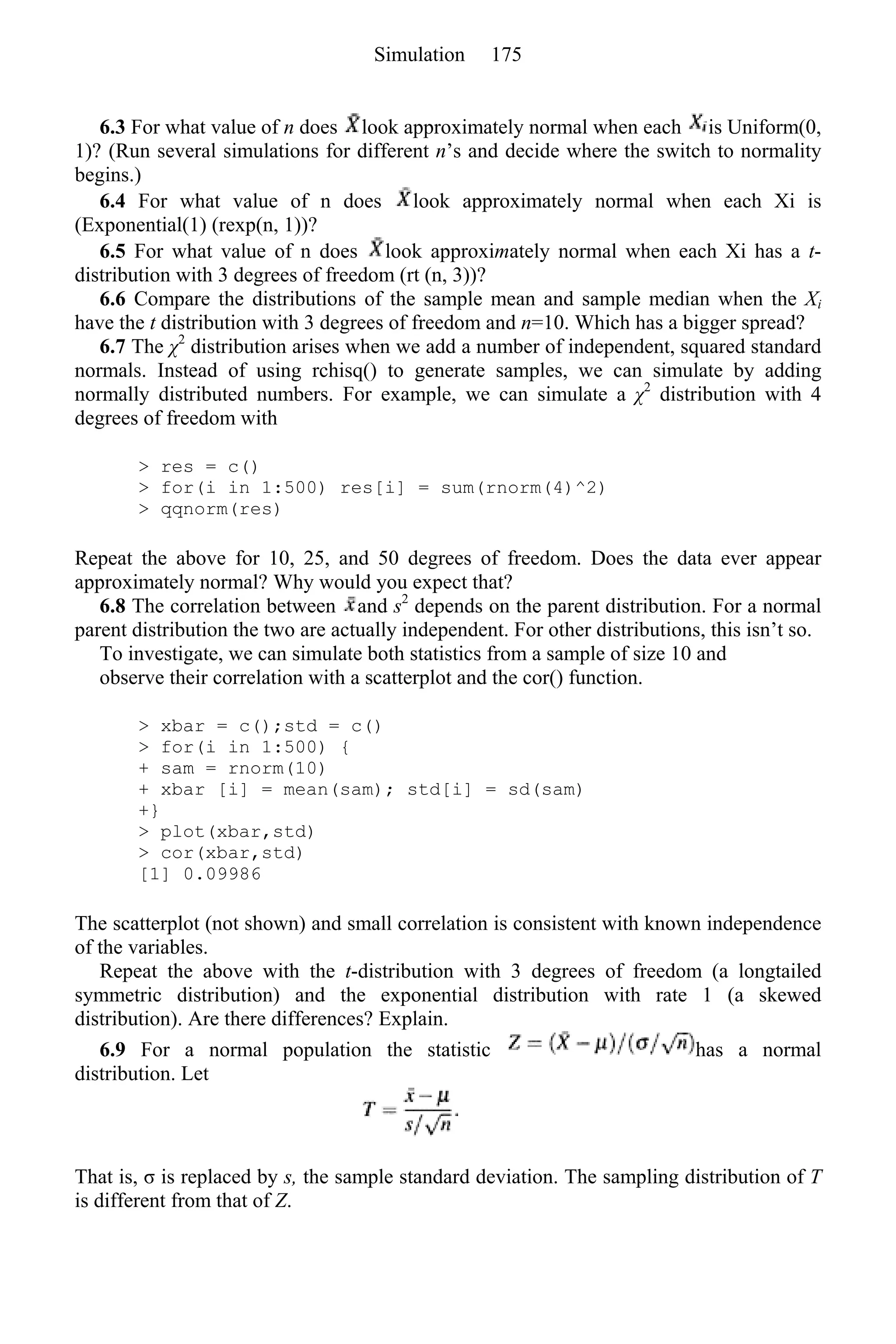 6.3 For what value of n does look approximately normal when each is Uniform(0,
1)? (Run several simulations for different n’s and decide where the switch to normality
begins.)
6.4 For what value of n does look approximately normal when each Xi is
(Exponential(1) (rexp(n, 1))?
6.5 For what value of n does look approximately normal when each Xi has a t-
distribution with 3 degrees of freedom (rt (n, 3))?
6.6 Compare the distributions of the sample mean and sample median when the Xi
have the t distribution with 3 degrees of freedom and n=10. Which has a bigger spread?
6.7 The χ2
distribution arises when we add a number of independent, squared standard
normals. Instead of using rchisq() to generate samples, we can simulate by adding
normally distributed numbers. For example, we can simulate a χ2
distribution with 4
degrees of freedom with
> res = c()
> for(i in 1:500) res[i] = sum(rnorm(4)^2)
> qqnorm(res)
Repeat the above for 10, 25, and 50 degrees of freedom. Does the data ever appear
approximately normal? Why would you expect that?
6.8 The correlation between and s2
depends on the parent distribution. For a normal
parent distribution the two are actually independent. For other distributions, this isn’t so.
To investigate, we can simulate both statistics from a sample of size 10 and
observe their correlation with a scatterplot and the cor() function.
> xbar = c();std = c()
> for(i in 1:500) {
+ sam = rnorm(10)
+ xbar [i] = mean(sam); std[i] = sd(sam)
+}
> plot(xbar,std)
> cor(xbar,std)
[1] 0.09986
The scatterplot (not shown) and small correlation is consistent with known independence
of the variables.
Repeat the above with the t-distribution with 3 degrees of freedom (a longtailed
symmetric distribution) and the exponential distribution with rate 1 (a skewed
distribution). Are there differences? Explain.
6.9 For a normal population the statistic has a normal
distribution. Let
That is, σ is replaced by s, the sample standard deviation. The sampling distribution of T
is different from that of Z.
Simulation 175
 