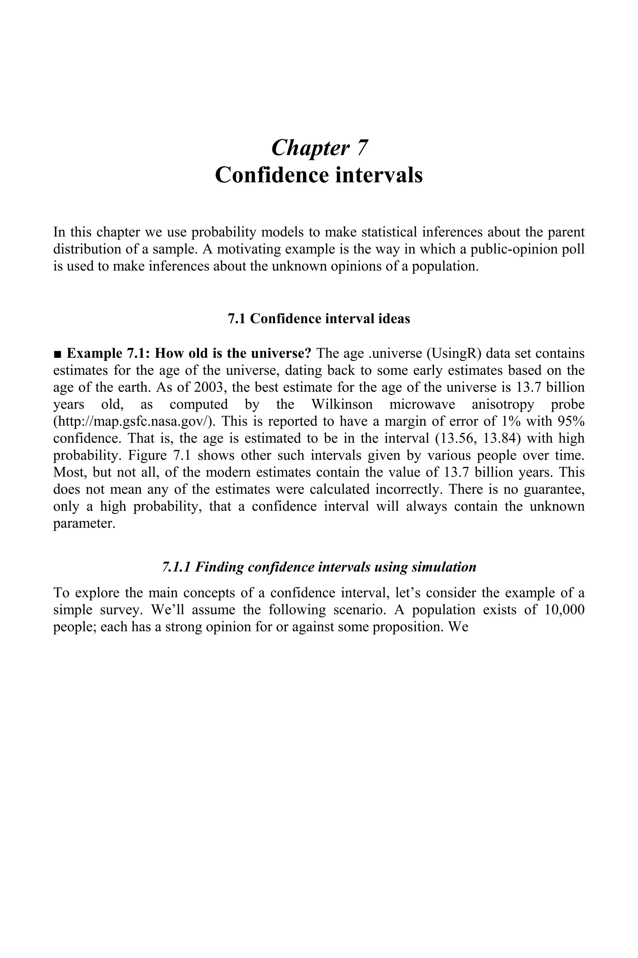 Chapter 7
Confidence intervals
In this chapter we use probability models to make statistical inferences about the parent
distribution of a sample. A motivating example is the way in which a public-opinion poll
is used to make inferences about the unknown opinions of a population.
7.1 Confidence interval ideas
■ Example 7.1: How old is the universe? The age .universe (UsingR) data set contains
estimates for the age of the universe, dating back to some early estimates based on the
age of the earth. As of 2003, the best estimate for the age of the universe is 13.7 billion
years old, as computed by the Wilkinson microwave anisotropy probe
(http://map.gsfc.nasa.gov/). This is reported to have a margin of error of 1% with 95%
confidence. That is, the age is estimated to be in the interval (13.56, 13.84) with high
probability. Figure 7.1 shows other such intervals given by various people over time.
Most, but not all, of the modern estimates contain the value of 13.7 billion years. This
does not mean any of the estimates were calculated incorrectly. There is no guarantee,
only a high probability, that a confidence interval will always contain the unknown
parameter.
7.1.1 Finding confidence intervals using simulation
To explore the main concepts of a confidence interval, let’s consider the example of a
simple survey. We’ll assume the following scenario. A population exists of 10,000
people; each has a strong opinion for or against some proposition. We
 