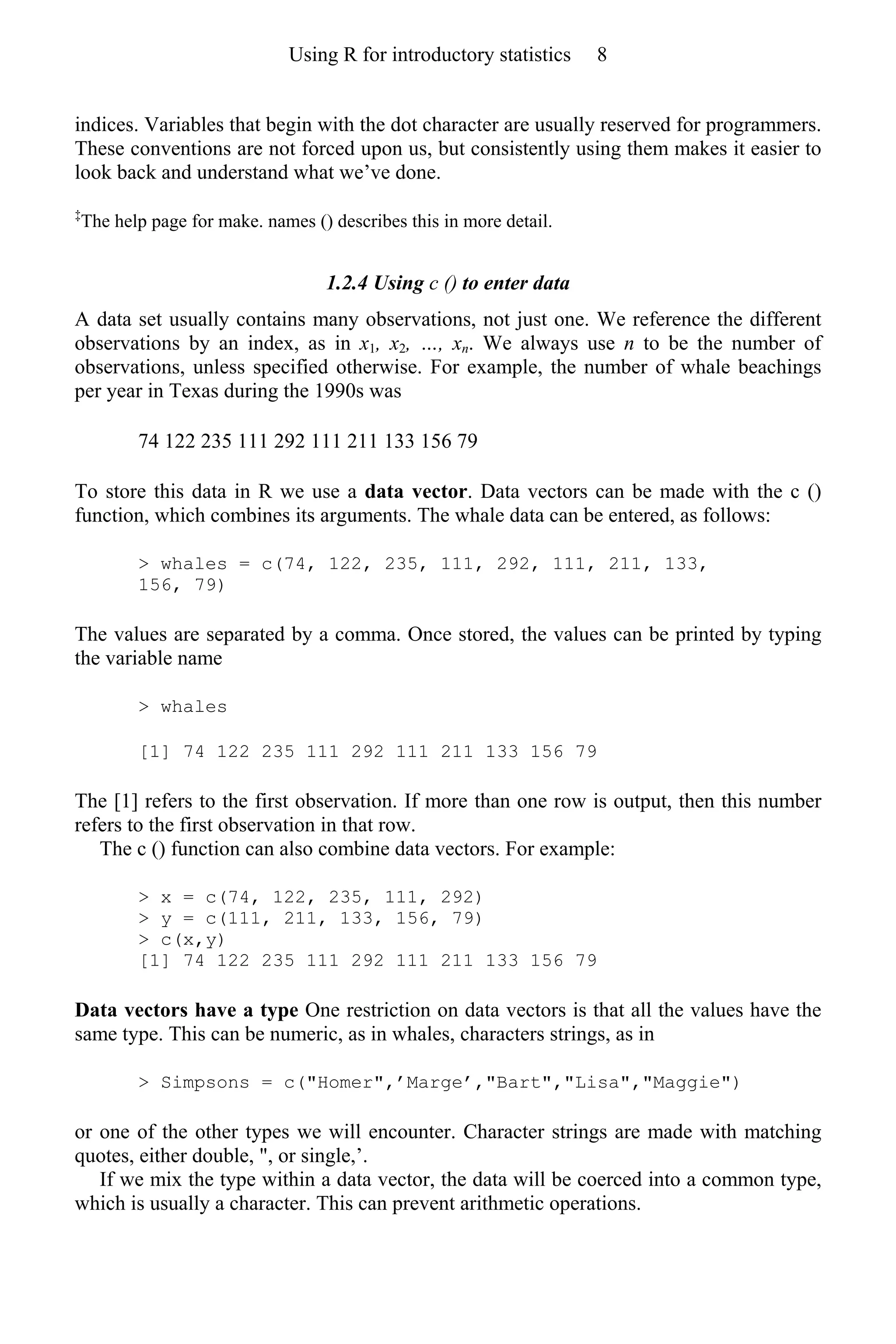 indices. Variables that begin with the dot character are usually reserved for programmers.
These conventions are not forced upon us, but consistently using them makes it easier to
look back and understand what we’ve done.
‡
The help page for make. names () describes this in more detail.
1.2.4 Using c () to enter data
A data set usually contains many observations, not just one. We reference the different
observations by an index, as in x1, x2, …, xn. We always use n to be the number of
observations, unless specified otherwise. For example, the number of whale beachings
per year in Texas during the 1990s was
74 122 235 111 292 111 211 133 156 79
To store this data in R we use a data vector. Data vectors can be made with the c ()
function, which combines its arguments. The whale data can be entered, as follows:
> whales = c(74, 122, 235, 111, 292, 111, 211, 133,
156, 79)
The values are separated by a comma. Once stored, the values can be printed by typing
the variable name
> whales
[1] 74 122 235 111 292 111 211 133 156 79
The [1] refers to the first observation. If more than one row is output, then this number
refers to the first observation in that row.
The c () function can also combine data vectors. For example:
> x = c(74, 122, 235, 111, 292)
> y = c(111, 211, 133, 156, 79)
> c(x,y)
[1] 74 122 235 111 292 111 211 133 156 79
Data vectors have a type One restriction on data vectors is that all the values have the
same type. This can be numeric, as in whales, characters strings, as in
> Simpsons = c("Homer",’Marge’,"Bart","Lisa","Maggie")
or one of the other types we will encounter. Character strings are made with matching
quotes, either double, ", or single,’.
If we mix the type within a data vector, the data will be coerced into a common type,
which is usually a character. This can prevent arithmetic operations.
Using R for introductory statistics 8
 