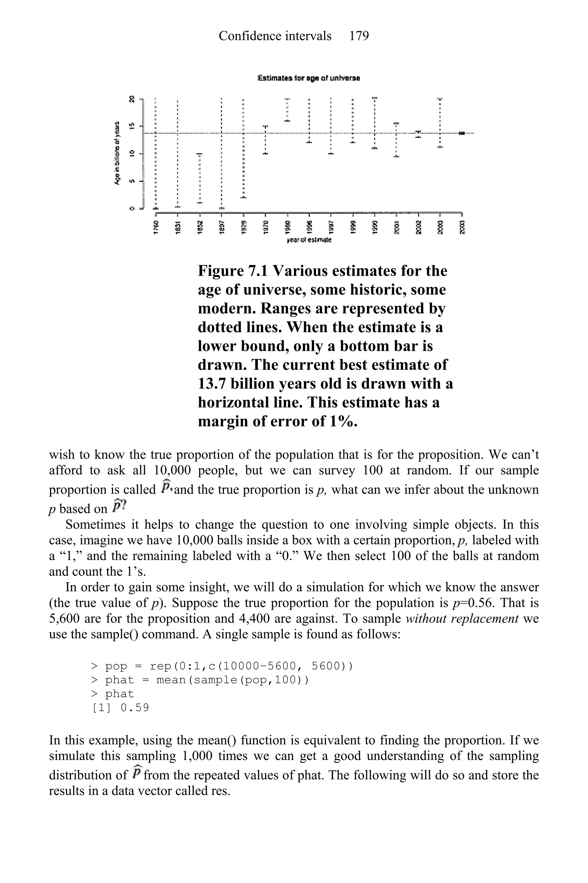 Figure 7.1 Various estimates for the
age of universe, some historic, some
modern. Ranges are represented by
dotted lines. When the estimate is a
lower bound, only a bottom bar is
drawn. The current best estimate of
13.7 billion years old is drawn with a
horizontal line. This estimate has a
margin of error of 1%.
wish to know the true proportion of the population that is for the proposition. We can’t
afford to ask all 10,000 people, but we can survey 100 at random. If our sample
proportion is called and the true proportion is p, what can we infer about the unknown
p based on
Sometimes it helps to change the question to one involving simple objects. In this
case, imagine we have 10,000 balls inside a box with a certain proportion, p, labeled with
a “1,” and the remaining labeled with a “0.” We then select 100 of the balls at random
and count the 1’s.
In order to gain some insight, we will do a simulation for which we know the answer
(the true value of p). Suppose the true proportion for the population is p=0.56. That is
5,600 are for the proposition and 4,400 are against. To sample without replacement we
use the sample() command. A single sample is found as follows:
> pop = rep(0:1,c(10000–5600, 5600))
> phat = mean(sample(pop,100))
> phat
[1] 0.59
In this example, using the mean() function is equivalent to finding the proportion. If we
simulate this sampling 1,000 times we can get a good understanding of the sampling
distribution of from the repeated values of phat. The following will do so and store the
results in a data vector called res.
Confidence intervals 179
 