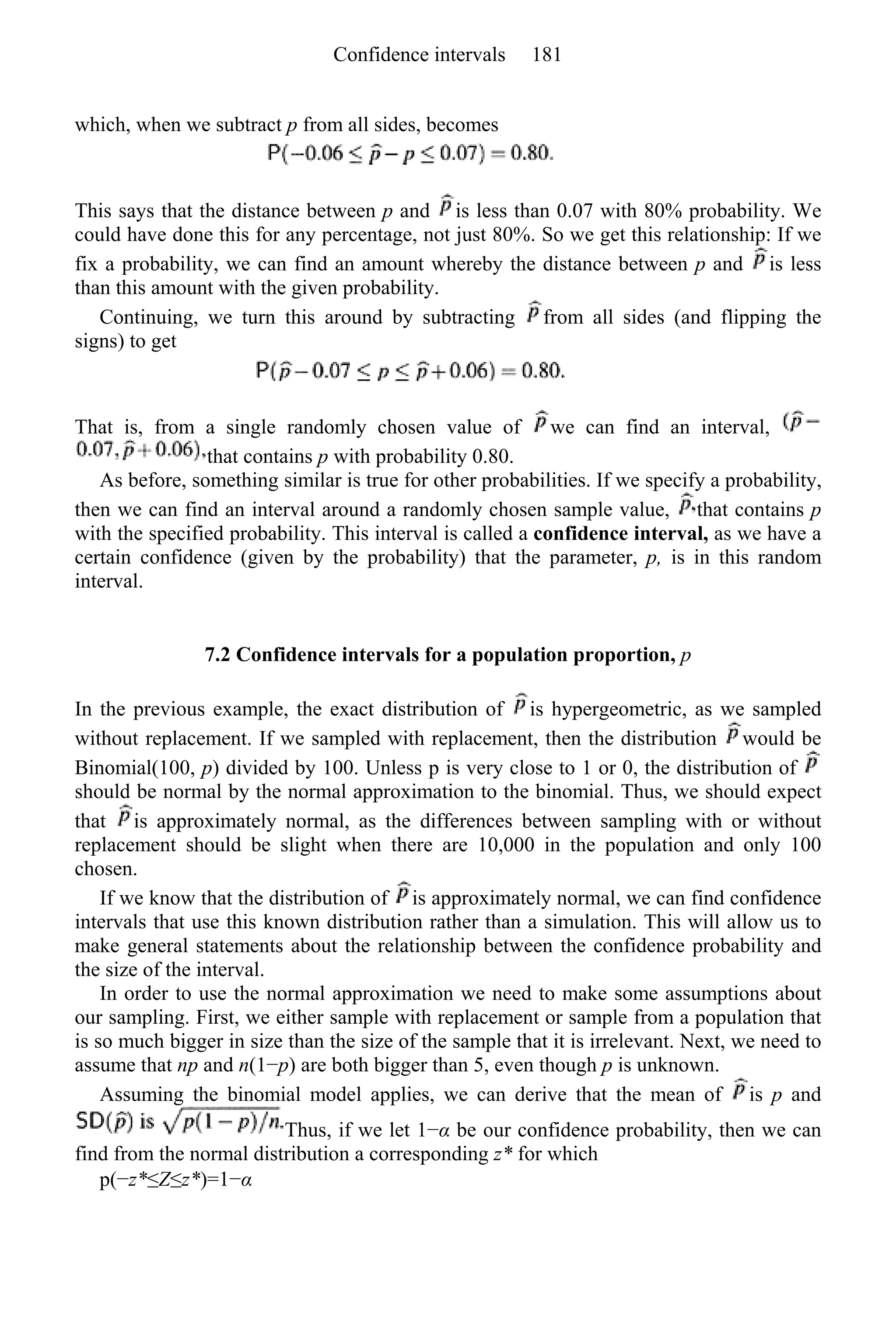 which, when we subtract p from all sides, becomes
This says that the distance between p and is less than 0.07 with 80% probability. We
could have done this for any percentage, not just 80%. So we get this relationship: If we
fix a probability, we can find an amount whereby the distance between p and is less
than this amount with the given probability.
Continuing, we turn this around by subtracting from all sides (and flipping the
signs) to get
That is, from a single randomly chosen value of we can find an interval,
that contains p with probability 0.80.
As before, something similar is true for other probabilities. If we specify a probability,
then we can find an interval around a randomly chosen sample value, that contains p
with the specified probability. This interval is called a confidence interval, as we have a
certain confidence (given by the probability) that the parameter, p, is in this random
interval.
7.2 Confidence intervals for a population proportion, p
In the previous example, the exact distribution of is hypergeometric, as we sampled
without replacement. If we sampled with replacement, then the distribution would be
Binomial(100, p) divided by 100. Unless p is very close to 1 or 0, the distribution of
should be normal by the normal approximation to the binomial. Thus, we should expect
that is approximately normal, as the differences between sampling with or without
replacement should be slight when there are 10,000 in the population and only 100
chosen.
If we know that the distribution of is approximately normal, we can find confidence
intervals that use this known distribution rather than a simulation. This will allow us to
make general statements about the relationship between the confidence probability and
the size of the interval.
In order to use the normal approximation we need to make some assumptions about
our sampling. First, we either sample with replacement or sample from a population that
is so much bigger in size than the size of the sample that it is irrelevant. Next, we need to
assume that np and n(1−p) are both bigger than 5, even though p is unknown.
Assuming the binomial model applies, we can derive that the mean of is p and
Thus, if we let 1−α be our confidence probability, then we can
find from the normal distribution a corresponding z* for which
p(−z*≤Z≤z*)=1−α
Confidence intervals 181
 