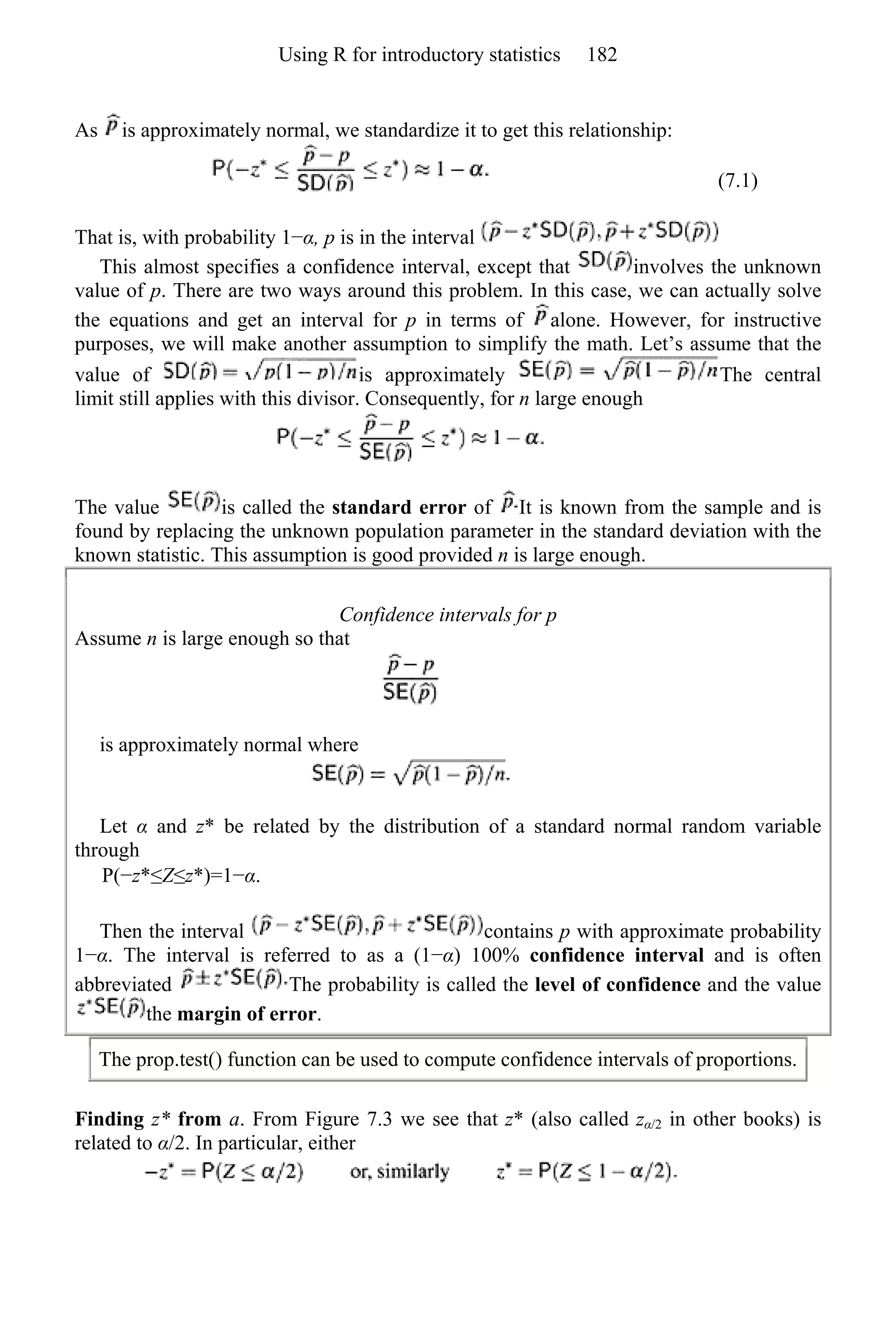 As is approximately normal, we standardize it to get this relationship:
(7.1)
That is, with probability 1−α, p is in the interval
This almost specifies a confidence interval, except that involves the unknown
value of p. There are two ways around this problem. In this case, we can actually solve
the equations and get an interval for p in terms of alone. However, for instructive
purposes, we will make another assumption to simplify the math. Let’s assume that the
value of is approximately The central
limit still applies with this divisor. Consequently, for n large enough
The value is called the standard error of It is known from the sample and is
found by replacing the unknown population parameter in the standard deviation with the
known statistic. This assumption is good provided n is large enough.
Confidence intervals for p
Assume n is large enough so that
is approximately normal where
Let α and z* be related by the distribution of a standard normal random variable
through
P(−z*≤Z≤z*)=1−α.
Then the interval contains p with approximate probability
1−α. The interval is referred to as a (1−α) 100% confidence interval and is often
abbreviated The probability is called the level of confidence and the value
the margin of error.
The prop.test() function can be used to compute confidence intervals of proportions.
Finding z* from a. From Figure 7.3 we see that z* (also called zα/2 in other books) is
related to α/2. In particular, either
Using R for introductory statistics 182
 