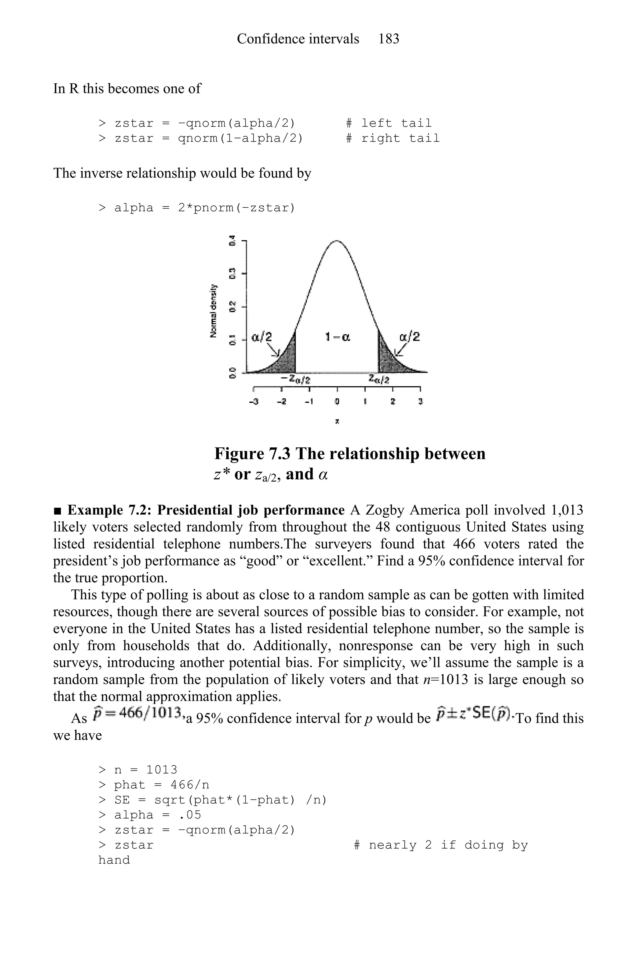 In R this becomes one of
> zstar = −qnorm(alpha/2) # left tail
> zstar = qnorm(1−alpha/2) # right tail
The inverse relationship would be found by
> alpha = 2*pnorm(−zstar)
Figure 7.3 The relationship between
z* or za/2, and α
■ Example 7.2: Presidential job performance A Zogby America poll involved 1,013
likely voters selected randomly from throughout the 48 contiguous United States using
listed residential telephone numbers.The surveyers found that 466 voters rated the
president’s job performance as “good” or “excellent.” Find a 95% confidence interval for
the true proportion.
This type of polling is about as close to a random sample as can be gotten with limited
resources, though there are several sources of possible bias to consider. For example, not
everyone in the United States has a listed residential telephone number, so the sample is
only from households that do. Additionally, nonresponse can be very high in such
surveys, introducing another potential bias. For simplicity, we’ll assume the sample is a
random sample from the population of likely voters and that n=1013 is large enough so
that the normal approximation applies.
As a 95% confidence interval for p would be To find this
we have
> n = 1013
> phat = 466/n
> SE = sqrt(phat*(1−phat) /n)
> alpha = .05
> zstar = −qnorm(alpha/2)
> zstar # nearly 2 if doing by
hand
Confidence intervals 183
 
