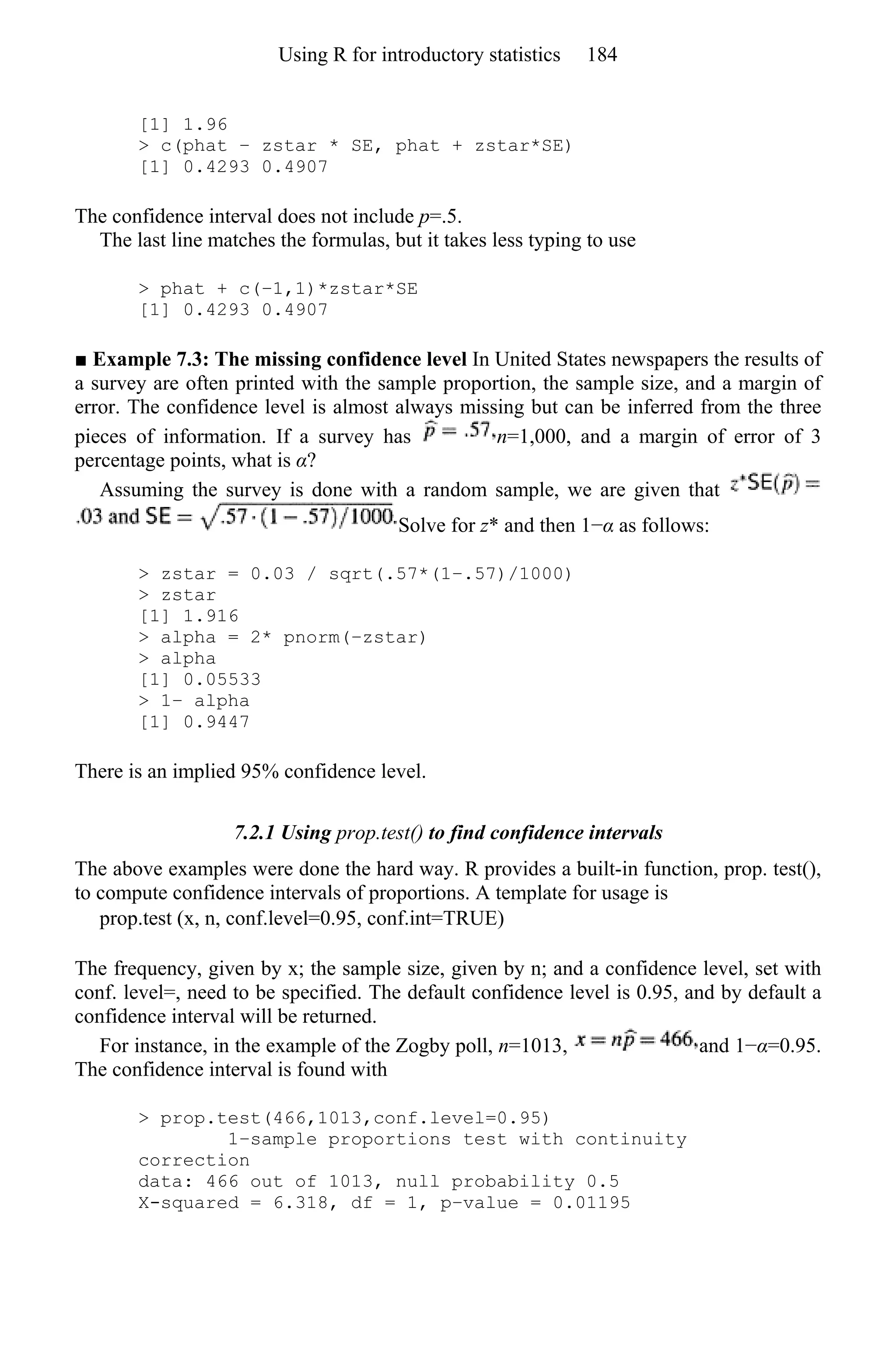 [1] 1.96
> c(phat − zstar * SE, phat + zstar*SE)
[1] 0.4293 0.4907
The confidence interval does not include p=.5.
The last line matches the formulas, but it takes less typing to use
> phat + c(−1,1)*zstar*SE
[1] 0.4293 0.4907
■ Example 7.3: The missing confidence level In United States newspapers the results of
a survey are often printed with the sample proportion, the sample size, and a margin of
error. The confidence level is almost always missing but can be inferred from the three
pieces of information. If a survey has n=1,000, and a margin of error of 3
percentage points, what is α?
Assuming the survey is done with a random sample, we are given that
Solve for z* and then 1−α as follows:
> zstar = 0.03 / sqrt(.57*(1−.57)/1000)
> zstar
[1] 1.916
> alpha = 2* pnorm(−zstar)
> alpha
[1] 0.05533
> 1− alpha
[1] 0.9447
There is an implied 95% confidence level.
7.2.1 Using prop.test() to find confidence intervals
The above examples were done the hard way. R provides a built-in function, prop. test(),
to compute confidence intervals of proportions. A template for usage is
prop.test (x, n, conf.level=0.95, conf.int=TRUE)
The frequency, given by x; the sample size, given by n; and a confidence level, set with
conf. level=, need to be specified. The default confidence level is 0.95, and by default a
confidence interval will be returned.
For instance, in the example of the Zogby poll, n=1013, and 1−α=0.95.
The confidence interval is found with
> prop.test(466,1013,conf.level=0.95)
1−sample proportions test with continuity
correction
data: 466 out of 1013, null probability 0.5
X-squared = 6.318, df = 1, p−value = 0.01195
Using R for introductory statistics 184
 