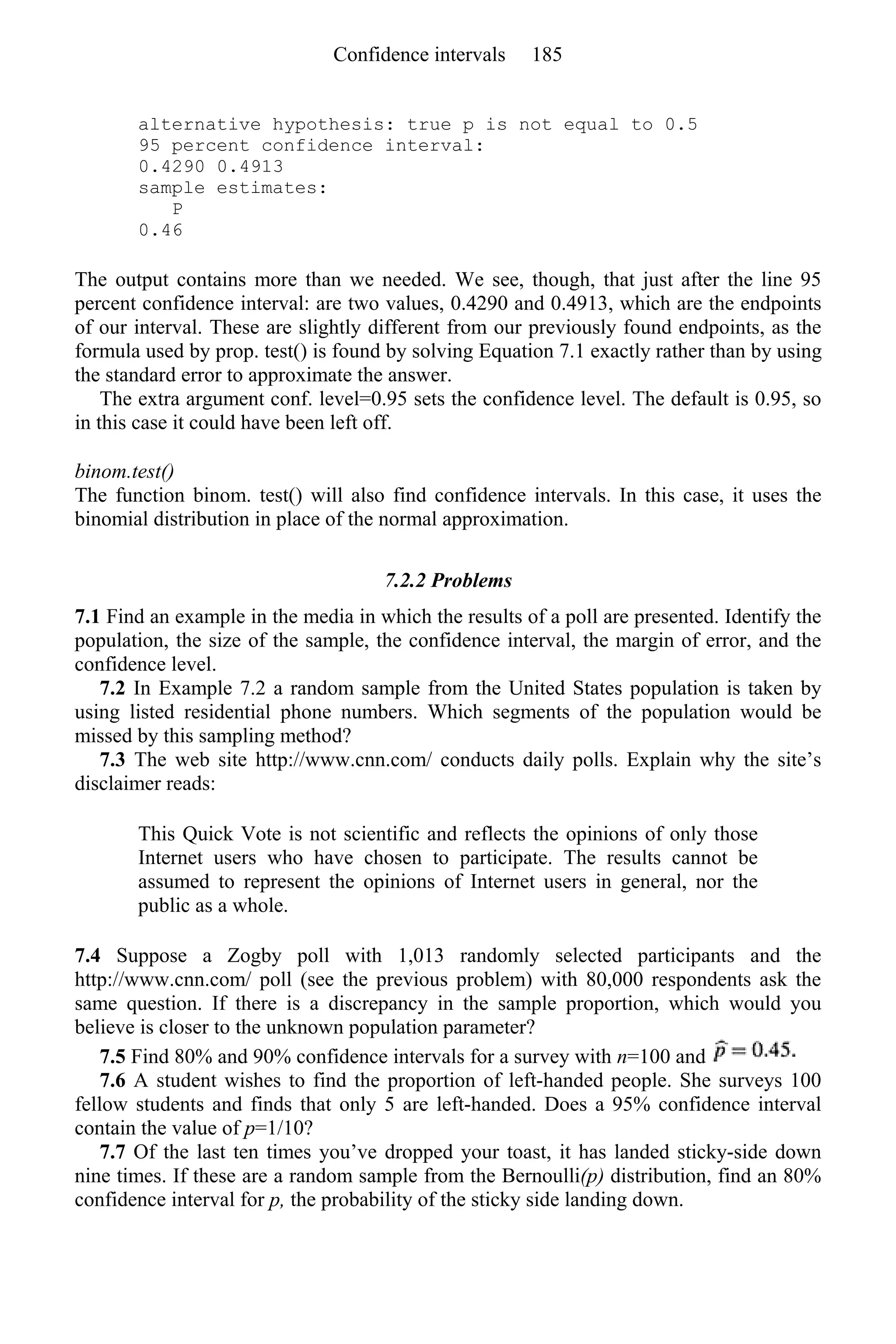alternative hypothesis: true p is not equal to 0.5
95 percent confidence interval:
0.4290 0.4913
sample estimates:
P
0.46
The output contains more than we needed. We see, though, that just after the line 95
percent confidence interval: are two values, 0.4290 and 0.4913, which are the endpoints
of our interval. These are slightly different from our previously found endpoints, as the
formula used by prop. test() is found by solving Equation 7.1 exactly rather than by using
the standard error to approximate the answer.
The extra argument conf. level=0.95 sets the confidence level. The default is 0.95, so
in this case it could have been left off.
binom.test()
The function binom. test() will also find confidence intervals. In this case, it uses the
binomial distribution in place of the normal approximation.
7.2.2 Problems
7.1 Find an example in the media in which the results of a poll are presented. Identify the
population, the size of the sample, the confidence interval, the margin of error, and the
confidence level.
7.2 In Example 7.2 a random sample from the United States population is taken by
using listed residential phone numbers. Which segments of the population would be
missed by this sampling method?
7.3 The web site http://www.cnn.com/ conducts daily polls. Explain why the site’s
disclaimer reads:
This Quick Vote is not scientific and reflects the opinions of only those
Internet users who have chosen to participate. The results cannot be
assumed to represent the opinions of Internet users in general, nor the
public as a whole.
7.4 Suppose a Zogby poll with 1,013 randomly selected participants and the
http://www.cnn.com/ poll (see the previous problem) with 80,000 respondents ask the
same question. If there is a discrepancy in the sample proportion, which would you
believe is closer to the unknown population parameter?
7.5 Find 80% and 90% confidence intervals for a survey with n=100 and
7.6 A student wishes to find the proportion of left-handed people. She surveys 100
fellow students and finds that only 5 are left-handed. Does a 95% confidence interval
contain the value of p=1/10?
7.7 Of the last ten times you’ve dropped your toast, it has landed sticky-side down
nine times. If these are a random sample from the Bernoulli(p) distribution, find an 80%
confidence interval for p, the probability of the sticky side landing down.
Confidence intervals 185
 