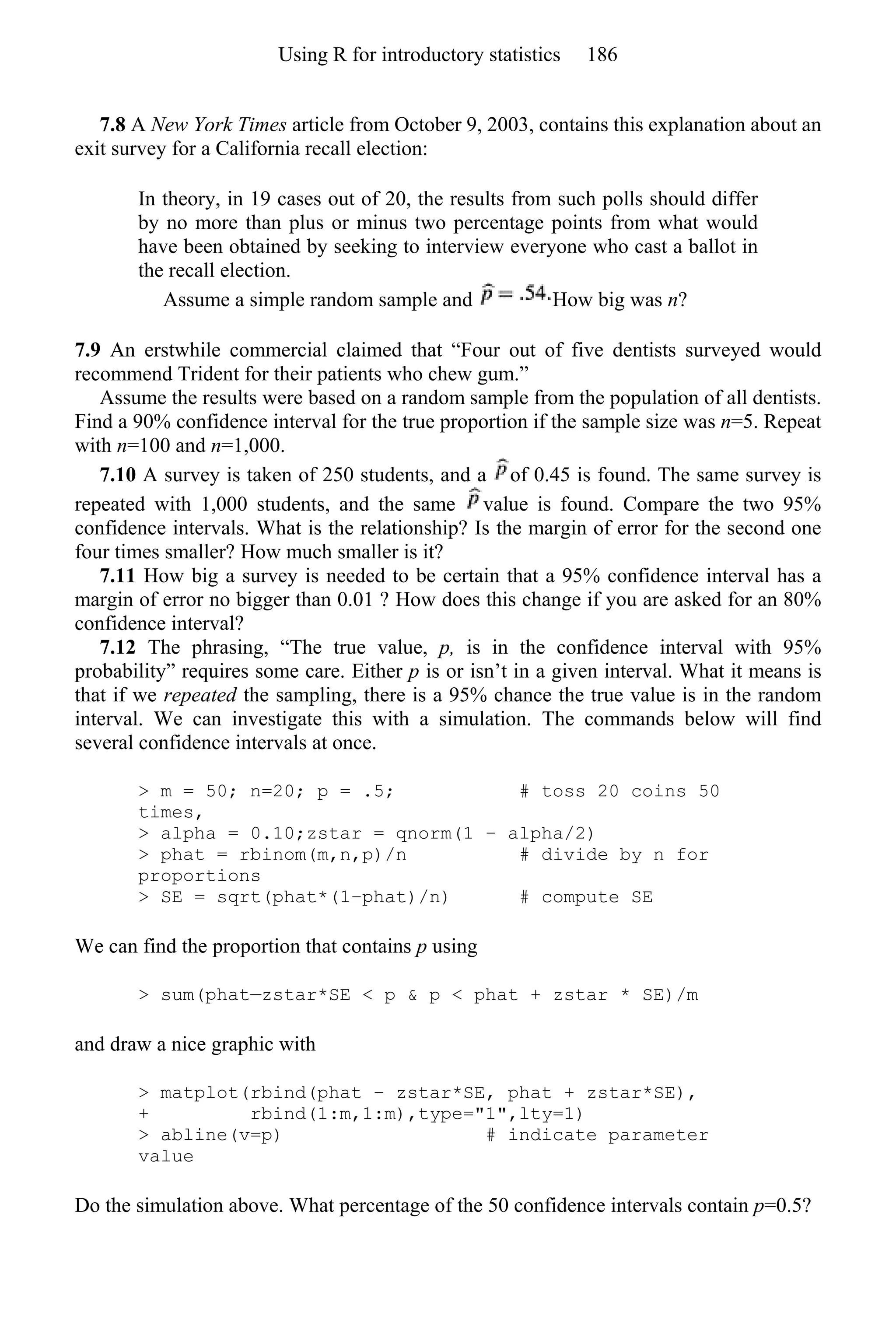 7.8 A New York Times article from October 9, 2003, contains this explanation about an
exit survey for a California recall election:
In theory, in 19 cases out of 20, the results from such polls should differ
by no more than plus or minus two percentage points from what would
have been obtained by seeking to interview everyone who cast a ballot in
the recall election.
Assume a simple random sample and How big was n?
7.9 An erstwhile commercial claimed that “Four out of five dentists surveyed would
recommend Trident for their patients who chew gum.”
Assume the results were based on a random sample from the population of all dentists.
Find a 90% confidence interval for the true proportion if the sample size was n=5. Repeat
with n=100 and n=1,000.
7.10 A survey is taken of 250 students, and a of 0.45 is found. The same survey is
repeated with 1,000 students, and the same value is found. Compare the two 95%
confidence intervals. What is the relationship? Is the margin of error for the second one
four times smaller? How much smaller is it?
7.11 How big a survey is needed to be certain that a 95% confidence interval has a
margin of error no bigger than 0.01 ? How does this change if you are asked for an 80%
confidence interval?
7.12 The phrasing, “The true value, p, is in the confidence interval with 95%
probability” requires some care. Either p is or isn’t in a given interval. What it means is
that if we repeated the sampling, there is a 95% chance the true value is in the random
interval. We can investigate this with a simulation. The commands below will find
several confidence intervals at once.
> m = 50; n=20; p = .5; # toss 20 coins 50
times,
> alpha = 0.10;zstar = qnorm(1 − alpha/2)
> phat = rbinom(m,n,p)/n # divide by n for
proportions
> SE = sqrt(phat*(1−phat)/n) # compute SE
We can find the proportion that contains p using
> sum(phat—zstar*SE < p & p < phat + zstar * SE)/m
and draw a nice graphic with
> matplot(rbind(phat − zstar*SE, phat + zstar*SE),
+ rbind(1:m,1:m),type="1",lty=1)
> abline(v=p) # indicate parameter
value
Do the simulation above. What percentage of the 50 confidence intervals contain p=0.5?
Using R for introductory statistics 186
 