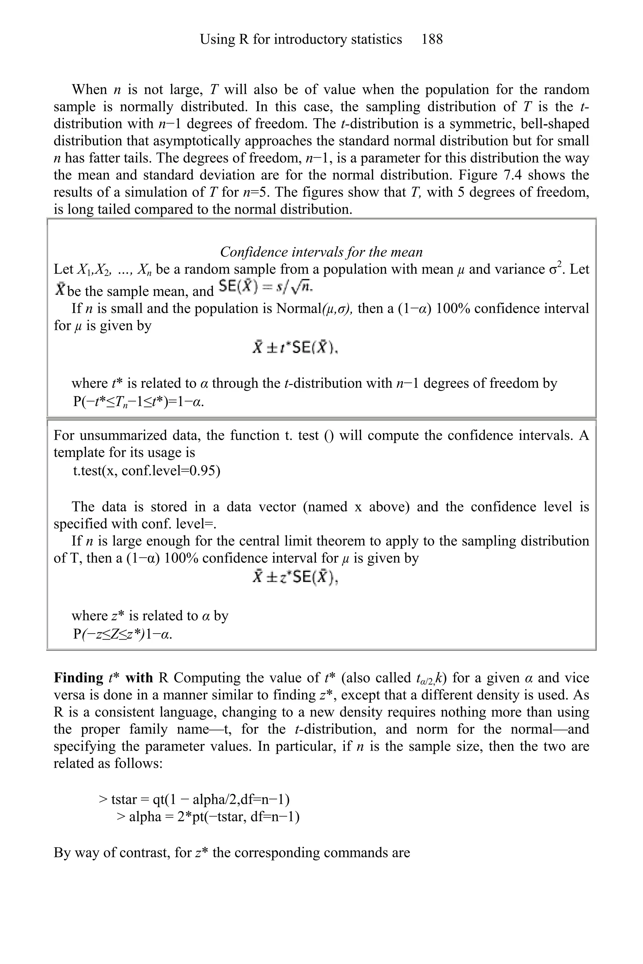 When n is not large, T will also be of value when the population for the random
sample is normally distributed. In this case, the sampling distribution of T is the t-
distribution with n−1 degrees of freedom. The t-distribution is a symmetric, bell-shaped
distribution that asymptotically approaches the standard normal distribution but for small
n has fatter tails. The degrees of freedom, n−1, is a parameter for this distribution the way
the mean and standard deviation are for the normal distribution. Figure 7.4 shows the
results of a simulation of T for n=5. The figures show that T, with 5 degrees of freedom,
is long tailed compared to the normal distribution.
Confidence intervals for the mean
Let X1,X2, …, Xn be a random sample from a population with mean µ and variance σ2
. Let
be the sample mean, and
If n is small and the population is Normal(µ,σ), then a (1−α) 100% confidence interval
for µ is given by
where t* is related to α through the t-distribution with n−1 degrees of freedom by
P(−t*≤Tn−1≤t*)=1−α.
For unsummarized data, the function t. test () will compute the confidence intervals. A
template for its usage is
t.test(x, conf.level=0.95)
The data is stored in a data vector (named x above) and the confidence level is
specified with conf. level=.
If n is large enough for the central limit theorem to apply to the sampling distribution
of T, then a (1−α) 100% confidence interval for µ is given by
where z* is related to α by
P(−z≤Z≤z*)1−α.
Finding t* with R Computing the value of t* (also called tα/2,k) for a given α and vice
versa is done in a manner similar to finding z*, except that a different density is used. As
R is a consistent language, changing to a new density requires nothing more than using
the proper family name—t, for the t-distribution, and norm for the normal—and
specifying the parameter values. In particular, if n is the sample size, then the two are
related as follows:
> tstar = qt(1 − alpha/2,df=n−1)
> alpha = 2*pt(−tstar, df=n−1)
By way of contrast, for z* the corresponding commands are
Using R for introductory statistics 188
 
