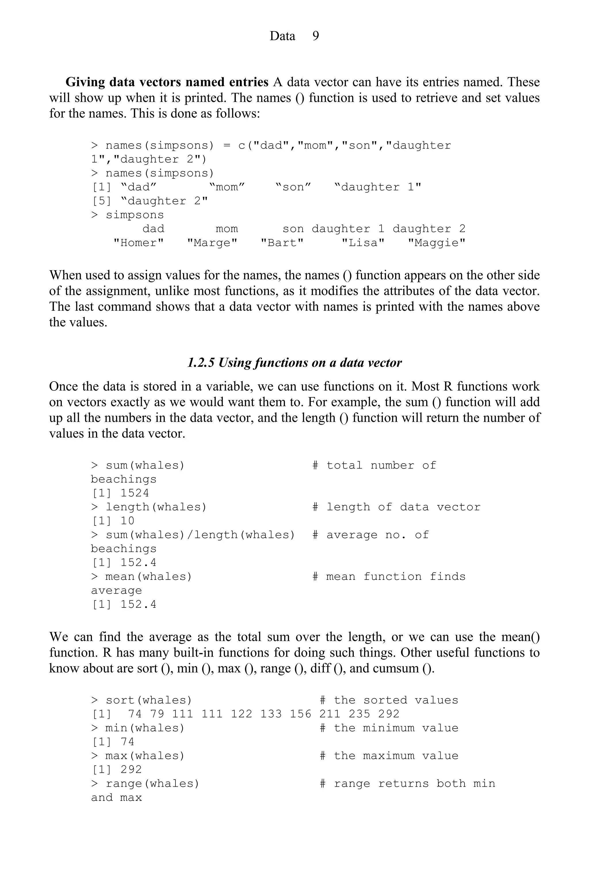 Giving data vectors named entries A data vector can have its entries named. These
will show up when it is printed. The names () function is used to retrieve and set values
for the names. This is done as follows:
> names(simpsons) = c("dad","mom","son","daughter
1","daughter 2")
> names(simpsons)
[1] “dad” “mom” “son” “daughter 1"
[5] “daughter 2"
> simpsons
dad mom son daughter 1 daughter 2
"Homer" "Marge" "Bart" "Lisa" "Maggie"
When used to assign values for the names, the names () function appears on the other side
of the assignment, unlike most functions, as it modifies the attributes of the data vector.
The last command shows that a data vector with names is printed with the names above
the values.
1.2.5 Using functions on a data vector
Once the data is stored in a variable, we can use functions on it. Most R functions work
on vectors exactly as we would want them to. For example, the sum () function will add
up all the numbers in the data vector, and the length () function will return the number of
values in the data vector.
> sum(whales) # total number of
beachings
[1] 1524
> length(whales) # length of data vector
[1] 10
> sum(whales)/length(whales) # average no. of
beachings
[1] 152.4
> mean(whales) # mean function finds
average
[1] 152.4
We can find the average as the total sum over the length, or we can use the mean()
function. R has many built-in functions for doing such things. Other useful functions to
know about are sort (), min (), max (), range (), diff (), and cumsum ().
> sort(whales) # the sorted values
[1] 74 79 111 111 122 133 156 211 235 292
> min(whales) # the minimum value
[1] 74
> max(whales) # the maximum value
[1] 292
> range(whales) # range returns both min
and max
Data 9
 