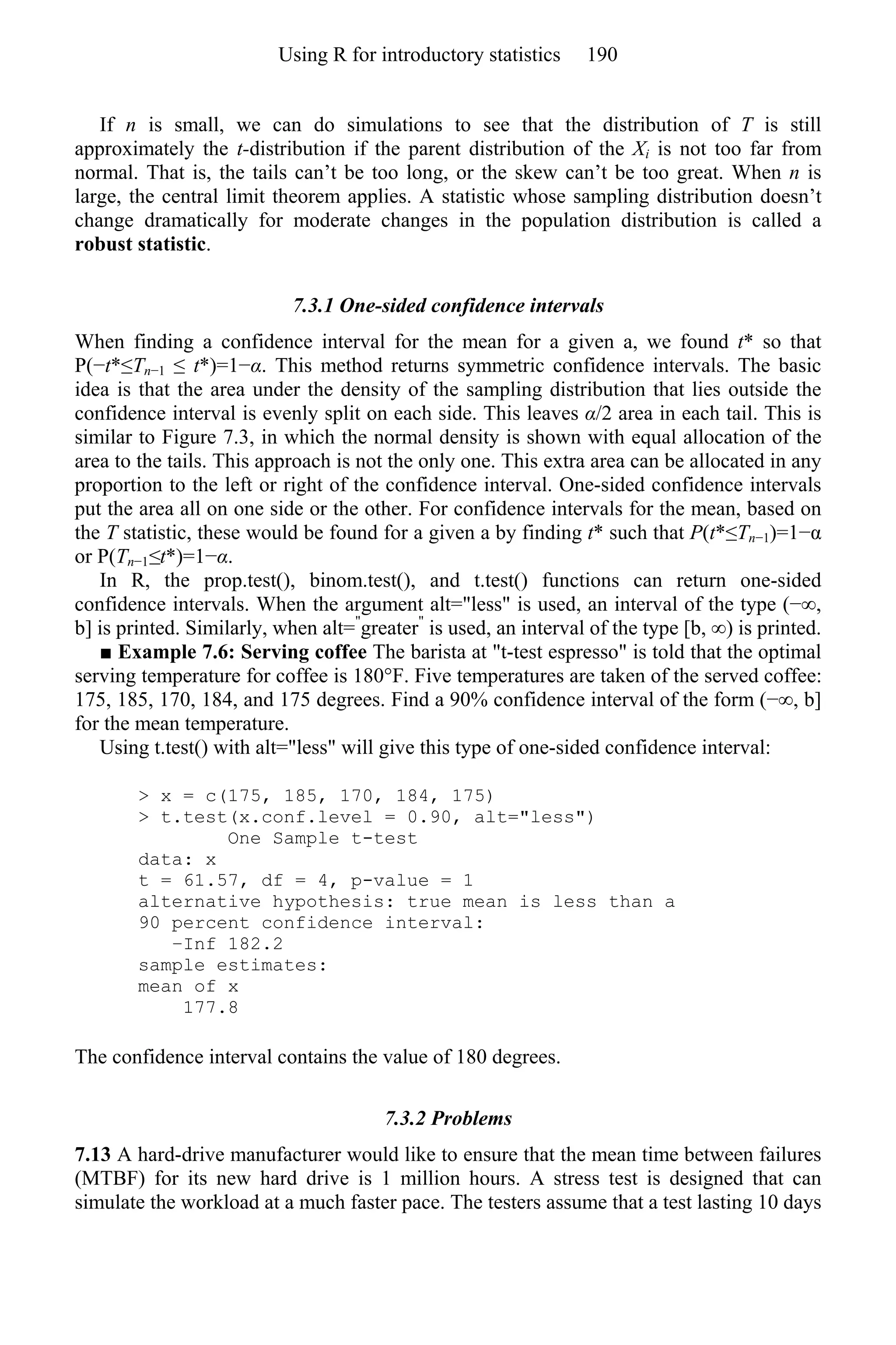 If n is small, we can do simulations to see that the distribution of T is still
approximately the t-distribution if the parent distribution of the Xi is not too far from
normal. That is, the tails can’t be too long, or the skew can’t be too great. When n is
large, the central limit theorem applies. A statistic whose sampling distribution doesn’t
change dramatically for moderate changes in the population distribution is called a
robust statistic.
7.3.1 One-sided confidence intervals
When finding a confidence interval for the mean for a given a, we found t* so that
P(−t*≤Tn−1 ≤ t*)=1−α. This method returns symmetric confidence intervals. The basic
idea is that the area under the density of the sampling distribution that lies outside the
confidence interval is evenly split on each side. This leaves α/2 area in each tail. This is
similar to Figure 7.3, in which the normal density is shown with equal allocation of the
area to the tails. This approach is not the only one. This extra area can be allocated in any
proportion to the left or right of the confidence interval. One-sided confidence intervals
put the area all on one side or the other. For confidence intervals for the mean, based on
the T statistic, these would be found for a given a by finding t* such that P(t*≤Tn−1)=1−α
or P(Tn−1≤t*)=1−α.
In R, the prop.test(), binom.test(), and t.test() functions can return one-sided
confidence intervals. When the argument alt="less" is used, an interval of the type (−∞,
b] is printed. Similarly, when alt="
greater"
is used, an interval of the type [b, ∞) is printed.
■ Example 7.6: Serving coffee The barista at "t-test espresso" is told that the optimal
serving temperature for coffee is 180°F. Five temperatures are taken of the served coffee:
175, 185, 170, 184, and 175 degrees. Find a 90% confidence interval of the form (−∞, b]
for the mean temperature.
Using t.test() with alt="less" will give this type of one-sided confidence interval:
> x = c(175, 185, 170, 184, 175)
> t.test(x.conf.level = 0.90, alt="less")
One Sample t-test
data: x
t = 61.57, df = 4, p-value = 1
alternative hypothesis: true mean is less than a
90 percent confidence interval:
−Inf 182.2
sample estimates:
mean of x
177.8
The confidence interval contains the value of 180 degrees.
7.3.2 Problems
7.13 A hard-drive manufacturer would like to ensure that the mean time between failures
(MTBF) for its new hard drive is 1 million hours. A stress test is designed that can
simulate the workload at a much faster pace. The testers assume that a test lasting 10 days
Using R for introductory statistics 190
 