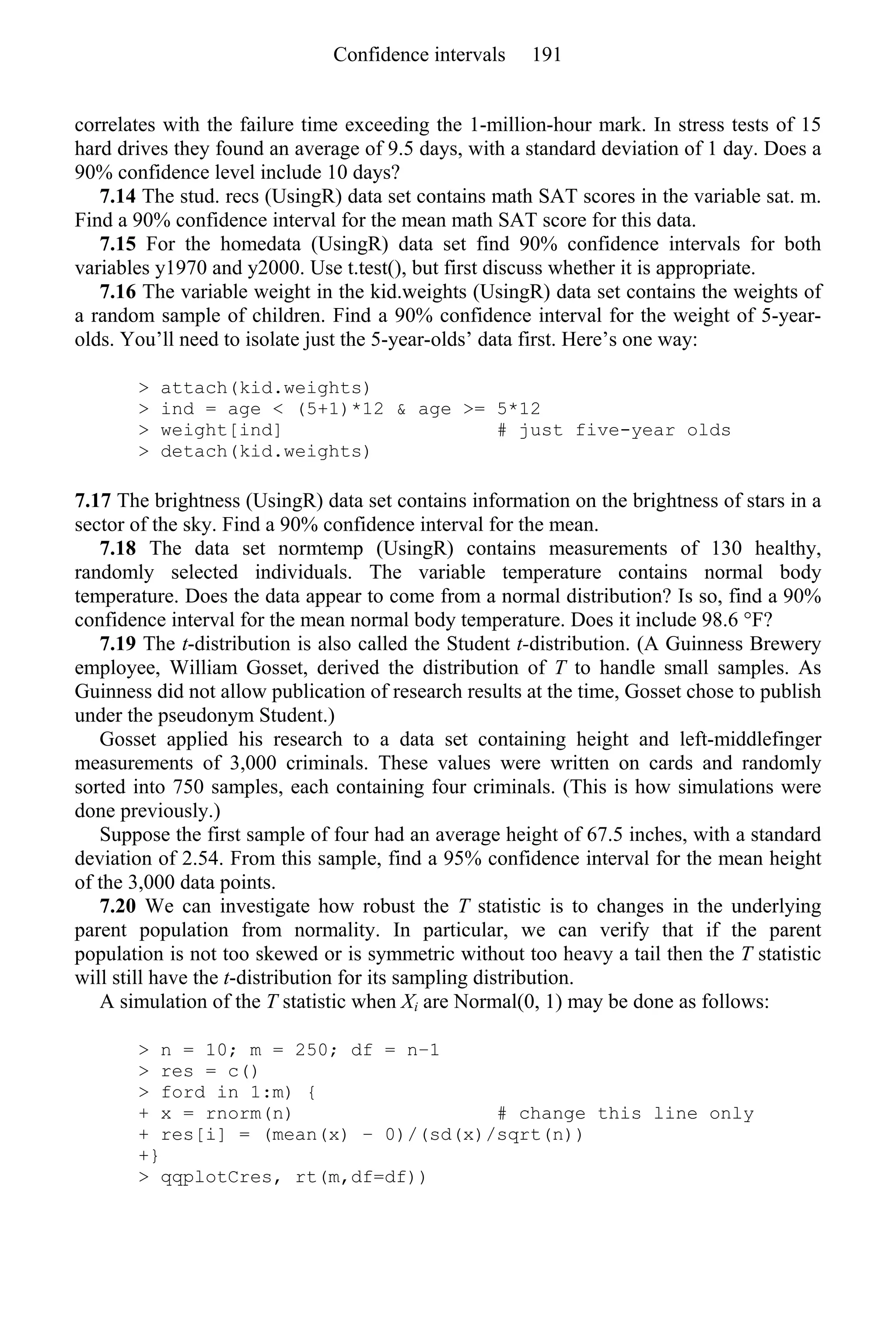correlates with the failure time exceeding the 1-million-hour mark. In stress tests of 15
hard drives they found an average of 9.5 days, with a standard deviation of 1 day. Does a
90% confidence level include 10 days?
7.14 The stud. recs (UsingR) data set contains math SAT scores in the variable sat. m.
Find a 90% confidence interval for the mean math SAT score for this data.
7.15 For the homedata (UsingR) data set find 90% confidence intervals for both
variables y1970 and y2000. Use t.test(), but first discuss whether it is appropriate.
7.16 The variable weight in the kid.weights (UsingR) data set contains the weights of
a random sample of children. Find a 90% confidence interval for the weight of 5-year-
olds. You’ll need to isolate just the 5-year-olds’ data first. Here’s one way:
> attach(kid.weights)
> ind = age < (5+1)*12 & age >= 5*12
> weight[ind] # just five-year olds
> detach(kid.weights)
7.17 The brightness (UsingR) data set contains information on the brightness of stars in a
sector of the sky. Find a 90% confidence interval for the mean.
7.18 The data set normtemp (UsingR) contains measurements of 130 healthy,
randomly selected individuals. The variable temperature contains normal body
temperature. Does the data appear to come from a normal distribution? Is so, find a 90%
confidence interval for the mean normal body temperature. Does it include 98.6 °F?
7.19 The t-distribution is also called the Student t-distribution. (A Guinness Brewery
employee, William Gosset, derived the distribution of T to handle small samples. As
Guinness did not allow publication of research results at the time, Gosset chose to publish
under the pseudonym Student.)
Gosset applied his research to a data set containing height and left-middlefinger
measurements of 3,000 criminals. These values were written on cards and randomly
sorted into 750 samples, each containing four criminals. (This is how simulations were
done previously.)
Suppose the first sample of four had an average height of 67.5 inches, with a standard
deviation of 2.54. From this sample, find a 95% confidence interval for the mean height
of the 3,000 data points.
7.20 We can investigate how robust the T statistic is to changes in the underlying
parent population from normality. In particular, we can verify that if the parent
population is not too skewed or is symmetric without too heavy a tail then the T statistic
will still have the t-distribution for its sampling distribution.
A simulation of the T statistic when Xi are Normal(0, 1) may be done as follows:
> n = 10; m = 250; df = n−1
> res = c()
> ford in 1:m) {
+ x = rnorm(n) # change this line only
+ res[i] = (mean(x) − 0)/(sd(x)/sqrt(n))
+}
> qqplotCres, rt(m,df=df))
Confidence intervals 191
 