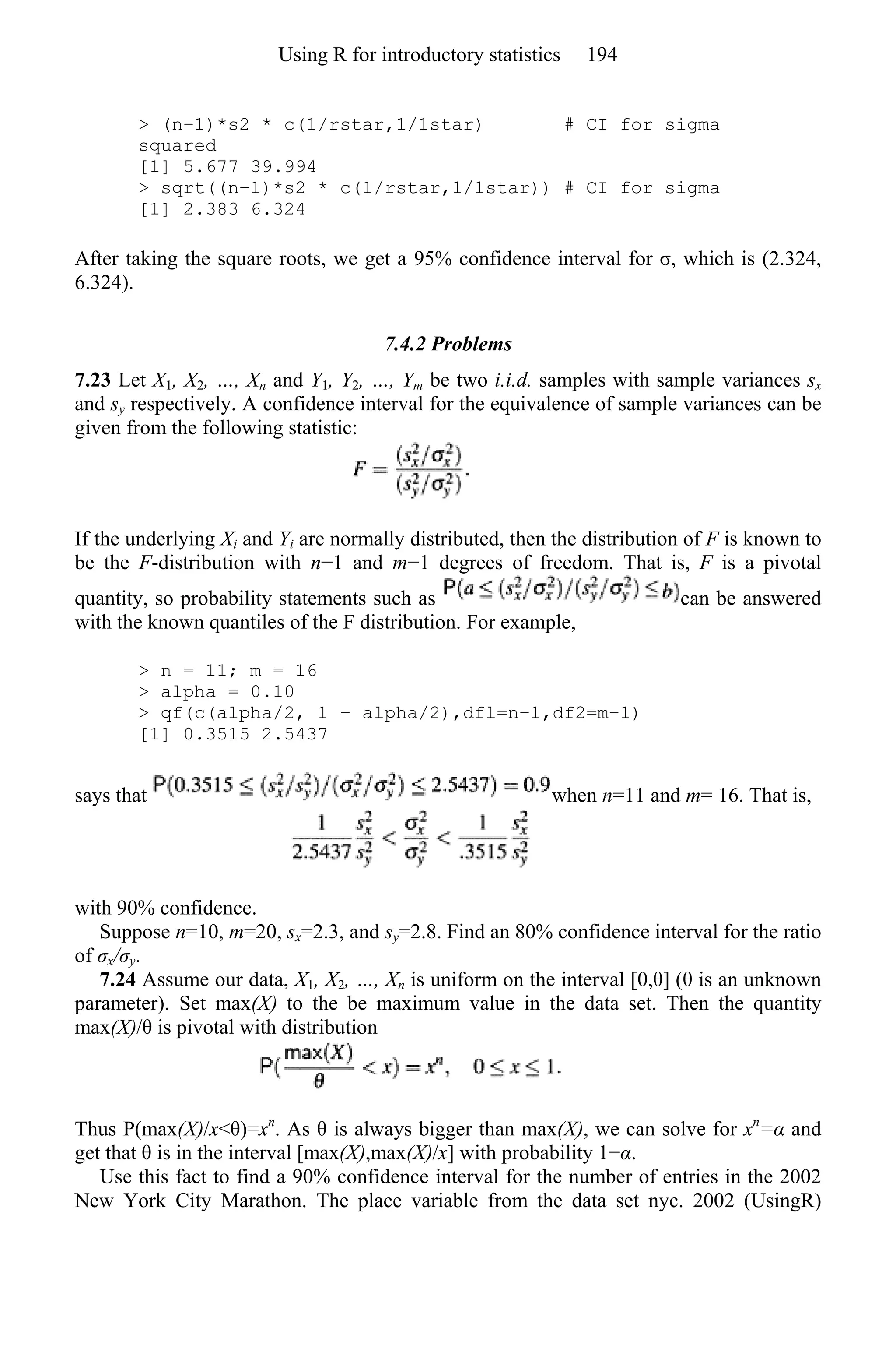 > (n−1)*s2 * c(1/rstar,1/1star) # CI for sigma
squared
[1] 5.677 39.994
> sqrt((n−1)*s2 * c(1/rstar,1/1star)) # CI for sigma
[1] 2.383 6.324
After taking the square roots, we get a 95% confidence interval for σ, which is (2.324,
6.324).
7.4.2 Problems
7.23 Let X1, X2, …, Xn and Y1, Y2, …, Ym be two i.i.d. samples with sample variances sx
and sy respectively. A confidence interval for the equivalence of sample variances can be
given from the following statistic:
If the underlying Xi and Yi are normally distributed, then the distribution of F is known to
be the F-distribution with n−1 and m−1 degrees of freedom. That is, F is a pivotal
quantity, so probability statements such as can be answered
with the known quantiles of the F distribution. For example,
> n = 11; m = 16
> alpha = 0.10
> qf(c(alpha/2, 1 − alpha/2),dfl=n−1,df2=m−1)
[1] 0.3515 2.5437
says that when n=11 and m= 16. That is,
with 90% confidence.
Suppose n=10, m=20, sx=2.3, and sy=2.8. Find an 80% confidence interval for the ratio
of σx/σy.
7.24 Assume our data, X1, X2, …, Xn is uniform on the interval [0,θ] (θ is an unknown
parameter). Set max(X) to the be maximum value in the data set. Then the quantity
max(X)/θ is pivotal with distribution
Thus P(max(X)/x<θ)=xn
. As θ is always bigger than max(X), we can solve for xn
=α and
get that θ is in the interval [max(X),max(X)/x] with probability 1−α.
Use this fact to find a 90% confidence interval for the number of entries in the 2002
New York City Marathon. The place variable from the data set nyc. 2002 (UsingR)
Using R for introductory statistics 194
 