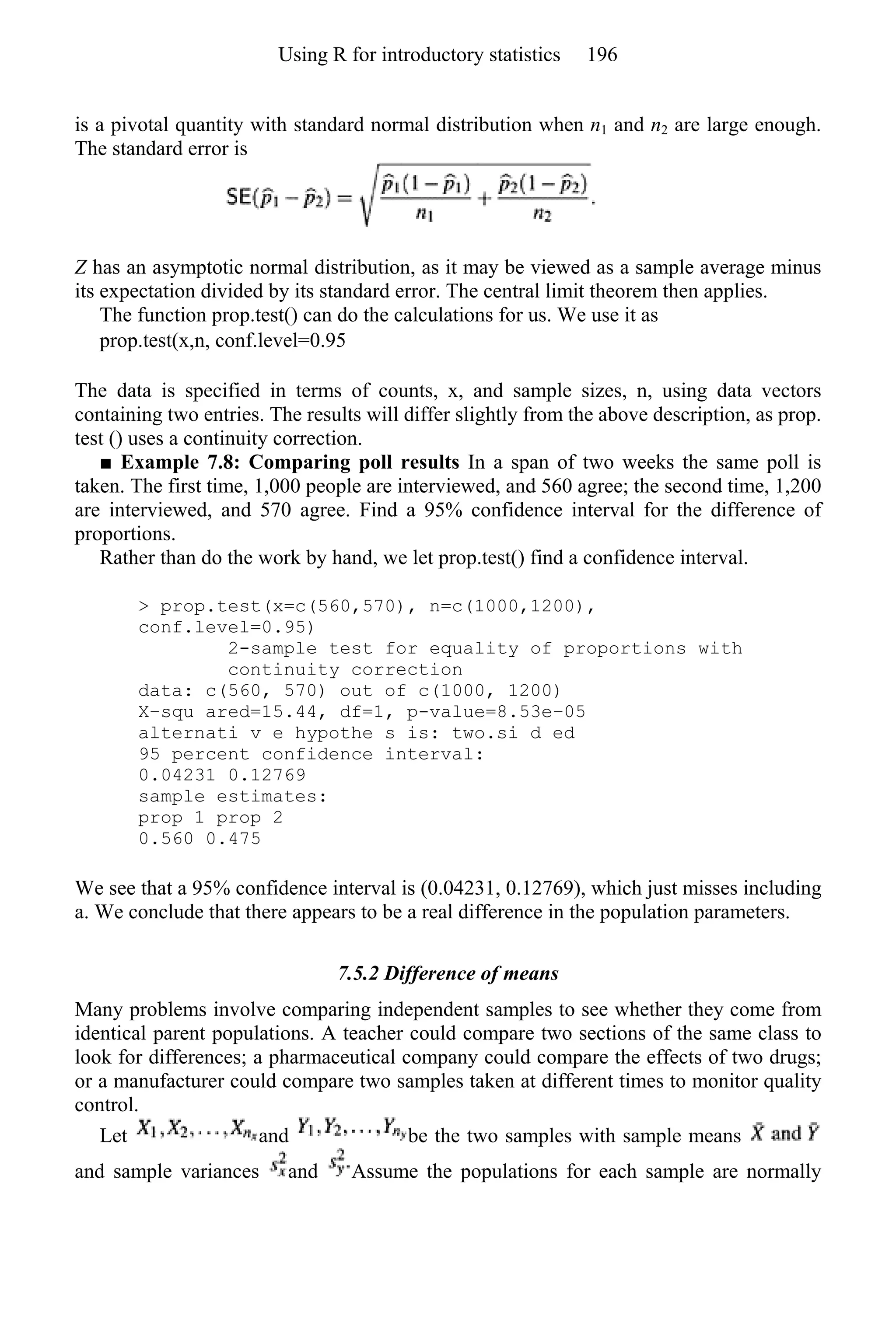 is a pivotal quantity with standard normal distribution when n1 and n2 are large enough.
The standard error is
Z has an asymptotic normal distribution, as it may be viewed as a sample average minus
its expectation divided by its standard error. The central limit theorem then applies.
The function prop.test() can do the calculations for us. We use it as
prop.test(x,n, conf.level=0.95
The data is specified in terms of counts, x, and sample sizes, n, using data vectors
containing two entries. The results will differ slightly from the above description, as prop.
test () uses a continuity correction.
■ Example 7.8: Comparing poll results In a span of two weeks the same poll is
taken. The first time, 1,000 people are interviewed, and 560 agree; the second time, 1,200
are interviewed, and 570 agree. Find a 95% confidence interval for the difference of
proportions.
Rather than do the work by hand, we let prop.test() find a confidence interval.
> prop.test(x=c(560,570), n=c(1000,1200),
conf.level=0.95)
2-sample test for equality of proportions with
continuity correction
data: c(560, 570) out of c(1000, 1200)
X−squ ared=15.44, df=1, p-value=8.53e−05
alternati v e hypothe s is: two.si d ed
95 percent confidence interval:
0.04231 0.12769
sample estimates:
prop 1 prop 2
0.560 0.475
We see that a 95% confidence interval is (0.04231, 0.12769), which just misses including
a. We conclude that there appears to be a real difference in the population parameters.
7.5.2 Difference of means
Many problems involve comparing independent samples to see whether they come from
identical parent populations. A teacher could compare two sections of the same class to
look for differences; a pharmaceutical company could compare the effects of two drugs;
or a manufacturer could compare two samples taken at different times to monitor quality
control.
Let and be the two samples with sample means
and sample variances and Assume the populations for each sample are normally
Using R for introductory statistics 196
 