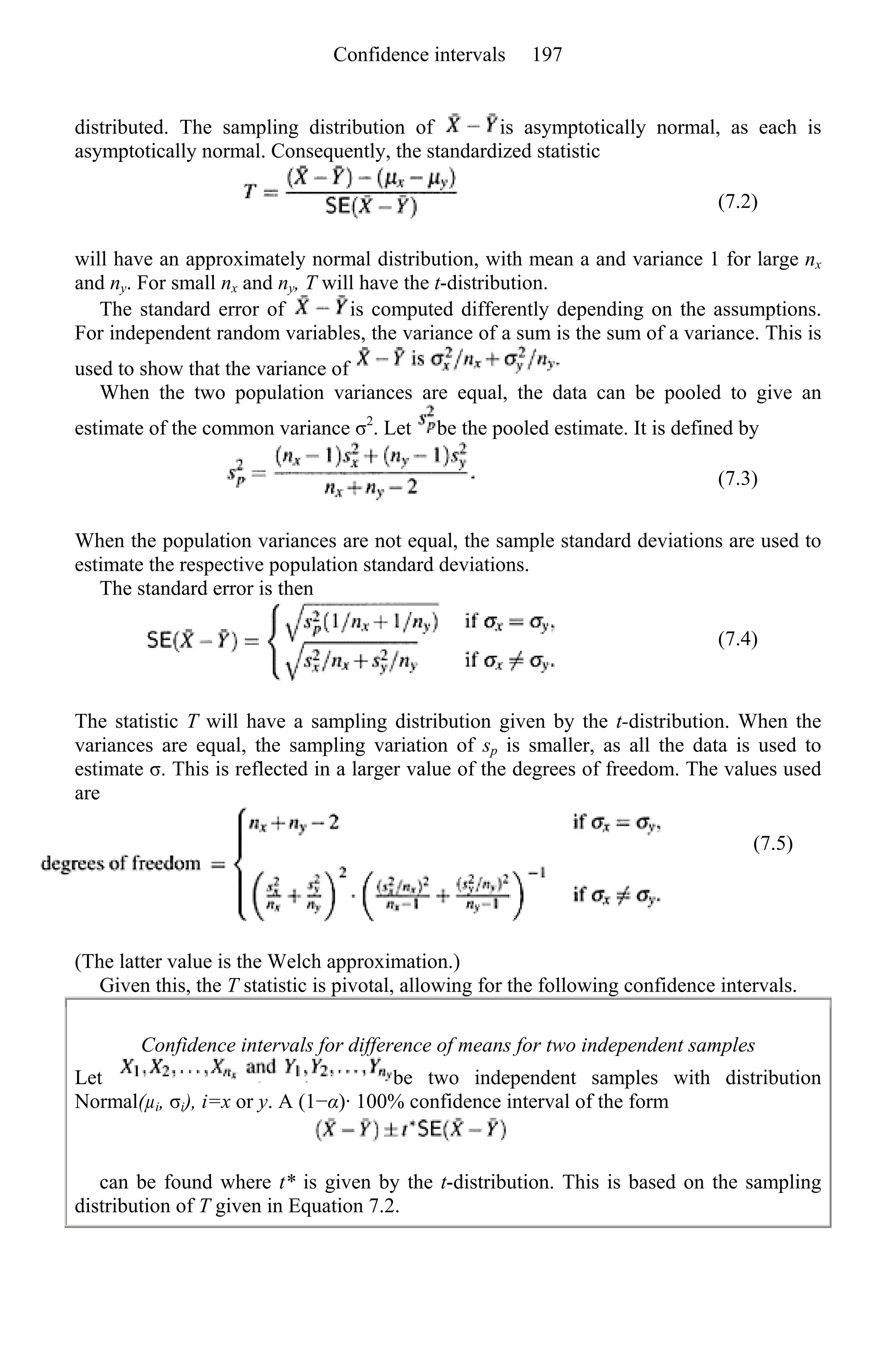 distributed. The sampling distribution of is asymptotically normal, as each is
asymptotically normal. Consequently, the standardized statistic
(7.2)
will have an approximately normal distribution, with mean a and variance 1 for large nx
and ny. For small nx and ny, T will have the t-distribution.
The standard error of is computed differently depending on the assumptions.
For independent random variables, the variance of a sum is the sum of a variance. This is
used to show that the variance of
When the two population variances are equal, the data can be pooled to give an
estimate of the common variance σ2
. Let be the pooled estimate. It is defined by
(7.3)
When the population variances are not equal, the sample standard deviations are used to
estimate the respective population standard deviations.
The standard error is then
(7.4)
The statistic T will have a sampling distribution given by the t-distribution. When the
variances are equal, the sampling variation of sp is smaller, as all the data is used to
estimate σ. This is reflected in a larger value of the degrees of freedom. The values used
are
(7.5)
(The latter value is the Welch approximation.)
Given this, the T statistic is pivotal, allowing for the following confidence intervals.
Confidence intervals for difference of means for two independent samples
Let be two independent samples with distribution
Normal(µi, σi), i=x or y. A (1−α)· 100% confidence interval of the form
can be found where t* is given by the t-distribution. This is based on the sampling
distribution of T given in Equation 7.2.
Confidence intervals 197
 