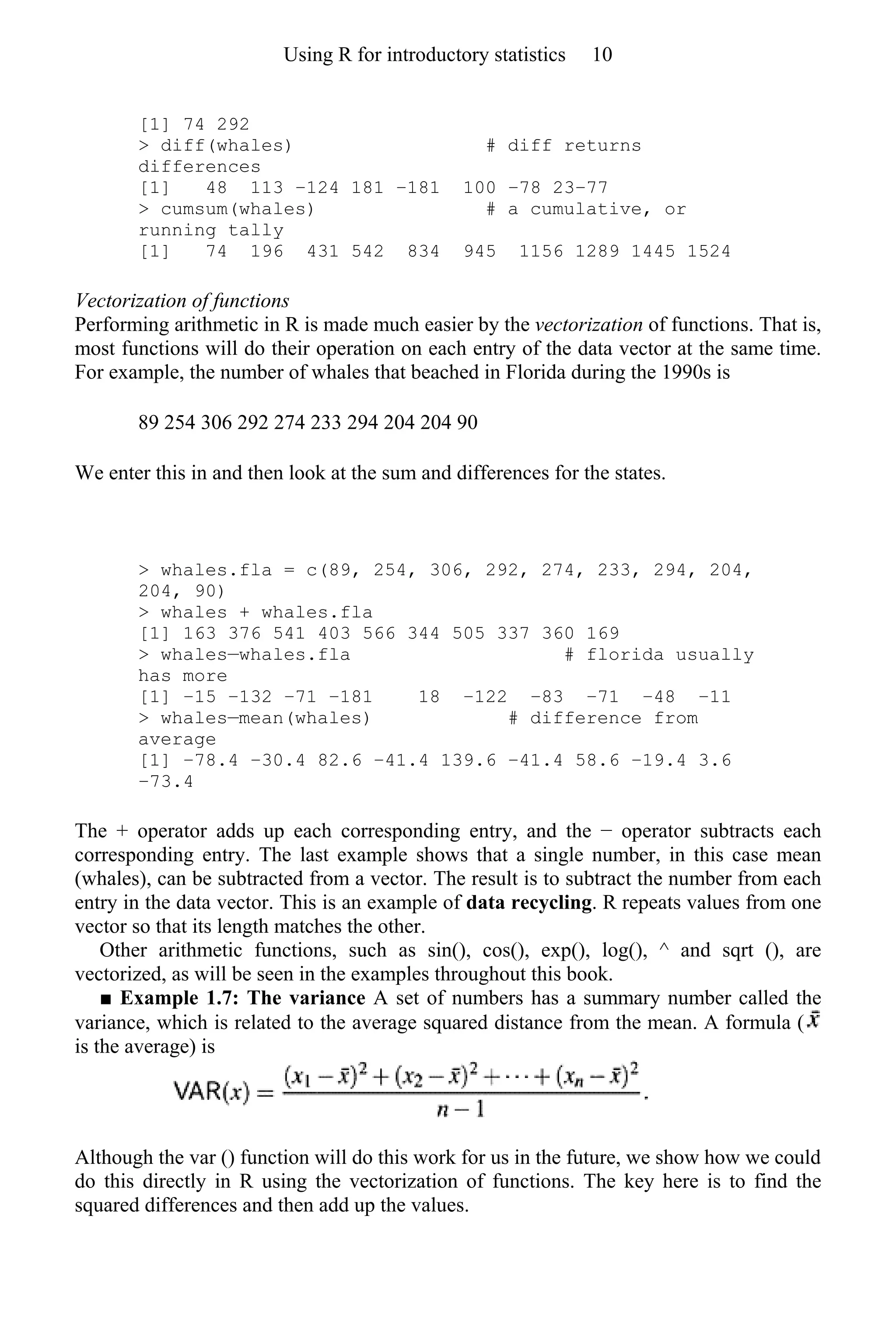 [1] 74 292
> diff(whales) # diff returns
differences
[1] 48 113 −124 181 −181 100 −78 23−77
> cumsum(whales) # a cumulative, or
running tally
[1] 74 196 431 542 834 945 1156 1289 1445 1524
Vectorization of functions
Performing arithmetic in R is made much easier by the vectorization of functions. That is,
most functions will do their operation on each entry of the data vector at the same time.
For example, the number of whales that beached in Florida during the 1990s is
89 254 306 292 274 233 294 204 204 90
We enter this in and then look at the sum and differences for the states.
> whales.fla = c(89, 254, 306, 292, 274, 233, 294, 204,
204, 90)
> whales + whales.fla
[1] 163 376 541 403 566 344 505 337 360 169
> whales—whales.fla # florida usually
has more
[1] −15 −132 −71 −181 18 −122 −83 −71 −48 −11
> whales—mean(whales) # difference from
average
[1] −78.4 −30.4 82.6 −41.4 139.6 −41.4 58.6 −19.4 3.6
−73.4
The + operator adds up each corresponding entry, and the − operator subtracts each
corresponding entry. The last example shows that a single number, in this case mean
(whales), can be subtracted from a vector. The result is to subtract the number from each
entry in the data vector. This is an example of data recycling. R repeats values from one
vector so that its length matches the other.
Other arithmetic functions, such as sin(), cos(), exp(), log(), ^ and sqrt (), are
vectorized, as will be seen in the examples throughout this book.
■ Example 1.7: The variance A set of numbers has a summary number called the
variance, which is related to the average squared distance from the mean. A formula (
is the average) is
Although the var () function will do this work for us in the future, we show how we could
do this directly in R using the vectorization of functions. The key here is to find the
squared differences and then add up the values.
Using R for introductory statistics 10
 