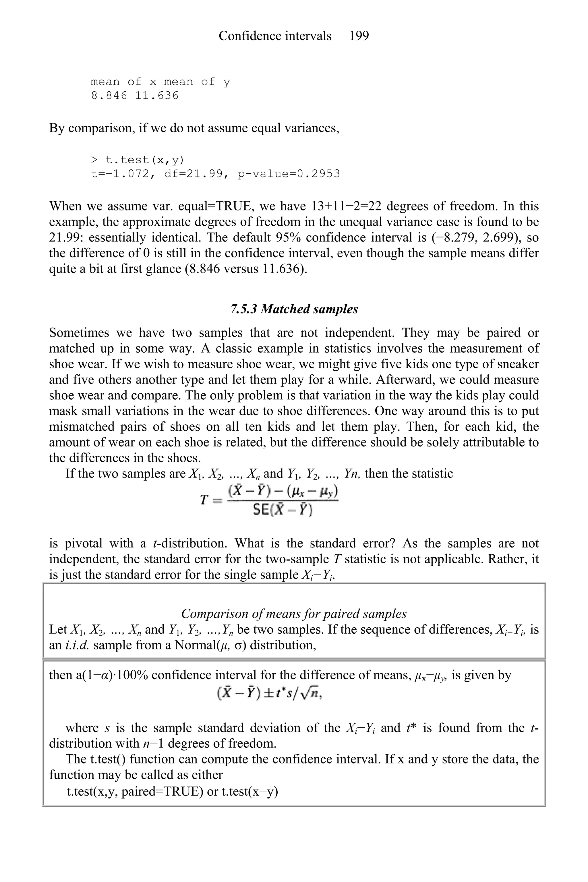 mean of x mean of y
8.846 11.636
By comparison, if we do not assume equal variances,
> t.test(x,y)
t=−1.072, df=21.99, p-value=0.2953
When we assume var. equal=TRUE, we have 13+11−2=22 degrees of freedom. In this
example, the approximate degrees of freedom in the unequal variance case is found to be
21.99: essentially identical. The default 95% confidence interval is (−8.279, 2.699), so
the difference of 0 is still in the confidence interval, even though the sample means differ
quite a bit at first glance (8.846 versus 11.636).
7.5.3 Matched samples
Sometimes we have two samples that are not independent. They may be paired or
matched up in some way. A classic example in statistics involves the measurement of
shoe wear. If we wish to measure shoe wear, we might give five kids one type of sneaker
and five others another type and let them play for a while. Afterward, we could measure
shoe wear and compare. The only problem is that variation in the way the kids play could
mask small variations in the wear due to shoe differences. One way around this is to put
mismatched pairs of shoes on all ten kids and let them play. Then, for each kid, the
amount of wear on each shoe is related, but the difference should be solely attributable to
the differences in the shoes.
If the two samples are X1, X2, …, Xn and Y1, Y2, …, Yn, then the statistic
is pivotal with a t-distribution. What is the standard error? As the samples are not
independent, the standard error for the two-sample T statistic is not applicable. Rather, it
is just the standard error for the single sample Xi−Yi.
Comparison of means for paired samples
Let X1, X2, …, Xn and Y1, Y2, …,Yn be two samples. If the sequence of differences, Xi−Yi, is
an i.i.d. sample from a Normal(µ, σ) distribution,
then a(1−α)·100% confidence interval for the difference of means, µx−µy, is given by
where s is the sample standard deviation of the Xi−Yi and t* is found from the t-
distribution with n−1 degrees of freedom.
The t.test() function can compute the confidence interval. If x and y store the data, the
function may be called as either
t.test(x,y, paired=TRUE) or t.test(x−y)
Confidence intervals 199
 