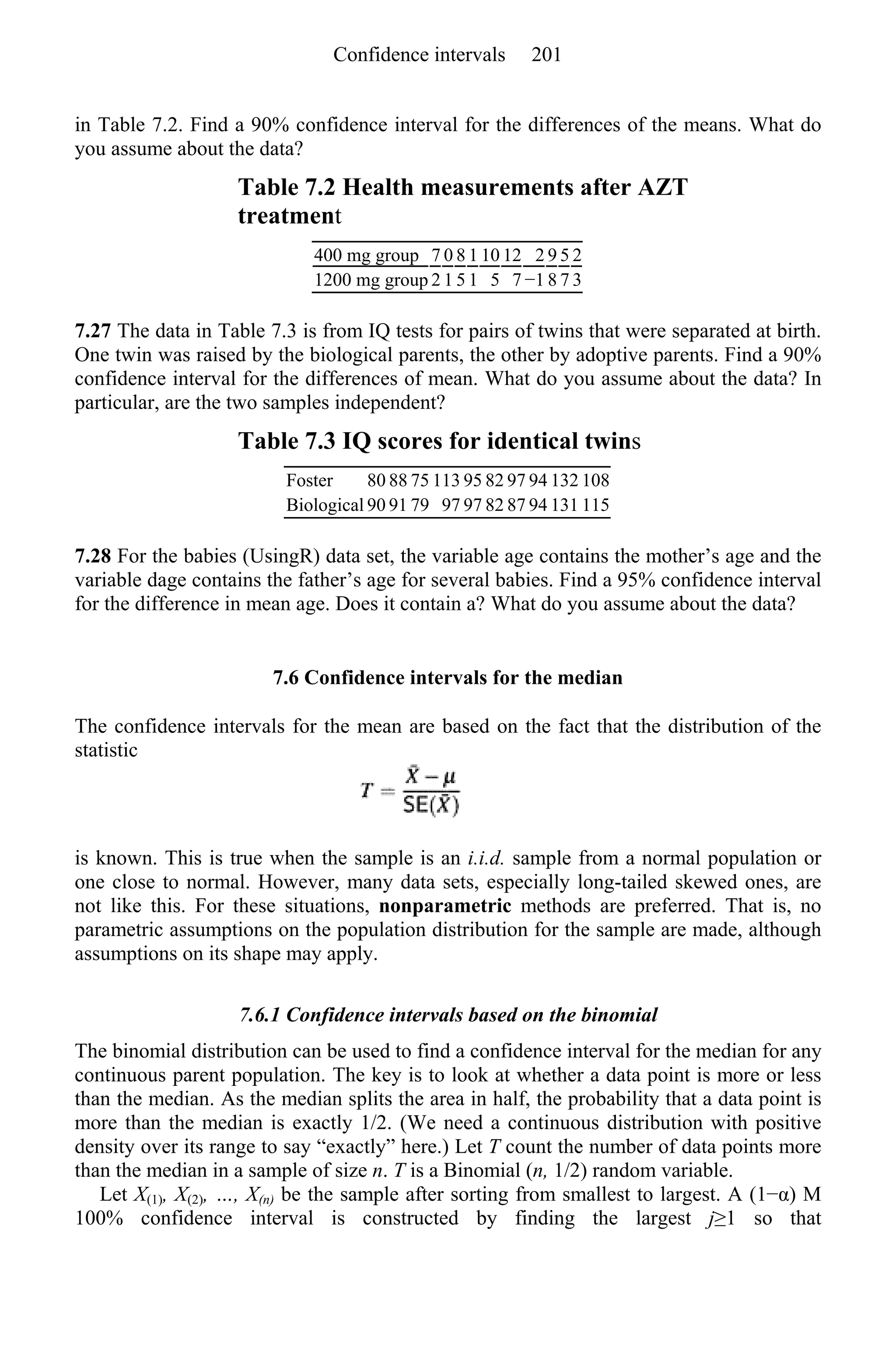 in Table 7.2. Find a 90% confidence interval for the differences of the means. What do
you assume about the data?
Table 7.2 Health measurements after AZT
treatment
400 mg group 7 0 8 1 10 12 2 9 5 2
1200 mg group 2 1 5 1 5 7 −1 8 7 3
7.27 The data in Table 7.3 is from IQ tests for pairs of twins that were separated at birth.
One twin was raised by the biological parents, the other by adoptive parents. Find a 90%
confidence interval for the differences of mean. What do you assume about the data? In
particular, are the two samples independent?
Table 7.3 IQ scores for identical twins
Foster 80 88 75 113 95 82 97 94 132 108
Biological 90 91 79 97 97 82 87 94 131 115
7.28 For the babies (UsingR) data set, the variable age contains the mother’s age and the
variable dage contains the father’s age for several babies. Find a 95% confidence interval
for the difference in mean age. Does it contain a? What do you assume about the data?
7.6 Confidence intervals for the median
The confidence intervals for the mean are based on the fact that the distribution of the
statistic
is known. This is true when the sample is an i.i.d. sample from a normal population or
one close to normal. However, many data sets, especially long-tailed skewed ones, are
not like this. For these situations, nonparametric methods are preferred. That is, no
parametric assumptions on the population distribution for the sample are made, although
assumptions on its shape may apply.
7.6.1 Confidence intervals based on the binomial
The binomial distribution can be used to find a confidence interval for the median for any
continuous parent population. The key is to look at whether a data point is more or less
than the median. As the median splits the area in half, the probability that a data point is
more than the median is exactly 1/2. (We need a continuous distribution with positive
density over its range to say “exactly” here.) Let T count the number of data points more
than the median in a sample of size n. T is a Binomial (n, 1/2) random variable.
Let X(1), X(2), …, X(n) be the sample after sorting from smallest to largest. A (1−α) M
100% confidence interval is constructed by finding the largest j≥1 so that
Confidence intervals 201
 
