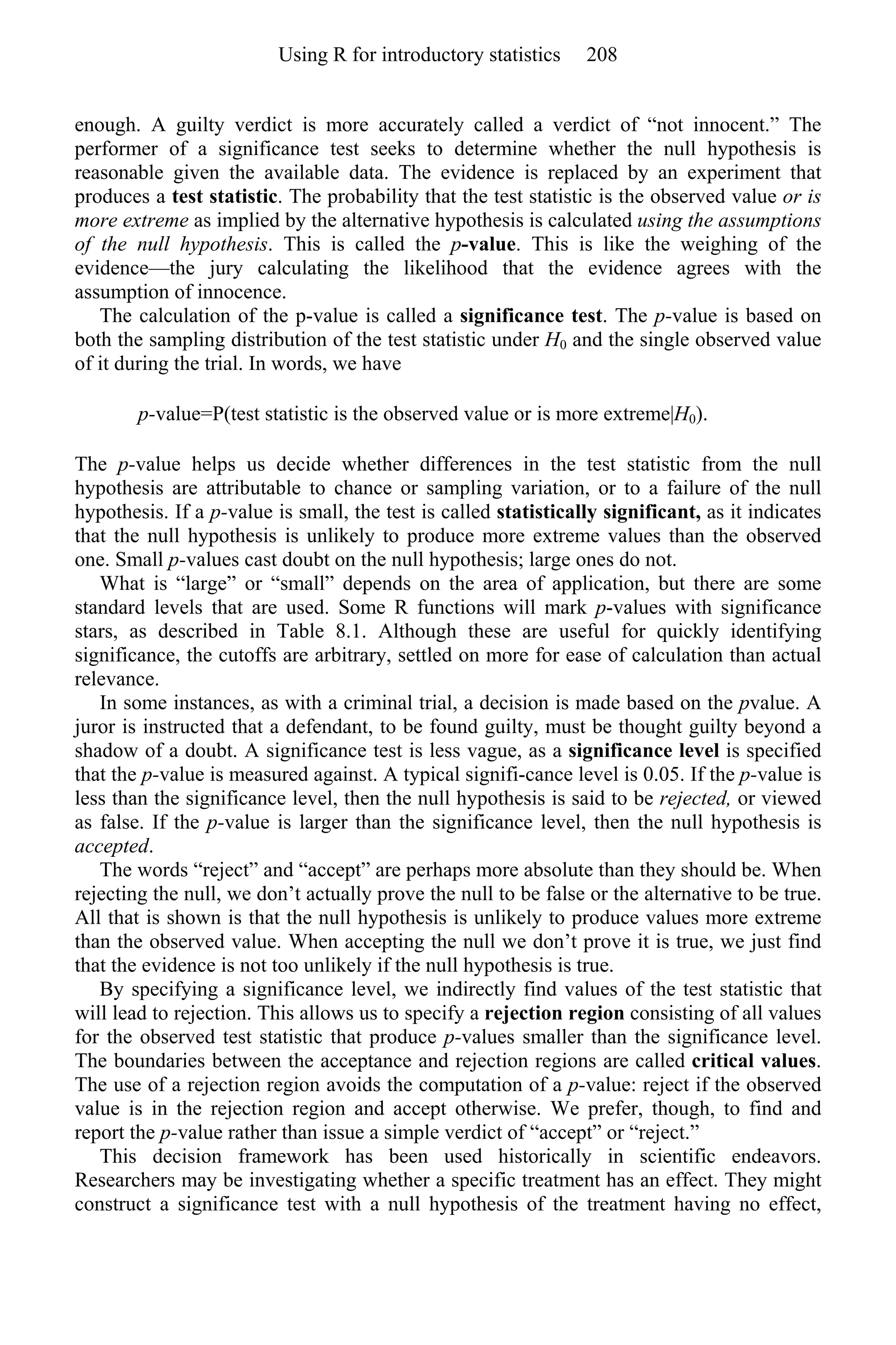 enough. A guilty verdict is more accurately called a verdict of “not innocent.” The
performer of a significance test seeks to determine whether the null hypothesis is
reasonable given the available data. The evidence is replaced by an experiment that
produces a test statistic. The probability that the test statistic is the observed value or is
more extreme as implied by the alternative hypothesis is calculated using the assumptions
of the null hypothesis. This is called the p-value. This is like the weighing of the
evidence—the jury calculating the likelihood that the evidence agrees with the
assumption of innocence.
The calculation of the p-value is called a significance test. The p-value is based on
both the sampling distribution of the test statistic under H0 and the single observed value
of it during the trial. In words, we have
p-value=P(test statistic is the observed value or is more extreme|H0).
The p-value helps us decide whether differences in the test statistic from the null
hypothesis are attributable to chance or sampling variation, or to a failure of the null
hypothesis. If a p-value is small, the test is called statistically significant, as it indicates
that the null hypothesis is unlikely to produce more extreme values than the observed
one. Small p-values cast doubt on the null hypothesis; large ones do not.
What is “large” or “small” depends on the area of application, but there are some
standard levels that are used. Some R functions will mark p-values with significance
stars, as described in Table 8.1. Although these are useful for quickly identifying
significance, the cutoffs are arbitrary, settled on more for ease of calculation than actual
relevance.
In some instances, as with a criminal trial, a decision is made based on the pvalue. A
juror is instructed that a defendant, to be found guilty, must be thought guilty beyond a
shadow of a doubt. A significance test is less vague, as a significance level is specified
that the p-value is measured against. A typical signifi-cance level is 0.05. If the p-value is
less than the significance level, then the null hypothesis is said to be rejected, or viewed
as false. If the p-value is larger than the significance level, then the null hypothesis is
accepted.
The words “reject” and “accept” are perhaps more absolute than they should be. When
rejecting the null, we don’t actually prove the null to be false or the alternative to be true.
All that is shown is that the null hypothesis is unlikely to produce values more extreme
than the observed value. When accepting the null we don’t prove it is true, we just find
that the evidence is not too unlikely if the null hypothesis is true.
By specifying a significance level, we indirectly find values of the test statistic that
will lead to rejection. This allows us to specify a rejection region consisting of all values
for the observed test statistic that produce p-values smaller than the significance level.
The boundaries between the acceptance and rejection regions are called critical values.
The use of a rejection region avoids the computation of a p-value: reject if the observed
value is in the rejection region and accept otherwise. We prefer, though, to find and
report the p-value rather than issue a simple verdict of “accept” or “reject.”
This decision framework has been used historically in scientific endeavors.
Researchers may be investigating whether a specific treatment has an effect. They might
construct a significance test with a null hypothesis of the treatment having no effect,
Using R for introductory statistics 208
 