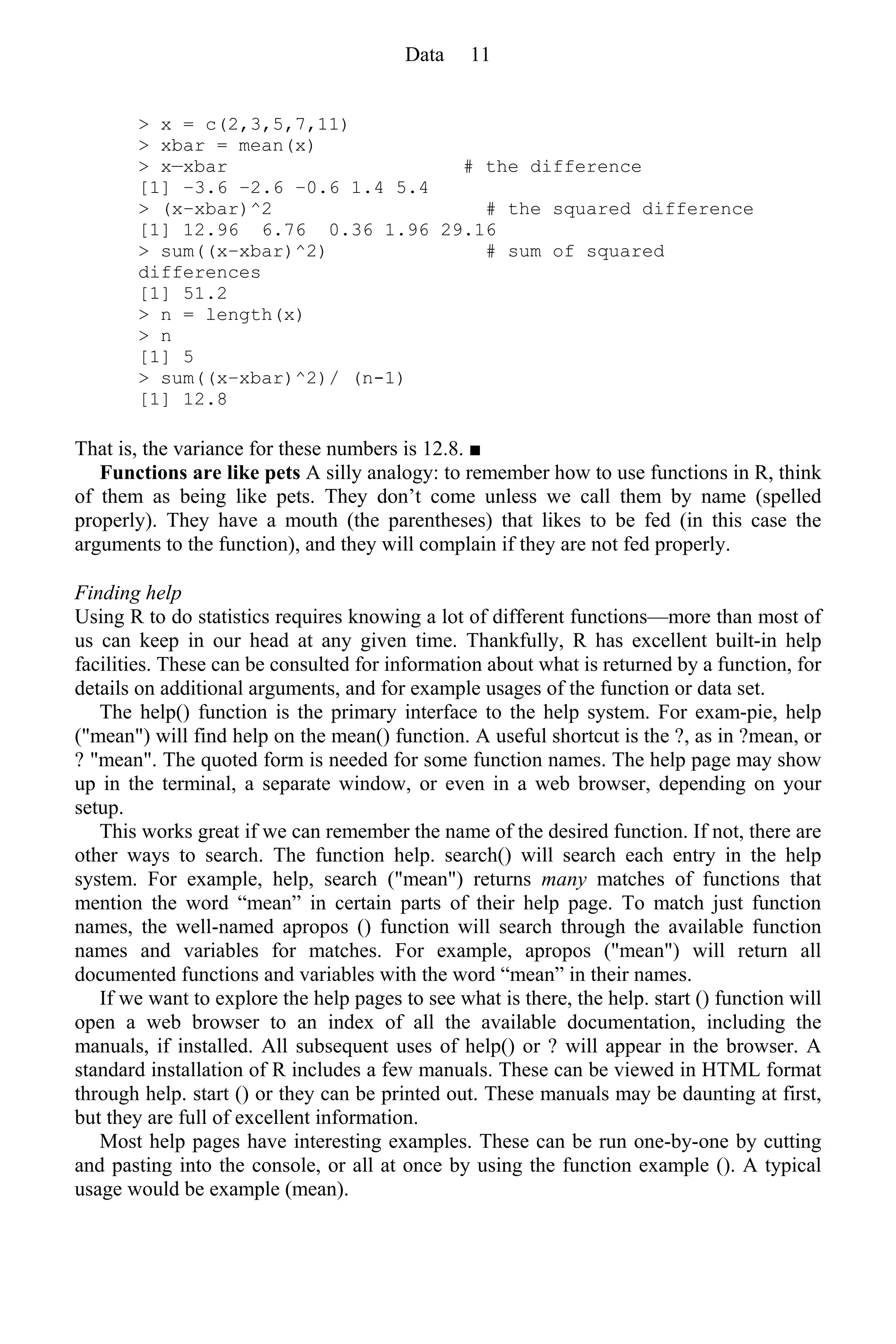 > x = c(2,3,5,7,11)
> xbar = mean(x)
> x—xbar # the difference
[1] −3.6 −2.6 −0.6 1.4 5.4
> (x−xbar)^2 # the squared difference
[1] 12.96 6.76 0.36 1.96 29.16
> sum((x−xbar)^2) # sum of squared
differences
[1] 51.2
> n = length(x)
> n
[1] 5
> sum((x−xbar)^2)/ (n-1)
[1] 12.8
That is, the variance for these numbers is 12.8. ■
Functions are like pets A silly analogy: to remember how to use functions in R, think
of them as being like pets. They don’t come unless we call them by name (spelled
properly). They have a mouth (the parentheses) that likes to be fed (in this case the
arguments to the function), and they will complain if they are not fed properly.
Finding help
Using R to do statistics requires knowing a lot of different functions—more than most of
us can keep in our head at any given time. Thankfully, R has excellent built-in help
facilities. These can be consulted for information about what is returned by a function, for
details on additional arguments, and for example usages of the function or data set.
The help() function is the primary interface to the help system. For exam-pie, help
("mean") will find help on the mean() function. A useful shortcut is the ?, as in ?mean, or
? "mean". The quoted form is needed for some function names. The help page may show
up in the terminal, a separate window, or even in a web browser, depending on your
setup.
This works great if we can remember the name of the desired function. If not, there are
other ways to search. The function help. search() will search each entry in the help
system. For example, help, search ("mean") returns many matches of functions that
mention the word “mean” in certain parts of their help page. To match just function
names, the well-named apropos () function will search through the available function
names and variables for matches. For example, apropos ("mean") will return all
documented functions and variables with the word “mean” in their names.
If we want to explore the help pages to see what is there, the help. start () function will
open a web browser to an index of all the available documentation, including the
manuals, if installed. All subsequent uses of help() or ? will appear in the browser. A
standard installation of R includes a few manuals. These can be viewed in HTML format
through help. start () or they can be printed out. These manuals may be daunting at first,
but they are full of excellent information.
Most help pages have interesting examples. These can be run one-by-one by cutting
and pasting into the console, or all at once by using the function example (). A typical
usage would be example (mean).
Data 11
 