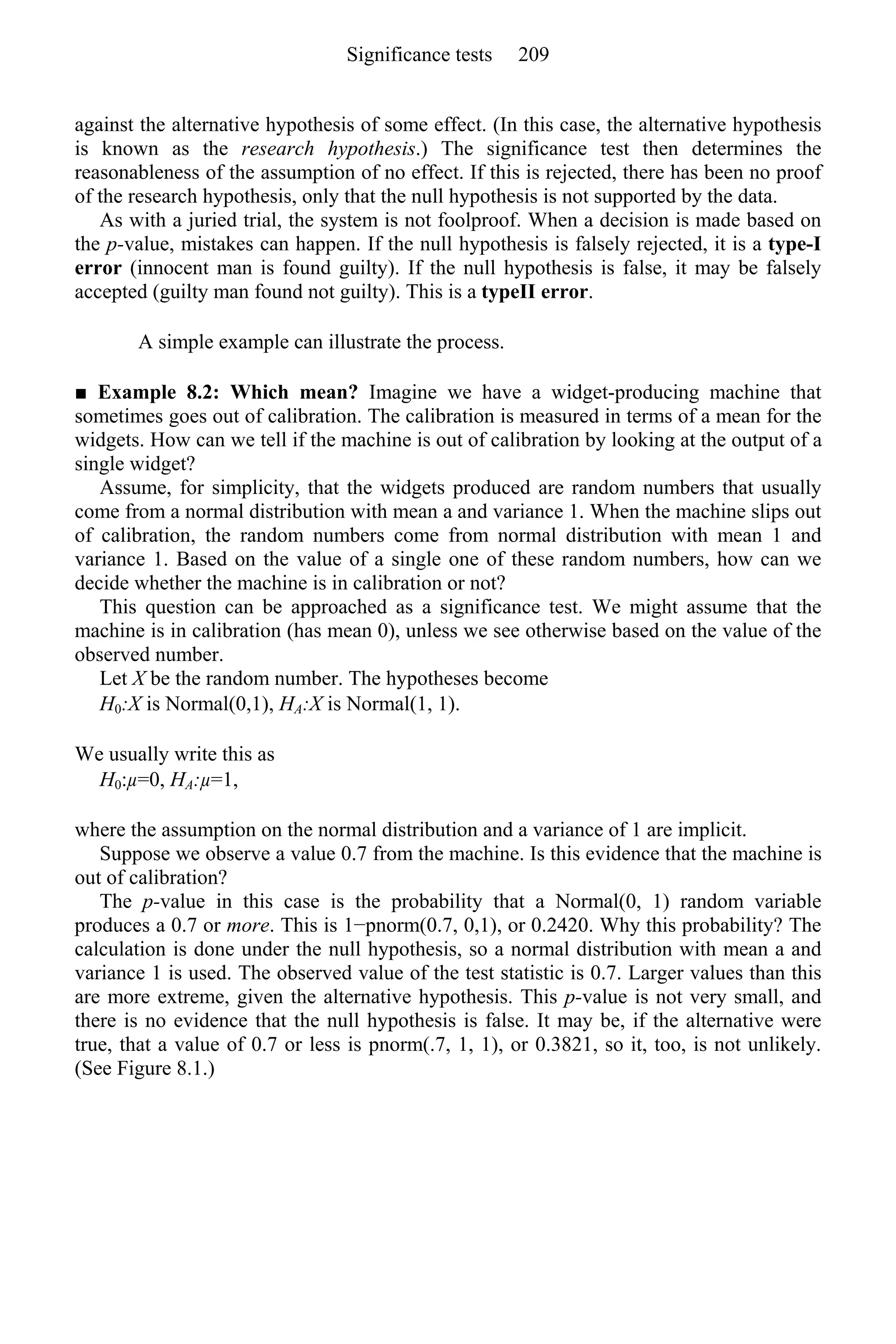 against the alternative hypothesis of some effect. (In this case, the alternative hypothesis
is known as the research hypothesis.) The significance test then determines the
reasonableness of the assumption of no effect. If this is rejected, there has been no proof
of the research hypothesis, only that the null hypothesis is not supported by the data.
As with a juried trial, the system is not foolproof. When a decision is made based on
the p-value, mistakes can happen. If the null hypothesis is falsely rejected, it is a type-I
error (innocent man is found guilty). If the null hypothesis is false, it may be falsely
accepted (guilty man found not guilty). This is a typeII error.
A simple example can illustrate the process.
■ Example 8.2: Which mean? Imagine we have a widget-producing machine that
sometimes goes out of calibration. The calibration is measured in terms of a mean for the
widgets. How can we tell if the machine is out of calibration by looking at the output of a
single widget?
Assume, for simplicity, that the widgets produced are random numbers that usually
come from a normal distribution with mean a and variance 1. When the machine slips out
of calibration, the random numbers come from normal distribution with mean 1 and
variance 1. Based on the value of a single one of these random numbers, how can we
decide whether the machine is in calibration or not?
This question can be approached as a significance test. We might assume that the
machine is in calibration (has mean 0), unless we see otherwise based on the value of the
observed number.
Let X be the random number. The hypotheses become
H0:X is Normal(0,1), HA:X is Normal(1, 1).
We usually write this as
H0:µ=0, HA:µ=1,
where the assumption on the normal distribution and a variance of 1 are implicit.
Suppose we observe a value 0.7 from the machine. Is this evidence that the machine is
out of calibration?
The p-value in this case is the probability that a Normal(0, 1) random variable
produces a 0.7 or more. This is 1−pnorm(0.7, 0,1), or 0.2420. Why this probability? The
calculation is done under the null hypothesis, so a normal distribution with mean a and
variance 1 is used. The observed value of the test statistic is 0.7. Larger values than this
are more extreme, given the alternative hypothesis. This p-value is not very small, and
there is no evidence that the null hypothesis is false. It may be, if the alternative were
true, that a value of 0.7 or less is pnorm(.7, 1, 1), or 0.3821, so it, too, is not unlikely.
(See Figure 8.1.)
Significance tests 209
 