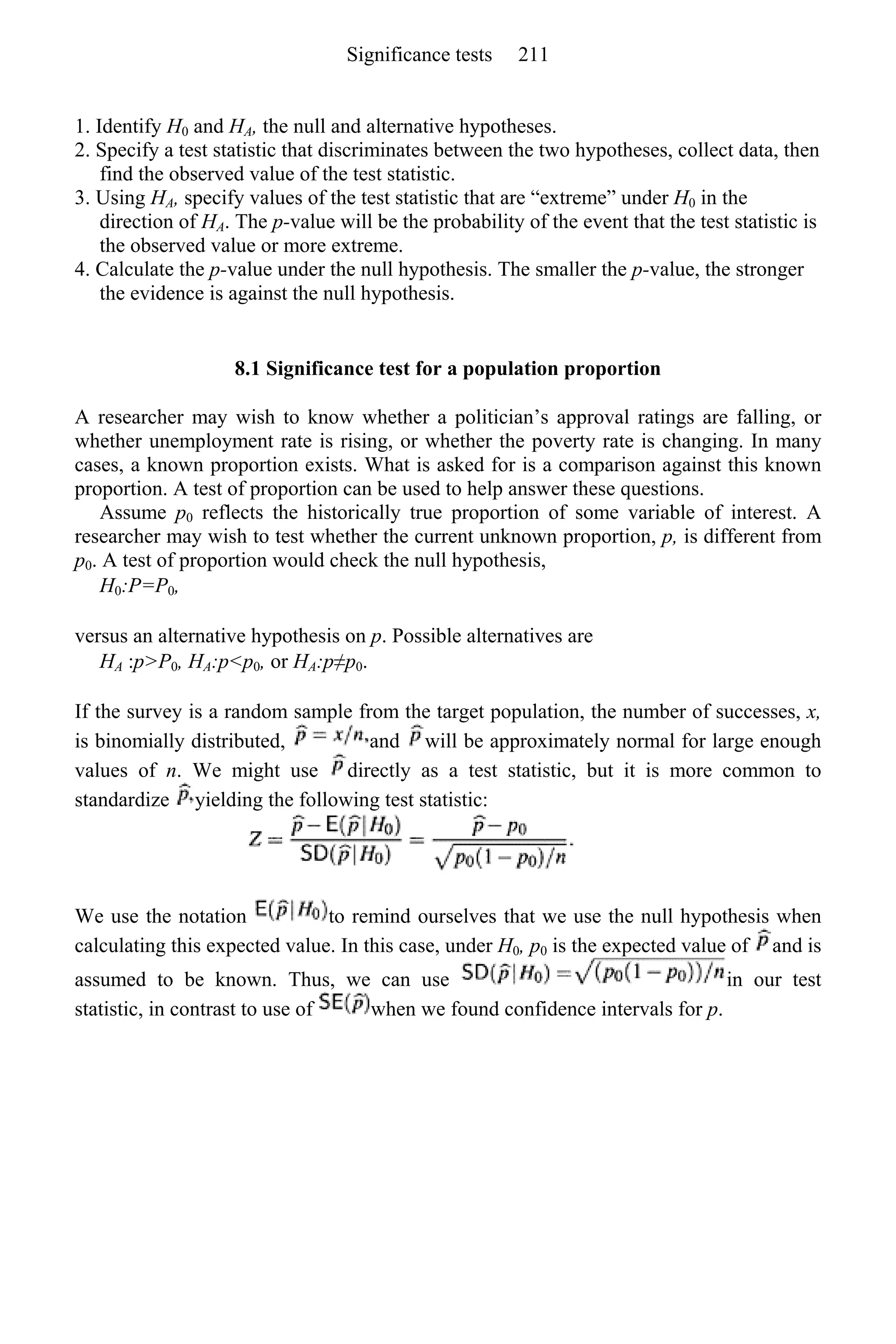 1. Identify H0 and HA, the null and alternative hypotheses.
2. Specify a test statistic that discriminates between the two hypotheses, collect data, then
find the observed value of the test statistic.
3. Using HA, specify values of the test statistic that are “extreme” under H0 in the
direction of HA. The p-value will be the probability of the event that the test statistic is
the observed value or more extreme.
4. Calculate the p-value under the null hypothesis. The smaller the p-value, the stronger
the evidence is against the null hypothesis.
8.1 Significance test for a population proportion
A researcher may wish to know whether a politician’s approval ratings are falling, or
whether unemployment rate is rising, or whether the poverty rate is changing. In many
cases, a known proportion exists. What is asked for is a comparison against this known
proportion. A test of proportion can be used to help answer these questions.
Assume p0 reflects the historically true proportion of some variable of interest. A
researcher may wish to test whether the current unknown proportion, p, is different from
p0. A test of proportion would check the null hypothesis,
H0:P=P0,
versus an alternative hypothesis on p. Possible alternatives are
HA :p>P0, HA:p<p0, or HA:p≠p0.
If the survey is a random sample from the target population, the number of successes, x,
is binomially distributed, and will be approximately normal for large enough
values of n. We might use directly as a test statistic, but it is more common to
standardize yielding the following test statistic:
We use the notation to remind ourselves that we use the null hypothesis when
calculating this expected value. In this case, under H0, p0 is the expected value of and is
assumed to be known. Thus, we can use in our test
statistic, in contrast to use of when we found confidence intervals for p.
Significance tests 211
 