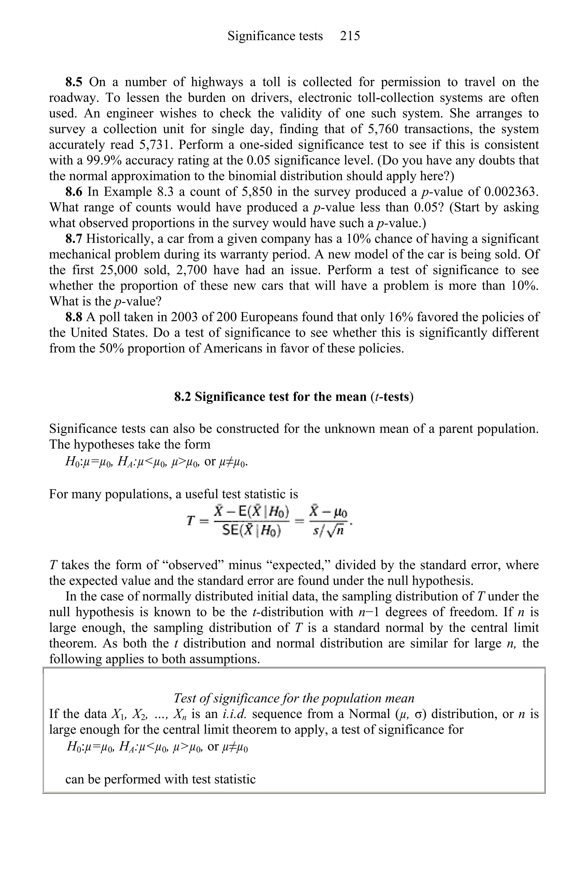 8.5 On a number of highways a toll is collected for permission to travel on the
roadway. To lessen the burden on drivers, electronic toll-collection systems are often
used. An engineer wishes to check the validity of one such system. She arranges to
survey a collection unit for single day, finding that of 5,760 transactions, the system
accurately read 5,731. Perform a one-sided significance test to see if this is consistent
with a 99.9% accuracy rating at the 0.05 significance level. (Do you have any doubts that
the normal approximation to the binomial distribution should apply here?)
8.6 In Example 8.3 a count of 5,850 in the survey produced a p-value of 0.002363.
What range of counts would have produced a p-value less than 0.05? (Start by asking
what observed proportions in the survey would have such a p-value.)
8.7 Historically, a car from a given company has a 10% chance of having a significant
mechanical problem during its warranty period. A new model of the car is being sold. Of
the first 25,000 sold, 2,700 have had an issue. Perform a test of significance to see
whether the proportion of these new cars that will have a problem is more than 10%.
What is the p-value?
8.8 A poll taken in 2003 of 200 Europeans found that only 16% favored the policies of
the United States. Do a test of significance to see whether this is significantly different
from the 50% proportion of Americans in favor of these policies.
8.2 Significance test for the mean (t-tests)
Significance tests can also be constructed for the unknown mean of a parent population.
The hypotheses take the form
H0:µ=µ0, HA:µ<µ0, µ>µ0, or µ≠µ0.
For many populations, a useful test statistic is
T takes the form of “observed” minus “expected,” divided by the standard error, where
the expected value and the standard error are found under the null hypothesis.
In the case of normally distributed initial data, the sampling distribution of T under the
null hypothesis is known to be the t-distribution with n−1 degrees of freedom. If n is
large enough, the sampling distribution of T is a standard normal by the central limit
theorem. As both the t distribution and normal distribution are similar for large n, the
following applies to both assumptions.
Test of significance for the population mean
If the data X1, X2, …, Xn is an i.i.d. sequence from a Normal (µ, σ) distribution, or n is
large enough for the central limit theorem to apply, a test of significance for
H0:µ=µ0, HA:µ<µ0, µ>µ0, or µ≠µ0
can be performed with test statistic
Significance tests 215
 