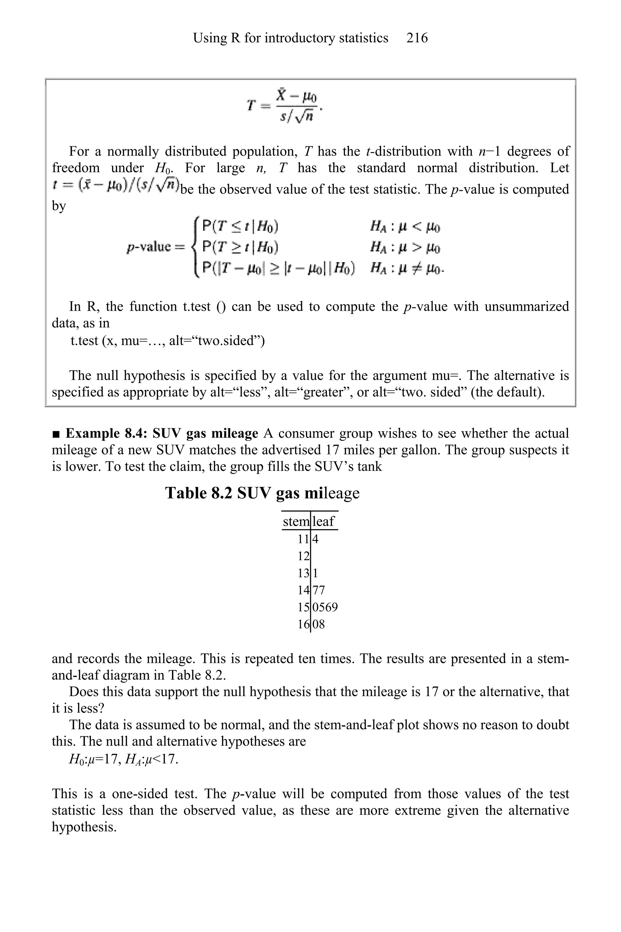 For a normally distributed population, T has the t-distribution with n−1 degrees of
freedom under H0. For large n, T has the standard normal distribution. Let
be the observed value of the test statistic. The p-value is computed
by
In R, the function t.test () can be used to compute the p-value with unsummarized
data, as in
t.test (x, mu=…, alt=“two.sided”)
The null hypothesis is specified by a value for the argument mu=. The alternative is
specified as appropriate by alt=“less”, alt=“greater”, or alt=“two. sided” (the default).
■ Example 8.4: SUV gas mileage A consumer group wishes to see whether the actual
mileage of a new SUV matches the advertised 17 miles per gallon. The group suspects it
is lower. To test the claim, the group fills the SUV’s tank
Table 8.2 SUV gas mileage
stem leaf
11 4
12
13 1
14 77
15 0569
16 08
and records the mileage. This is repeated ten times. The results are presented in a stem-
and-leaf diagram in Table 8.2.
Does this data support the null hypothesis that the mileage is 17 or the alternative, that
it is less?
The data is assumed to be normal, and the stem-and-leaf plot shows no reason to doubt
this. The null and alternative hypotheses are
H0:µ=17, HA:µ<17.
This is a one-sided test. The p-value will be computed from those values of the test
statistic less than the observed value, as these are more extreme given the alternative
hypothesis.
Using R for introductory statistics 216
 