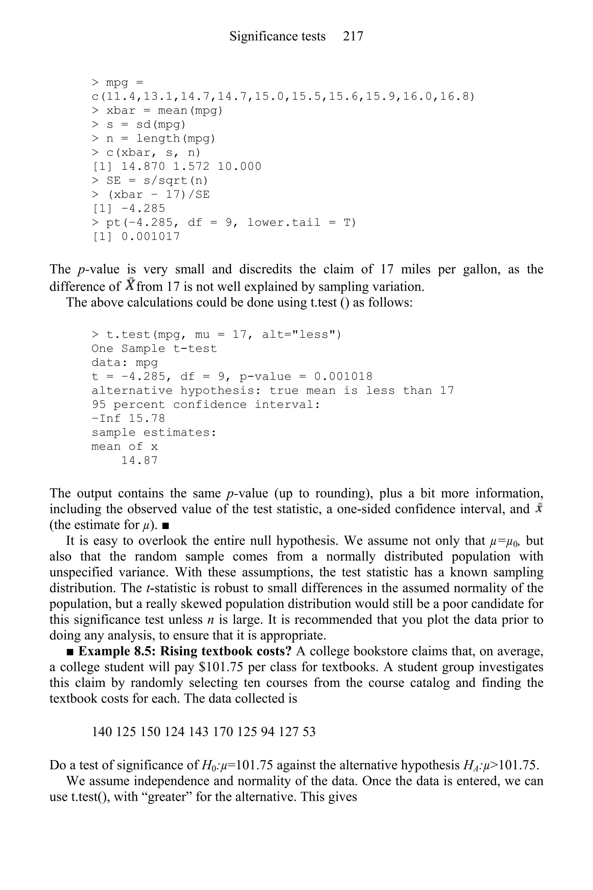> mpg =
c(11.4,13.1,14.7,14.7,15.0,15.5,15.6,15.9,16.0,16.8)
> xbar = mean(mpg)
> s = sd(mpg)
> n = length(mpg)
> c(xbar, s, n)
[1] 14.870 1.572 10.000
> SE = s/sqrt(n)
> (xbar − 17)/SE
[1] −4.285
> pt(−4.285, df = 9, lower.tail = T)
[1] 0.001017
The p-value is very small and discredits the claim of 17 miles per gallon, as the
difference of from 17 is not well explained by sampling variation.
The above calculations could be done using t.test () as follows:
> t.test(mpg, mu = 17, alt="less")
One Sample t-test
data: mpg
t = −4.285, df = 9, p-value = 0.001018
alternative hypothesis: true mean is less than 17
95 percent confidence interval:
−Inf 15.78
sample estimates:
mean of x
14.87
The output contains the same p-value (up to rounding), plus a bit more information,
including the observed value of the test statistic, a one-sided confidence interval, and
(the estimate for µ). ■
It is easy to overlook the entire null hypothesis. We assume not only that µ=µ0, but
also that the random sample comes from a normally distributed population with
unspecified variance. With these assumptions, the test statistic has a known sampling
distribution. The t-statistic is robust to small differences in the assumed normality of the
population, but a really skewed population distribution would still be a poor candidate for
this significance test unless n is large. It is recommended that you plot the data prior to
doing any analysis, to ensure that it is appropriate.
■ Example 8.5: Rising textbook costs? A college bookstore claims that, on average,
a college student will pay $101.75 per class for textbooks. A student group investigates
this claim by randomly selecting ten courses from the course catalog and finding the
textbook costs for each. The data collected is
140 125 150 124 143 170 125 94 127 53
Do a test of significance of H0:µ=101.75 against the alternative hypothesis HA:µ>101.75.
We assume independence and normality of the data. Once the data is entered, we can
use t.test(), with “greater” for the alternative. This gives
Significance tests 217
 