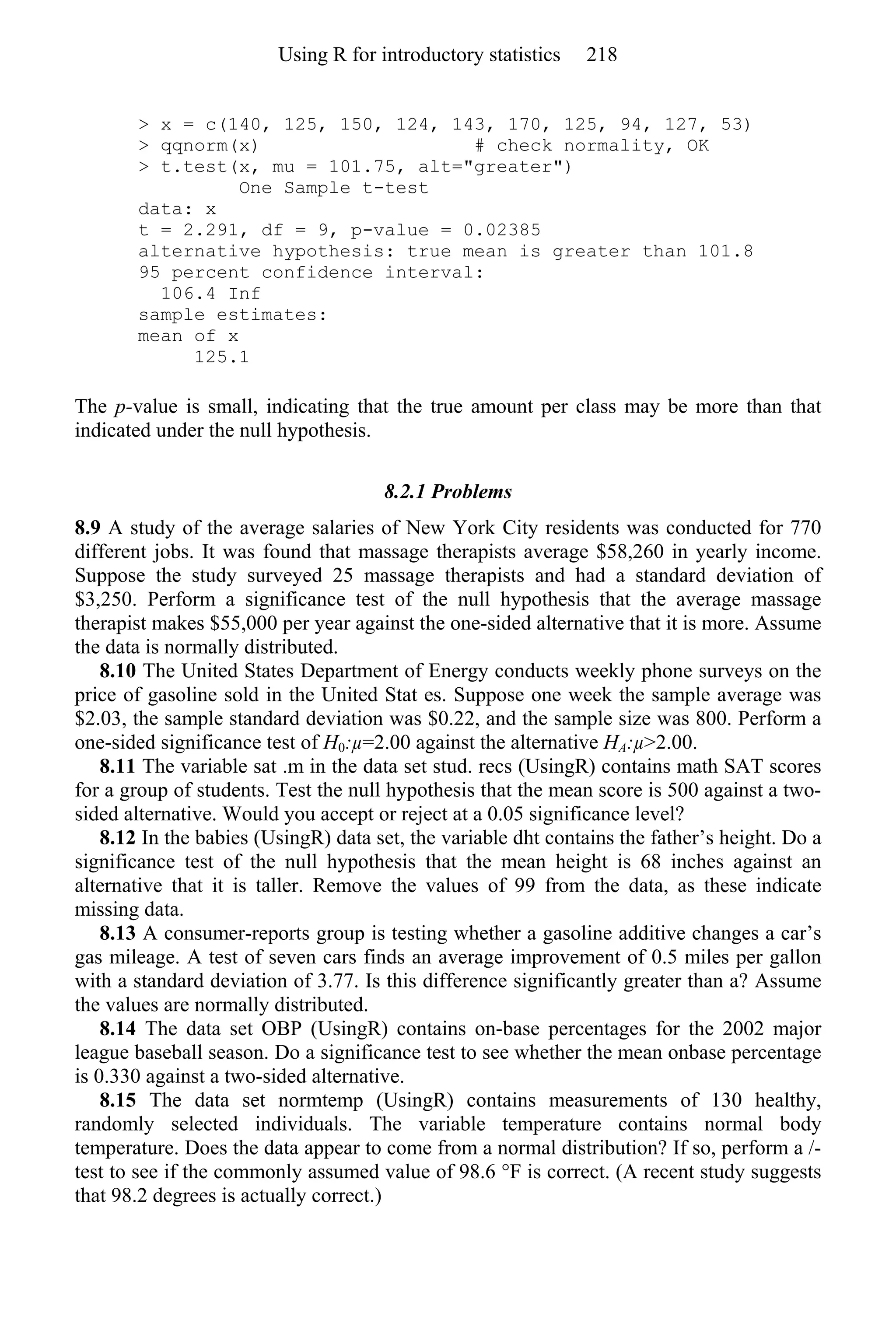 > x = c(140, 125, 150, 124, 143, 170, 125, 94, 127, 53)
> qqnorm(x) # check normality, OK
> t.test(x, mu = 101.75, alt="greater")
One Sample t-test
data: x
t = 2.291, df = 9, p-value = 0.02385
alternative hypothesis: true mean is greater than 101.8
95 percent confidence interval:
106.4 Inf
sample estimates:
mean of x
125.1
The p-value is small, indicating that the true amount per class may be more than that
indicated under the null hypothesis.
8.2.1 Problems
8.9 A study of the average salaries of New York City residents was conducted for 770
different jobs. It was found that massage therapists average $58,260 in yearly income.
Suppose the study surveyed 25 massage therapists and had a standard deviation of
$3,250. Perform a significance test of the null hypothesis that the average massage
therapist makes $55,000 per year against the one-sided alternative that it is more. Assume
the data is normally distributed.
8.10 The United States Department of Energy conducts weekly phone surveys on the
price of gasoline sold in the United Stat es. Suppose one week the sample average was
$2.03, the sample standard deviation was $0.22, and the sample size was 800. Perform a
one-sided significance test of H0:µ=2.00 against the alternative HA:µ>2.00.
8.11 The variable sat .m in the data set stud. recs (UsingR) contains math SAT scores
for a group of students. Test the null hypothesis that the mean score is 500 against a two-
sided alternative. Would you accept or reject at a 0.05 significance level?
8.12 In the babies (UsingR) data set, the variable dht contains the father’s height. Do a
significance test of the null hypothesis that the mean height is 68 inches against an
alternative that it is taller. Remove the values of 99 from the data, as these indicate
missing data.
8.13 A consumer-reports group is testing whether a gasoline additive changes a car’s
gas mileage. A test of seven cars finds an average improvement of 0.5 miles per gallon
with a standard deviation of 3.77. Is this difference significantly greater than a? Assume
the values are normally distributed.
8.14 The data set OBP (UsingR) contains on-base percentages for the 2002 major
league baseball season. Do a significance test to see whether the mean onbase percentage
is 0.330 against a two-sided alternative.
8.15 The data set normtemp (UsingR) contains measurements of 130 healthy,
randomly selected individuals. The variable temperature contains normal body
temperature. Does the data appear to come from a normal distribution? If so, perform a /-
test to see if the commonly assumed value of 98.6 °F is correct. (A recent study suggests
that 98.2 degrees is actually correct.)
Using R for introductory statistics 218
 