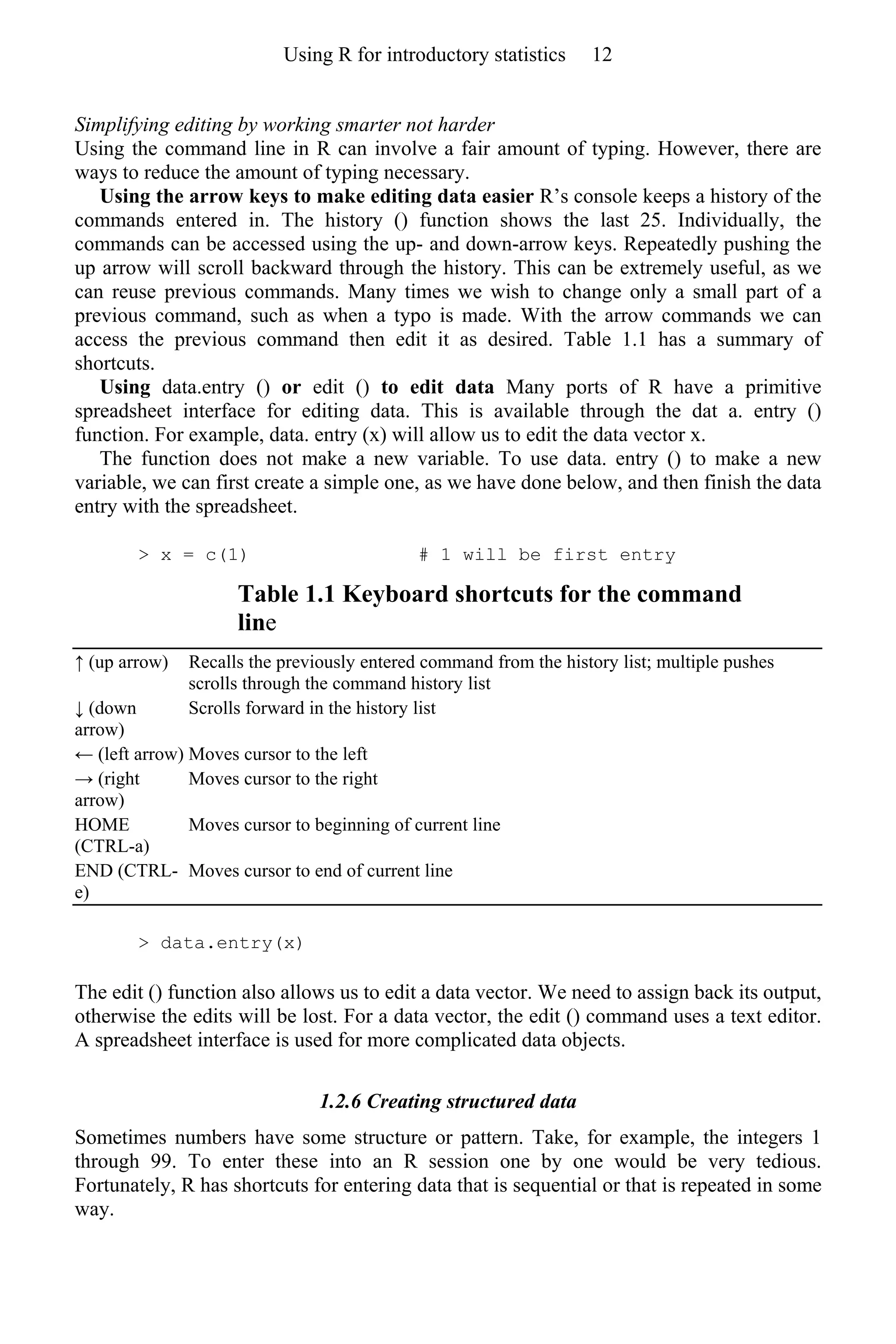 Simplifying editing by working smarter not harder
Using the command line in R can involve a fair amount of typing. However, there are
ways to reduce the amount of typing necessary.
Using the arrow keys to make editing data easier R’s console keeps a history of the
commands entered in. The history () function shows the last 25. Individually, the
commands can be accessed using the up- and down-arrow keys. Repeatedly pushing the
up arrow will scroll backward through the history. This can be extremely useful, as we
can reuse previous commands. Many times we wish to change only a small part of a
previous command, such as when a typo is made. With the arrow commands we can
access the previous command then edit it as desired. Table 1.1 has a summary of
shortcuts.
Using data.entry () or edit () to edit data Many ports of R have a primitive
spreadsheet interface for editing data. This is available through the dat a. entry ()
function. For example, data. entry (x) will allow us to edit the data vector x.
The function does not make a new variable. To use data. entry () to make a new
variable, we can first create a simple one, as we have done below, and then finish the data
entry with the spreadsheet.
> x = c(1) # 1 will be first entry
Table 1.1 Keyboard shortcuts for the command
line
↑ (up arrow) Recalls the previously entered command from the history list; multiple pushes
scrolls through the command history list
↓ (down
arrow)
Scrolls forward in the history list
← (left arrow) Moves cursor to the left
→ (right
arrow)
Moves cursor to the right
HOME
(CTRL-a)
Moves cursor to beginning of current line
END (CTRL-
e)
Moves cursor to end of current line
> data.entry(x)
The edit () function also allows us to edit a data vector. We need to assign back its output,
otherwise the edits will be lost. For a data vector, the edit () command uses a text editor.
A spreadsheet interface is used for more complicated data objects.
1.2.6 Creating structured data
Sometimes numbers have some structure or pattern. Take, for example, the integers 1
through 99. To enter these into an R session one by one would be very tedious.
Fortunately, R has shortcuts for entering data that is sequential or that is repeated in some
way.
Using R for introductory statistics 12
 