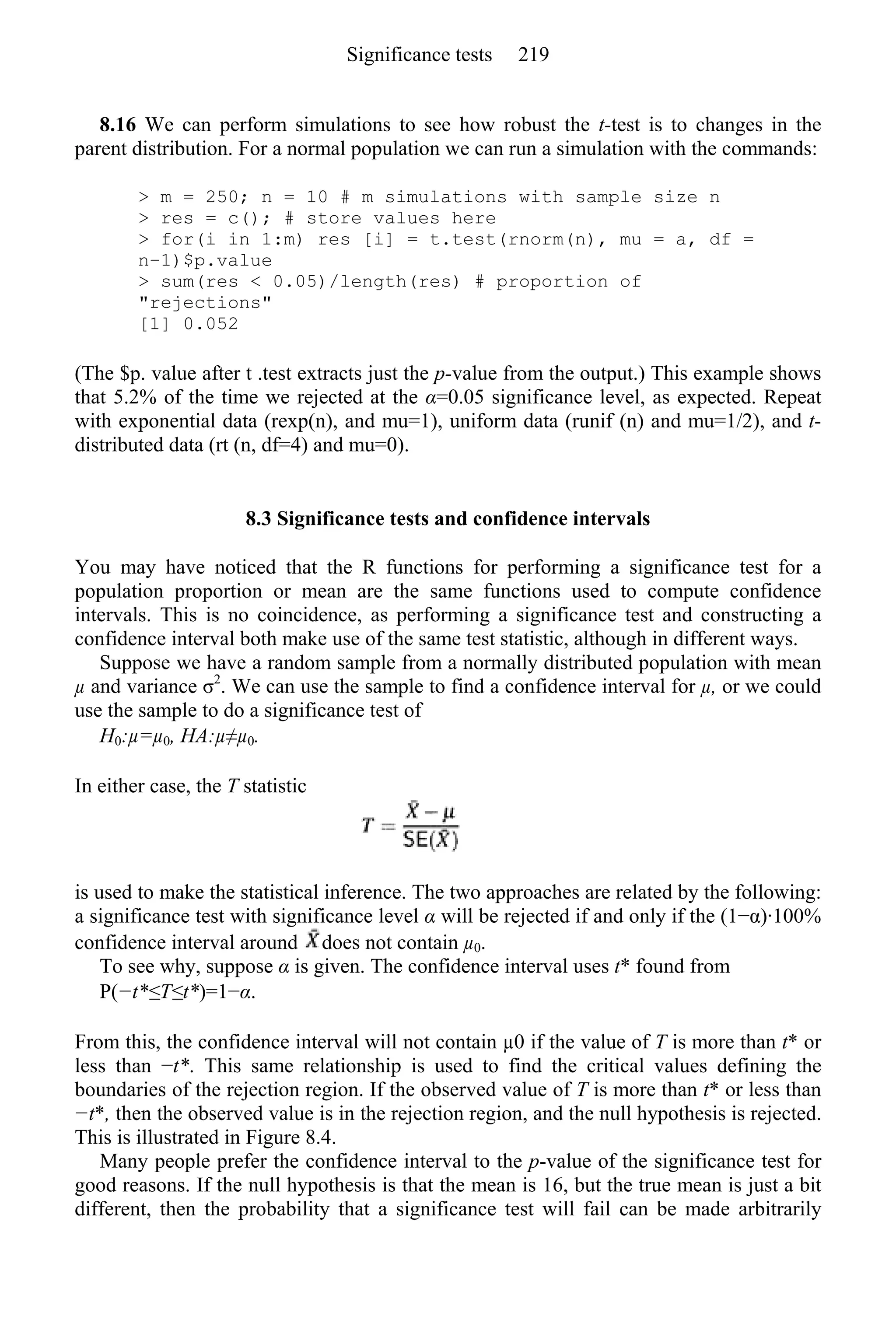 8.16 We can perform simulations to see how robust the t-test is to changes in the
parent distribution. For a normal population we can run a simulation with the commands:
> m = 250; n = 10 # m simulations with sample size n
> res = c(); # store values here
> for(i in 1:m) res [i] = t.test(rnorm(n), mu = a, df =
n−1)$p.value
> sum(res < 0.05)/length(res) # proportion of
"rejections"
[1] 0.052
(The $p. value after t .test extracts just the p-value from the output.) This example shows
that 5.2% of the time we rejected at the α=0.05 significance level, as expected. Repeat
with exponential data (rexp(n), and mu=1), uniform data (runif (n) and mu=1/2), and t-
distributed data (rt (n, df=4) and mu=0).
8.3 Significance tests and confidence intervals
You may have noticed that the R functions for performing a significance test for a
population proportion or mean are the same functions used to compute confidence
intervals. This is no coincidence, as performing a significance test and constructing a
confidence interval both make use of the same test statistic, although in different ways.
Suppose we have a random sample from a normally distributed population with mean
µ and variance σ2
. We can use the sample to find a confidence interval for µ, or we could
use the sample to do a significance test of
H0:µ=µ0, HA:µ≠µ0.
In either case, the T statistic
is used to make the statistical inference. The two approaches are related by the following:
a significance test with significance level α will be rejected if and only if the (1−α)·100%
confidence interval around does not contain µ0.
To see why, suppose α is given. The confidence interval uses t* found from
P(−t*≤T≤t*)=1−α.
From this, the confidence interval will not contain µ0 if the value of T is more than t* or
less than −t*. This same relationship is used to find the critical values defining the
boundaries of the rejection region. If the observed value of T is more than t* or less than
−t*, then the observed value is in the rejection region, and the null hypothesis is rejected.
This is illustrated in Figure 8.4.
Many people prefer the confidence interval to the p-value of the significance test for
good reasons. If the null hypothesis is that the mean is 16, but the true mean is just a bit
different, then the probability that a significance test will fail can be made arbitrarily
Significance tests 219
 