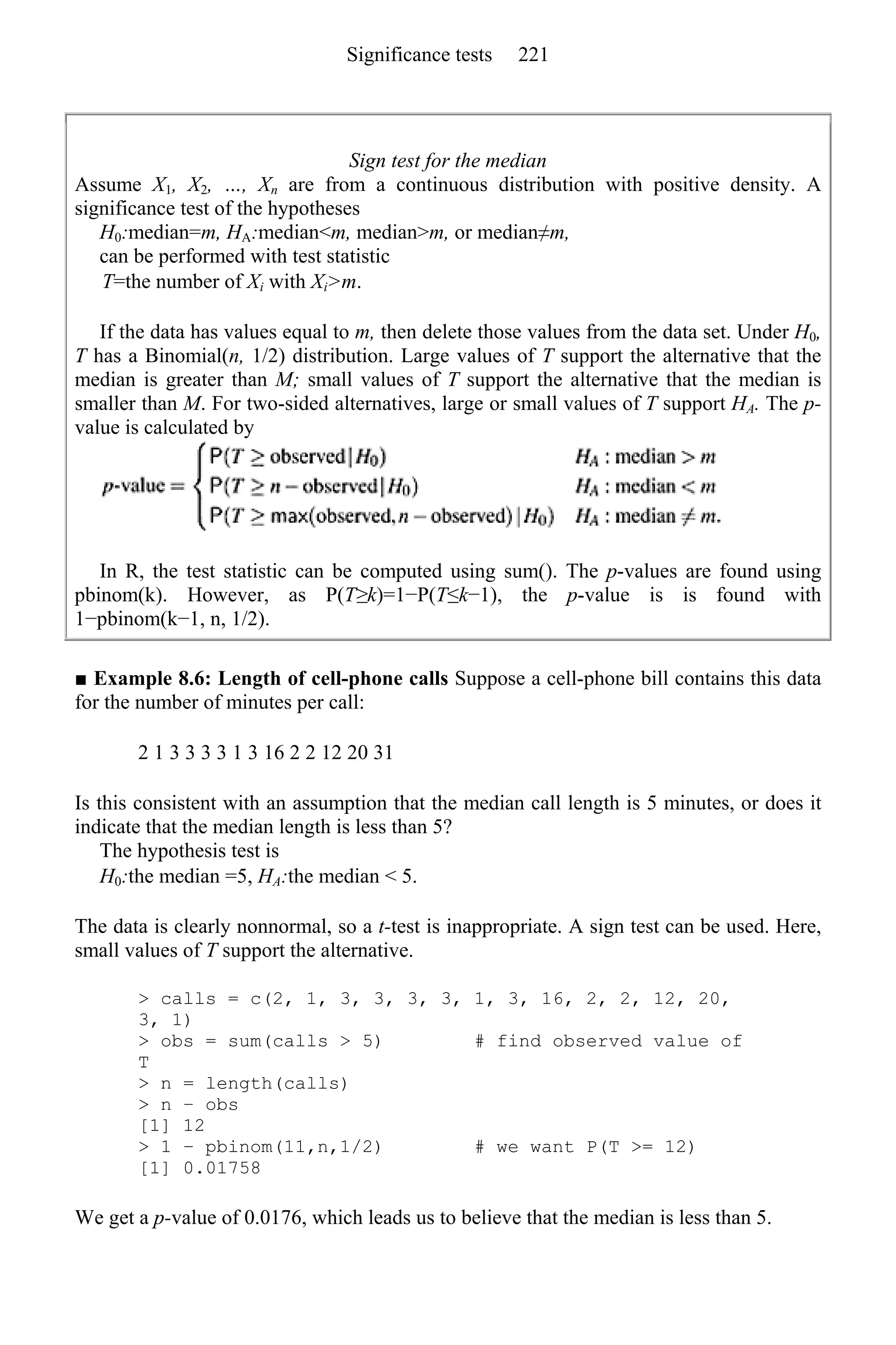 Sign test for the median
Assume X1, X2, …, Xn are from a continuous distribution with positive density. A
significance test of the hypotheses
H0:median=m, HA:median<m, median>m, or median≠m,
can be performed with test statistic
T=the number of Xi with Xi>m.
If the data has values equal to m, then delete those values from the data set. Under H0,
T has a Binomial(n, 1/2) distribution. Large values of T support the alternative that the
median is greater than M; small values of T support the alternative that the median is
smaller than M. For two-sided alternatives, large or small values of T support HA. The p-
value is calculated by
In R, the test statistic can be computed using sum(). The p-values are found using
pbinom(k). However, as P(T≥k)=1−P(T≤k−1), the p-value is is found with
1−pbinom(k−1, n, 1/2).
■ Example 8.6: Length of cell-phone calls Suppose a cell-phone bill contains this data
for the number of minutes per call:
2 1 3 3 3 3 1 3 16 2 2 12 20 31
Is this consistent with an assumption that the median call length is 5 minutes, or does it
indicate that the median length is less than 5?
The hypothesis test is
H0:the median =5, HA:the median < 5.
The data is clearly nonnormal, so a t-test is inappropriate. A sign test can be used. Here,
small values of T support the alternative.
> calls = c(2, 1, 3, 3, 3, 3, 1, 3, 16, 2, 2, 12, 20,
3, 1)
> obs = sum(calls > 5) # find observed value of
T
> n = length(calls)
> n − obs
[1] 12
> 1 − pbinom(11,n,1/2) # we want P(T >= 12)
[1] 0.01758
We get a p-value of 0.0176, which leads us to believe that the median is less than 5.
Significance tests 221
 