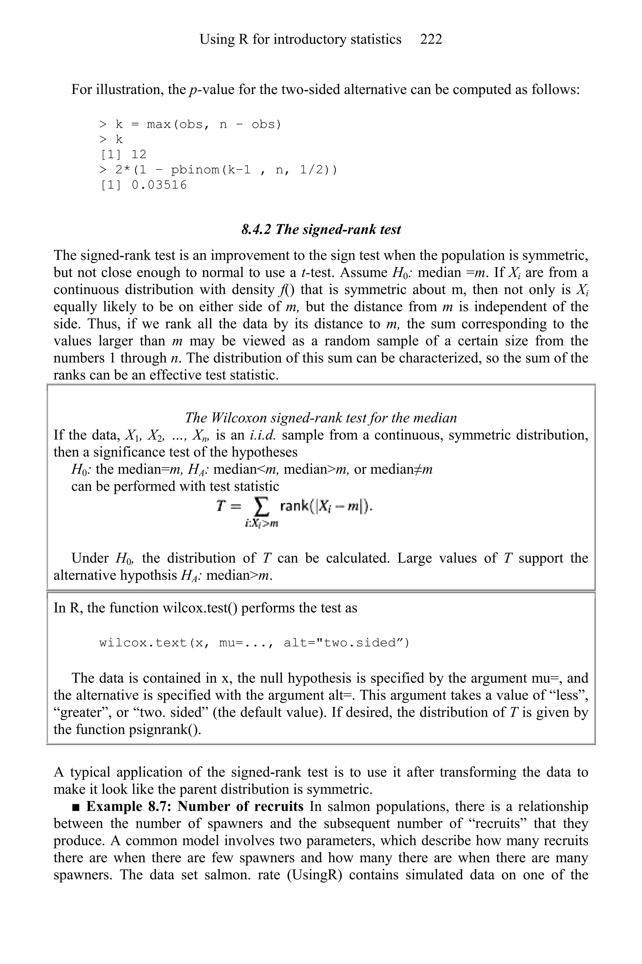 For illustration, the p-value for the two-sided alternative can be computed as follows:
> k = max(obs, n − obs)
> k
[1] 12
> 2*(1 − pbinom(k−1 , n, 1/2))
[1] 0.03516
8.4.2 The signed-rank test
The signed-rank test is an improvement to the sign test when the population is symmetric,
but not close enough to normal to use a t-test. Assume H0: median =m. If Xi are from a
continuous distribution with density f() that is symmetric about m, then not only is Xi
equally likely to be on either side of m, but the distance from m is independent of the
side. Thus, if we rank all the data by its distance to m, the sum corresponding to the
values larger than m may be viewed as a random sample of a certain size from the
numbers 1 through n. The distribution of this sum can be characterized, so the sum of the
ranks can be an effective test statistic.
The Wilcoxon signed-rank test for the median
If the data, X1, X2, …, Xn, is an i.i.d. sample from a continuous, symmetric distribution,
then a significance test of the hypotheses
H0: the median=m, HA: median<m, median>m, or median≠m
can be performed with test statistic
Under H0, the distribution of T can be calculated. Large values of T support the
alternative hypothsis HA: median>m.
In R, the function wilcox.test() performs the test as
wilcox.text(x, mu=..., alt="two.sided”)
The data is contained in x, the null hypothesis is specified by the argument mu=, and
the alternative is specified with the argument alt=. This argument takes a value of “less”,
“greater”, or “two. sided” (the default value). If desired, the distribution of T is given by
the function psignrank().
A typical application of the signed-rank test is to use it after transforming the data to
make it look like the parent distribution is symmetric.
■ Example 8.7: Number of recruits In salmon populations, there is a relationship
between the number of spawners and the subsequent number of “recruits” that they
produce. A common model involves two parameters, which describe how many recruits
there are when there are few spawners and how many there are when there are many
spawners. The data set salmon. rate (UsingR) contains simulated data on one of the
Using R for introductory statistics 222
 