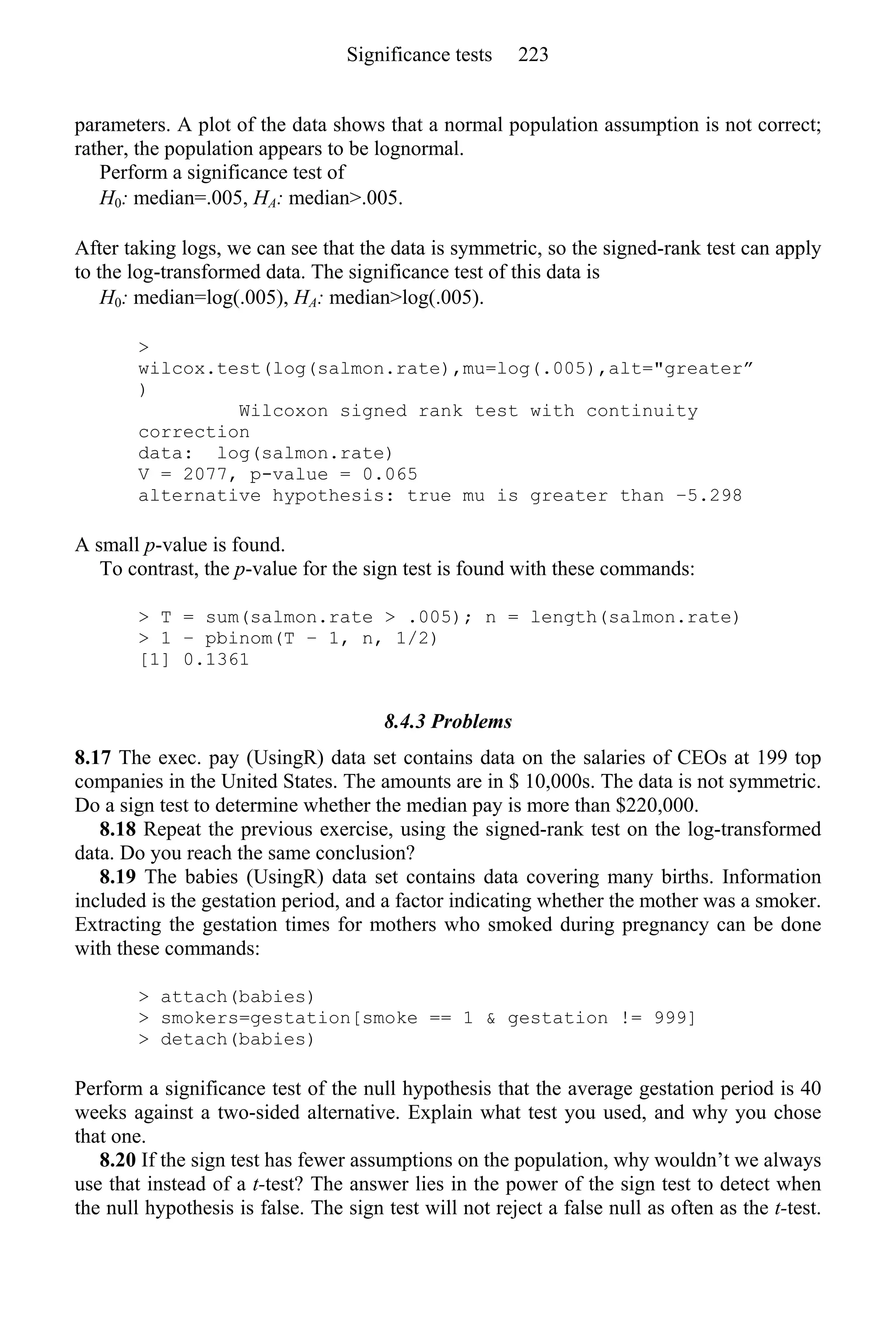 parameters. A plot of the data shows that a normal population assumption is not correct;
rather, the population appears to be lognormal.
Perform a significance test of
H0: median=.005, HA: median>.005.
After taking logs, we can see that the data is symmetric, so the signed-rank test can apply
to the log-transformed data. The significance test of this data is
H0: median=log(.005), HA: median>log(.005).
>
wilcox.test(log(salmon.rate),mu=log(.005),alt="greater”
)
Wilcoxon signed rank test with continuity
correction
data: log(salmon.rate)
V = 2077, p-value = 0.065
alternative hypothesis: true mu is greater than −5.298
A small p-value is found.
To contrast, the p-value for the sign test is found with these commands:
> T = sum(salmon.rate > .005); n = length(salmon.rate)
> 1 − pbinom(T − 1, n, 1/2)
[1] 0.1361
8.4.3 Problems
8.17 The exec. pay (UsingR) data set contains data on the salaries of CEOs at 199 top
companies in the United States. The amounts are in $ 10,000s. The data is not symmetric.
Do a sign test to determine whether the median pay is more than $220,000.
8.18 Repeat the previous exercise, using the signed-rank test on the log-transformed
data. Do you reach the same conclusion?
8.19 The babies (UsingR) data set contains data covering many births. Information
included is the gestation period, and a factor indicating whether the mother was a smoker.
Extracting the gestation times for mothers who smoked during pregnancy can be done
with these commands:
> attach(babies)
> smokers=gestation[smoke == 1 & gestation != 999]
> detach(babies)
Perform a significance test of the null hypothesis that the average gestation period is 40
weeks against a two-sided alternative. Explain what test you used, and why you chose
that one.
8.20 If the sign test has fewer assumptions on the population, why wouldn’t we always
use that instead of a t-test? The answer lies in the power of the sign test to detect when
the null hypothesis is false. The sign test will not reject a false null as often as the t-test.
Significance tests 223
 