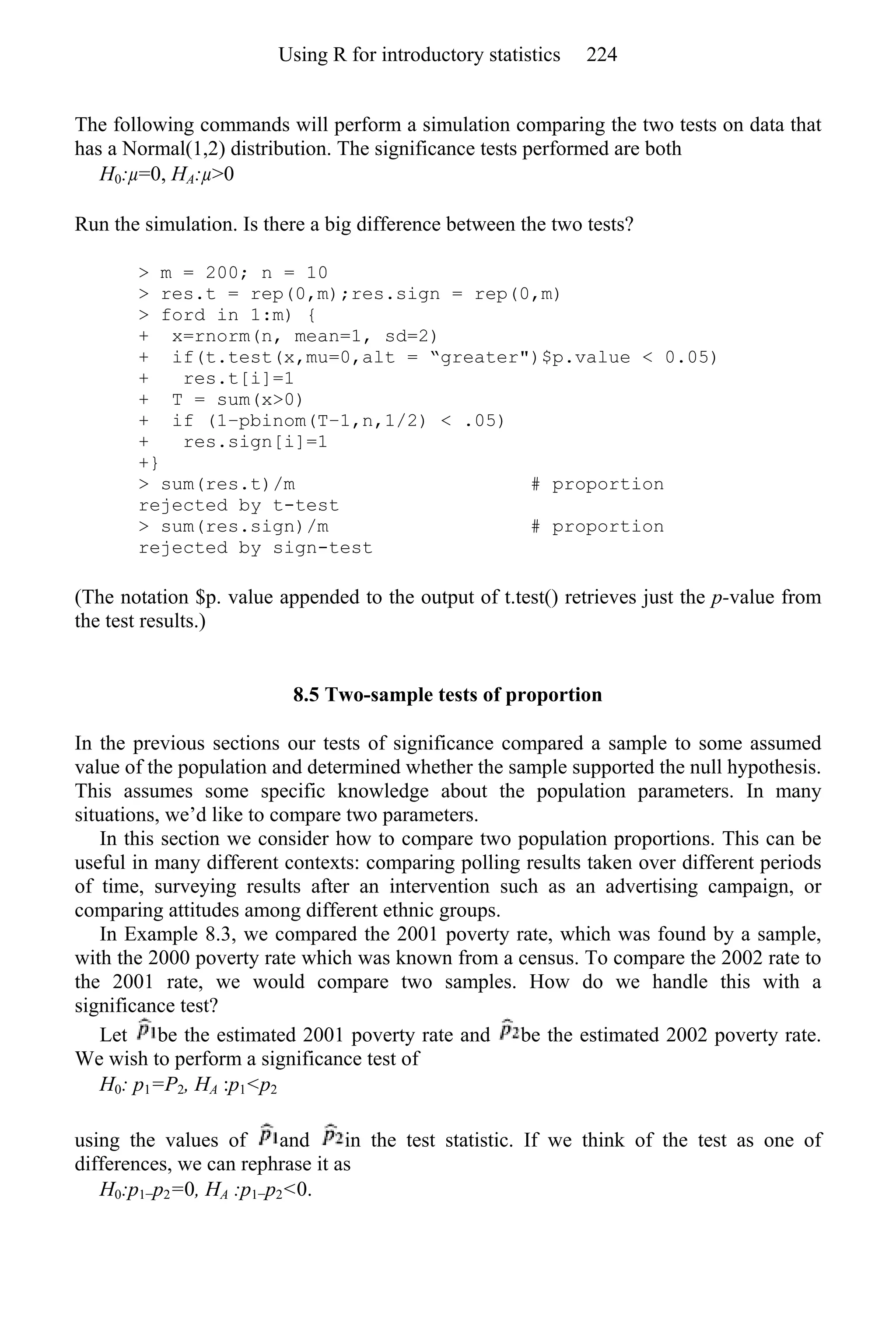 The following commands will perform a simulation comparing the two tests on data that
has a Normal(1,2) distribution. The significance tests performed are both
H0:µ=0, HA:µ>0
Run the simulation. Is there a big difference between the two tests?
> m = 200; n = 10
> res.t = rep(0,m);res.sign = rep(0,m)
> ford in 1:m) {
+ x=rnorm(n, mean=1, sd=2)
+ if(t.test(x,mu=0,alt = “greater")$p.value < 0.05)
+ res.t[i]=1
+ T = sum(x>0)
+ if (1−pbinom(T−1,n,1/2) < .05)
+ res.sign[i]=1
+}
> sum(res.t)/m # proportion
rejected by t-test
> sum(res.sign)/m # proportion
rejected by sign-test
(The notation $p. value appended to the output of t.test() retrieves just the p-value from
the test results.)
8.5 Two-sample tests of proportion
In the previous sections our tests of significance compared a sample to some assumed
value of the population and determined whether the sample supported the null hypothesis.
This assumes some specific knowledge about the population parameters. In many
situations, we’d like to compare two parameters.
In this section we consider how to compare two population proportions. This can be
useful in many different contexts: comparing polling results taken over different periods
of time, surveying results after an intervention such as an advertising campaign, or
comparing attitudes among different ethnic groups.
In Example 8.3, we compared the 2001 poverty rate, which was found by a sample,
with the 2000 poverty rate which was known from a census. To compare the 2002 rate to
the 2001 rate, we would compare two samples. How do we handle this with a
significance test?
Let be the estimated 2001 poverty rate and be the estimated 2002 poverty rate.
We wish to perform a significance test of
H0: p1=P2, HA :p1<p2
using the values of and in the test statistic. If we think of the test as one of
differences, we can rephrase it as
H0:p1−p2=0, HA :p1−p2<0.
Using R for introductory statistics 224
 