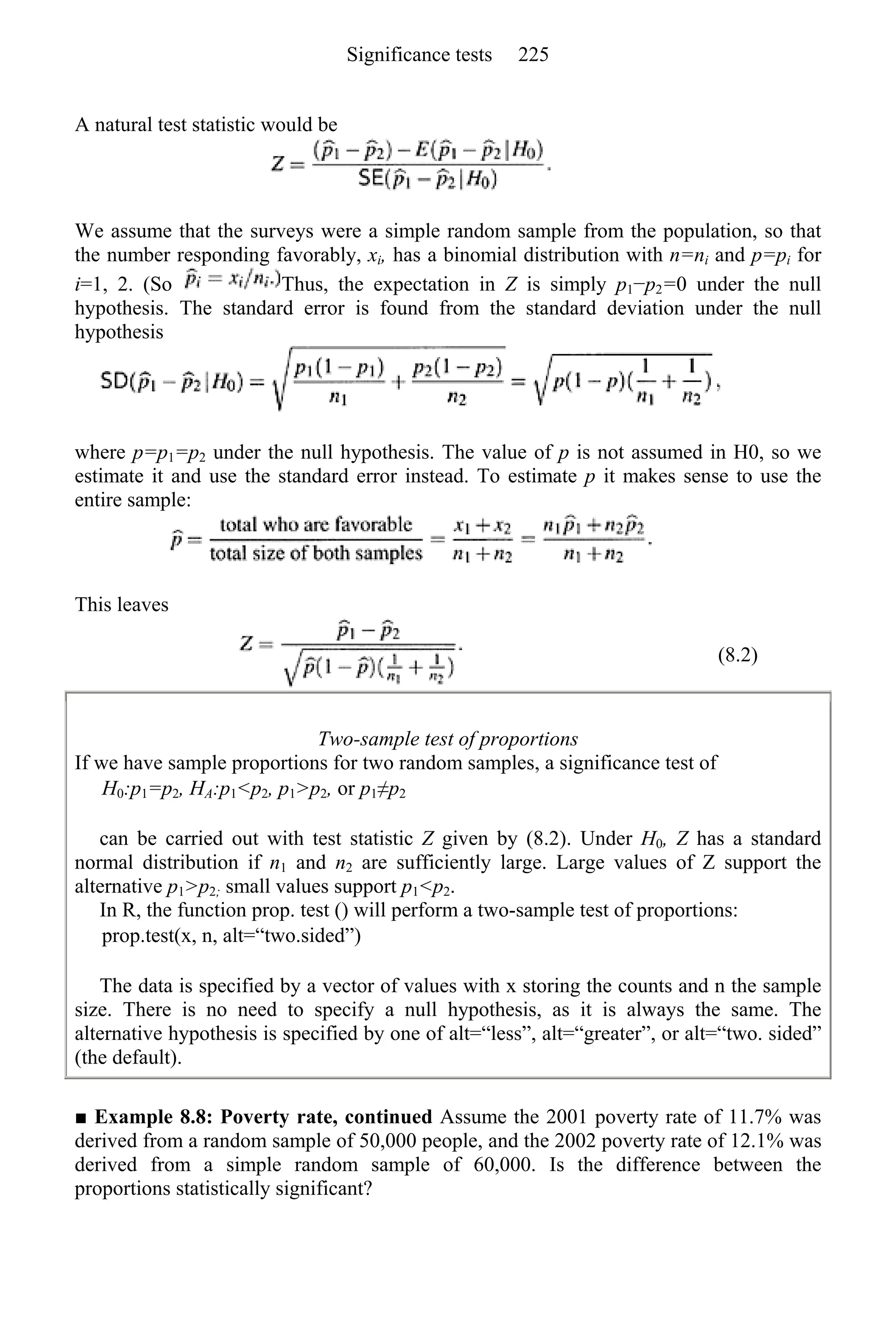 A natural test statistic would be
We assume that the surveys were a simple random sample from the population, so that
the number responding favorably, xi, has a binomial distribution with n=ni and p=pi for
i=1, 2. (So Thus, the expectation in Z is simply p1−p2=0 under the null
hypothesis. The standard error is found from the standard deviation under the null
hypothesis
where p=p1=p2 under the null hypothesis. The value of p is not assumed in H0, so we
estimate it and use the standard error instead. To estimate p it makes sense to use the
entire sample:
This leaves
(8.2)
Two-sample test of proportions
If we have sample proportions for two random samples, a significance test of
H0:p1=p2, HA:p1<p2, p1>p2, or p1≠p2
can be carried out with test statistic Z given by (8.2). Under H0, Z has a standard
normal distribution if n1 and n2 are sufficiently large. Large values of Z support the
alternative p1>p2; small values support p1<p2.
In R, the function prop. test () will perform a two-sample test of proportions:
prop.test(x, n, alt=“two.sided”)
The data is specified by a vector of values with x storing the counts and n the sample
size. There is no need to specify a null hypothesis, as it is always the same. The
alternative hypothesis is specified by one of alt=“less”, alt=“greater”, or alt=“two. sided”
(the default).
■ Example 8.8: Poverty rate, continued Assume the 2001 poverty rate of 11.7% was
derived from a random sample of 50,000 people, and the 2002 poverty rate of 12.1% was
derived from a simple random sample of 60,000. Is the difference between the
proportions statistically significant?
Significance tests 225
 