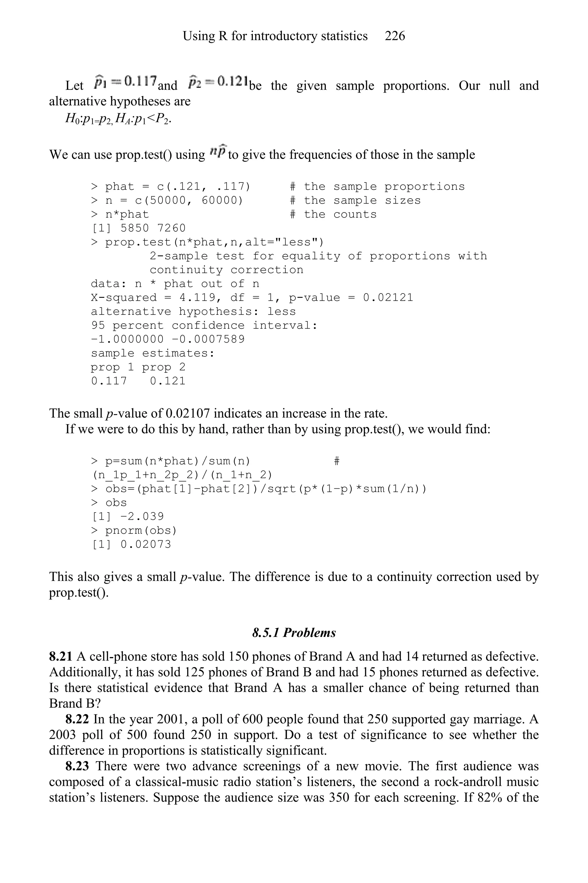 Let and be the given sample proportions. Our null and
alternative hypotheses are
H0:p1=p2, HA:p1<P2.
We can use prop.test() using to give the frequencies of those in the sample
> phat = c(.121, .117) # the sample proportions
> n = c(50000, 60000) # the sample sizes
> n*phat # the counts
[1] 5850 7260
> prop.test(n*phat,n,alt="less")
2-sample test for equality of proportions with
continuity correction
data: n * phat out of n
X-squared = 4.119, df = 1, p-value = 0.02121
alternative hypothesis: less
95 percent confidence interval:
−1.0000000 −0.0007589
sample estimates:
prop 1 prop 2
0.117 0.121
The small p-value of 0.02107 indicates an increase in the rate.
If we were to do this by hand, rather than by using prop.test(), we would find:
> p=sum(n*phat)/sum(n) #
(n_1p_1+n_2p_2)/(n_1+n_2)
> obs=(phat[1]−phat[2])/sqrt(p*(1−p)*sum(1/n))
> obs
[1] −2.039
> pnorm(obs)
[1] 0.02073
This also gives a small p-value. The difference is due to a continuity correction used by
prop.test().
8.5.1 Problems
8.21 A cell-phone store has sold 150 phones of Brand A and had 14 returned as defective.
Additionally, it has sold 125 phones of Brand B and had 15 phones returned as defective.
Is there statistical evidence that Brand A has a smaller chance of being returned than
Brand B?
8.22 In the year 2001, a poll of 600 people found that 250 supported gay marriage. A
2003 poll of 500 found 250 in support. Do a test of significance to see whether the
difference in proportions is statistically significant.
8.23 There were two advance screenings of a new movie. The first audience was
composed of a classical-music radio station’s listeners, the second a rock-androll music
station’s listeners. Suppose the audience size was 350 for each screening. If 82% of the
Using R for introductory statistics 226
 