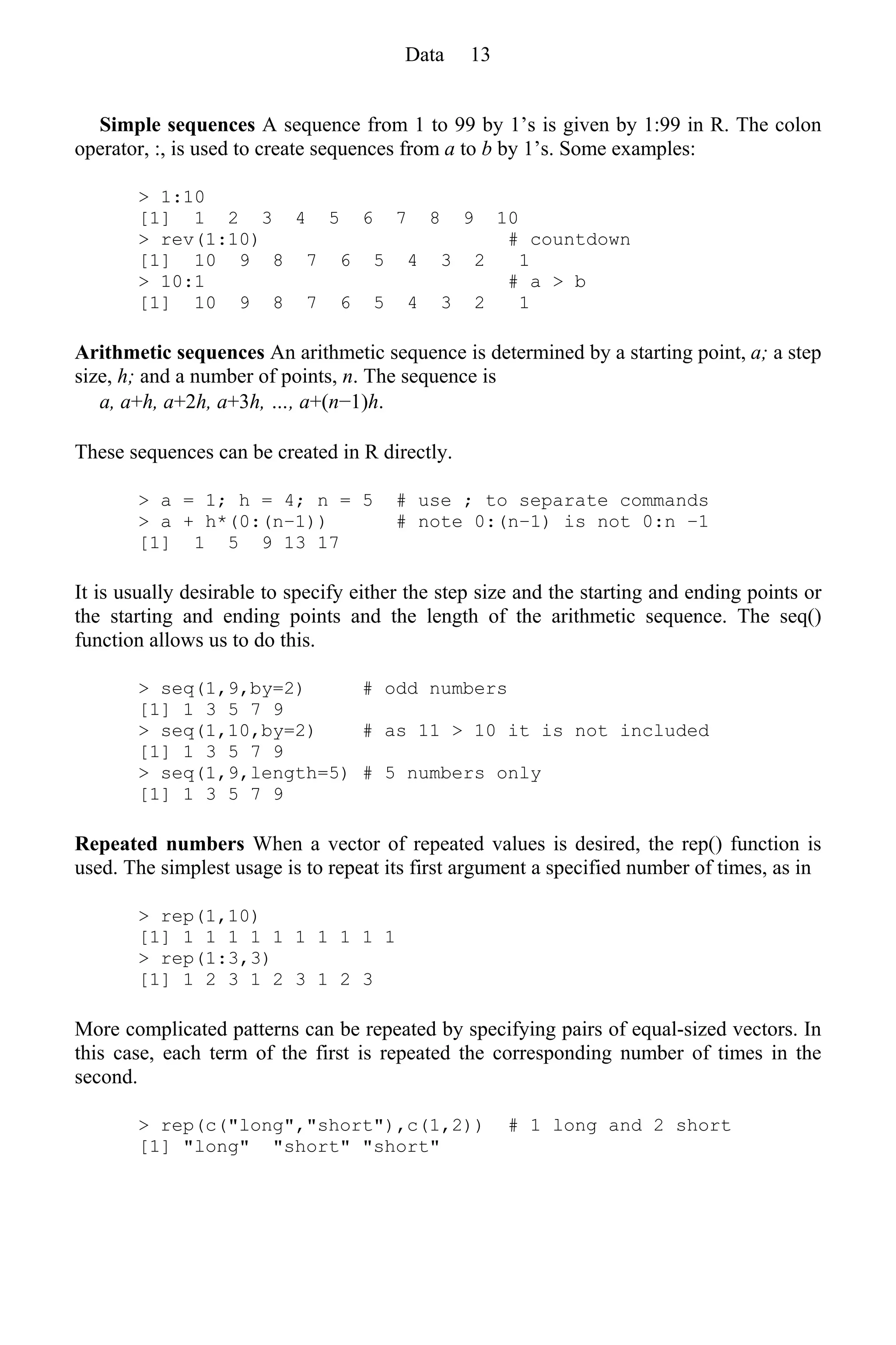 Simple sequences A sequence from 1 to 99 by 1’s is given by 1:99 in R. The colon
operator, :, is used to create sequences from a to b by 1’s. Some examples:
> 1:10
[1] 1 2 3 4 5 6 7 8 9 10
> rev(1:10) # countdown
[1] 10 9 8 7 6 5 4 3 2 1
> 10:1 # a > b
[1] 10 9 8 7 6 5 4 3 2 1
Arithmetic sequences An arithmetic sequence is determined by a starting point, a; a step
size, h; and a number of points, n. The sequence is
a, a+h, a+2h, a+3h, …, a+(n−1)h.
These sequences can be created in R directly.
> a = 1; h = 4; n = 5 # use ; to separate commands
> a + h*(0:(n−1)) # note 0:(n−1) is not 0:n −1
[1] 1 5 9 13 17
It is usually desirable to specify either the step size and the starting and ending points or
the starting and ending points and the length of the arithmetic sequence. The seq()
function allows us to do this.
> seq(1,9,by=2) # odd numbers
[1] 1 3 5 7 9
> seq(1,10,by=2) # as 11 > 10 it is not included
[1] 1 3 5 7 9
> seq(1,9,length=5) # 5 numbers only
[1] 1 3 5 7 9
Repeated numbers When a vector of repeated values is desired, the rep() function is
used. The simplest usage is to repeat its first argument a specified number of times, as in
> rep(1,10)
[1] 1 1 1 1 1 1 1 1 1 1
> rep(1:3,3)
[1] 1 2 3 1 2 3 1 2 3
More complicated patterns can be repeated by specifying pairs of equal-sized vectors. In
this case, each term of the first is repeated the corresponding number of times in the
second.
> rep(c("long","short"),c(1,2)) # 1 long and 2 short
[1] "long" "short" "short"
Data 13
 
