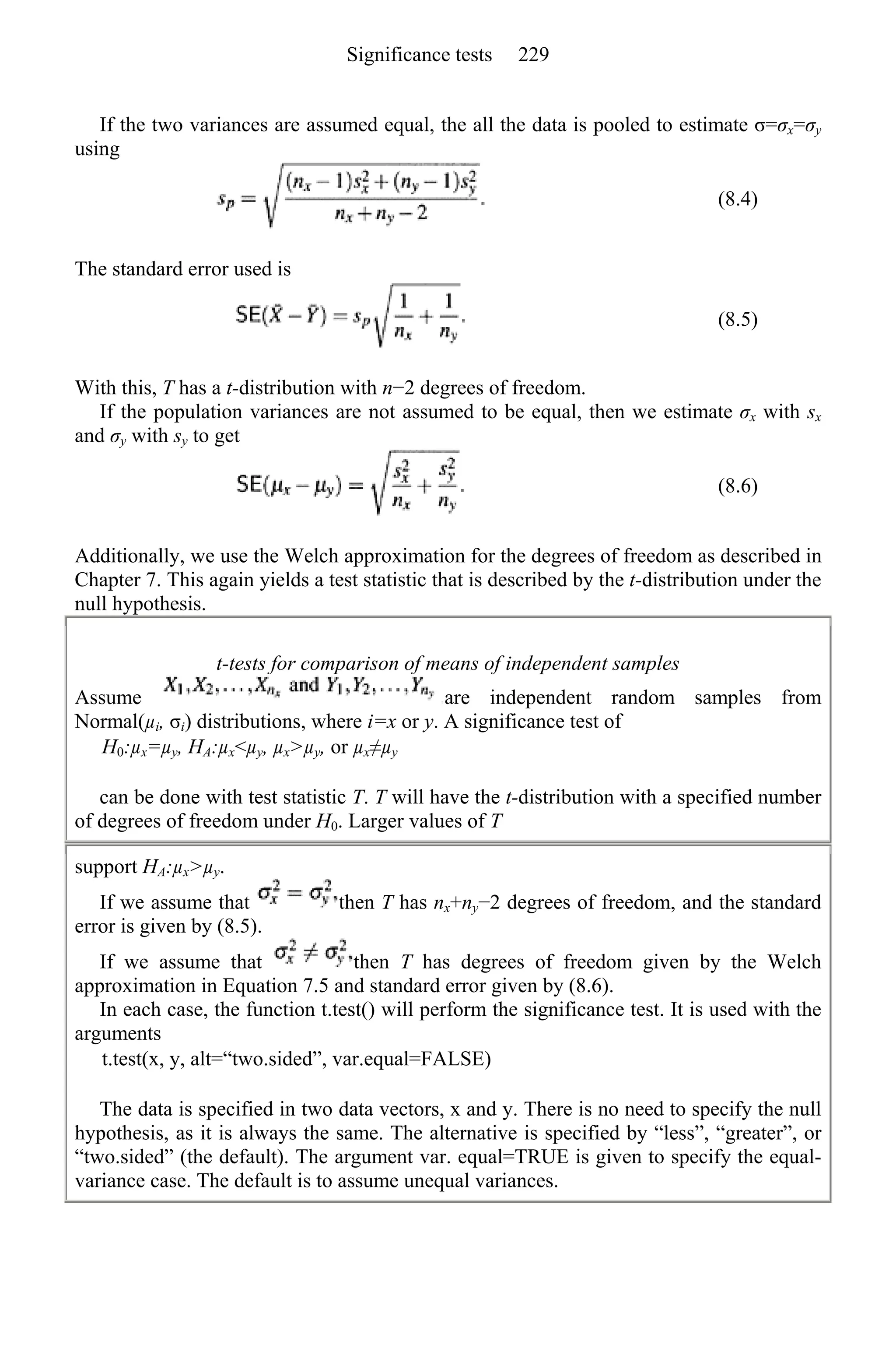 If the two variances are assumed equal, the all the data is pooled to estimate σ=σx=σy
using
(8.4)
The standard error used is
(8.5)
With this, T has a t-distribution with n−2 degrees of freedom.
If the population variances are not assumed to be equal, then we estimate σx with sx
and σy with sy to get
(8.6)
Additionally, we use the Welch approximation for the degrees of freedom as described in
Chapter 7. This again yields a test statistic that is described by the t-distribution under the
null hypothesis.
t-tests for comparison of means of independent samples
Assume are independent random samples from
Normal(µi, σi) distributions, where i=x or y. A significance test of
H0:µx=µy, HA:µx<µy, µx>µy, or µx≠µy
can be done with test statistic T. T will have the t-distribution with a specified number
of degrees of freedom under H0. Larger values of T
support HA:µx>µy.
If we assume that then T has nx+ny−2 degrees of freedom, and the standard
error is given by (8.5).
If we assume that then T has degrees of freedom given by the Welch
approximation in Equation 7.5 and standard error given by (8.6).
In each case, the function t.test() will perform the significance test. It is used with the
arguments
t.test(x, y, alt=“two.sided”, var.equal=FALSE)
The data is specified in two data vectors, x and y. There is no need to specify the null
hypothesis, as it is always the same. The alternative is specified by “less”, “greater”, or
“two.sided” (the default). The argument var. equal=TRUE is given to specify the equal-
variance case. The default is to assume unequal variances.
Significance tests 229
 