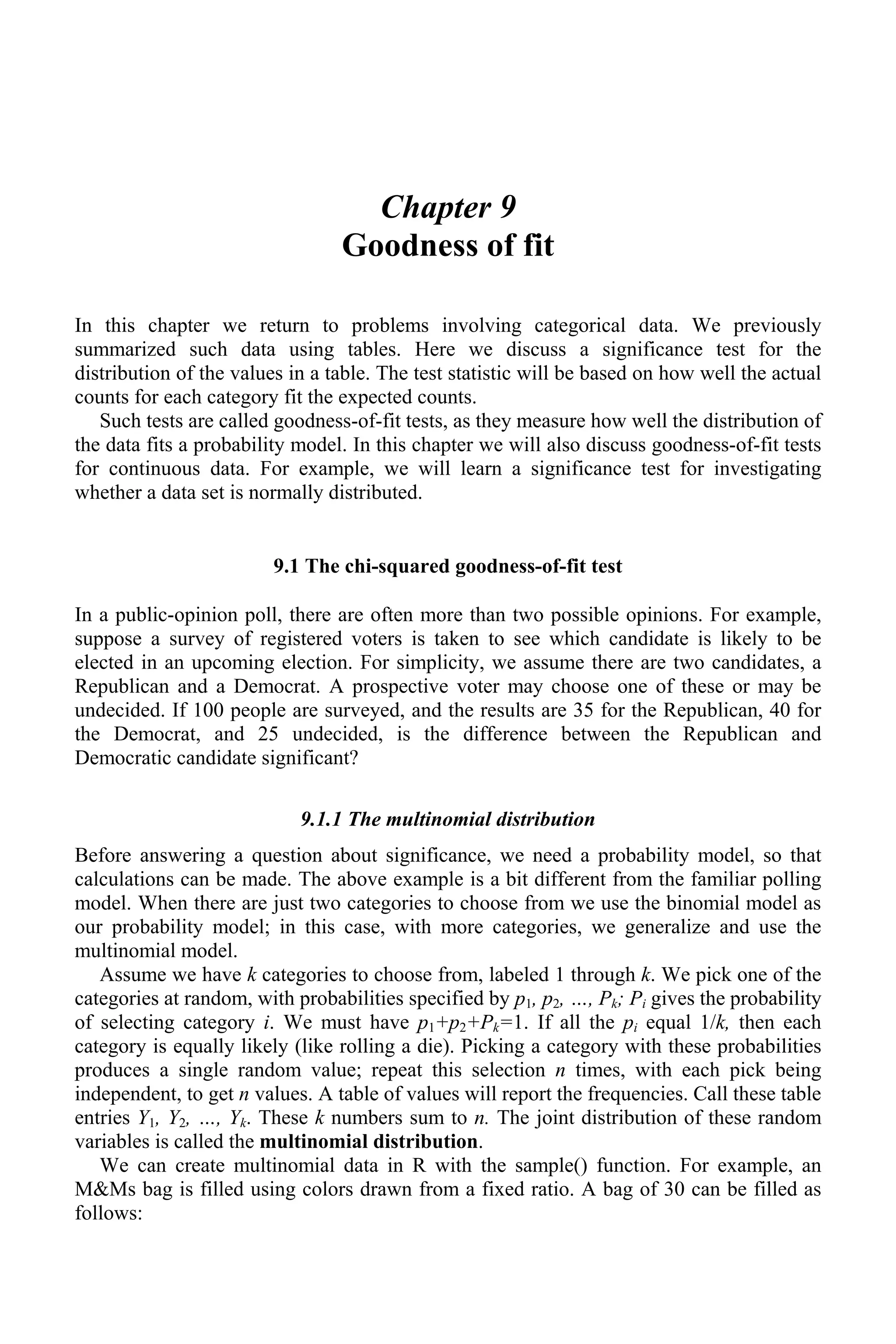 Chapter 9
Goodness of fit
In this chapter we return to problems involving categorical data. We previously
summarized such data using tables. Here we discuss a significance test for the
distribution of the values in a table. The test statistic will be based on how well the actual
counts for each category fit the expected counts.
Such tests are called goodness-of-fit tests, as they measure how well the distribution of
the data fits a probability model. In this chapter we will also discuss goodness-of-fit tests
for continuous data. For example, we will learn a significance test for investigating
whether a data set is normally distributed.
9.1 The chi-squared goodness-of-fit test
In a public-opinion poll, there are often more than two possible opinions. For example,
suppose a survey of registered voters is taken to see which candidate is likely to be
elected in an upcoming election. For simplicity, we assume there are two candidates, a
Republican and a Democrat. A prospective voter may choose one of these or may be
undecided. If 100 people are surveyed, and the results are 35 for the Republican, 40 for
the Democrat, and 25 undecided, is the difference between the Republican and
Democratic candidate significant?
9.1.1 The multinomial distribution
Before answering a question about significance, we need a probability model, so that
calculations can be made. The above example is a bit different from the familiar polling
model. When there are just two categories to choose from we use the binomial model as
our probability model; in this case, with more categories, we generalize and use the
multinomial model.
Assume we have k categories to choose from, labeled 1 through k. We pick one of the
categories at random, with probabilities specified by p1, p2, …, Pk; Pi gives the probability
of selecting category i. We must have p1+p2+Pk=1. If all the pi equal 1/k, then each
category is equally likely (like rolling a die). Picking a category with these probabilities
produces a single random value; repeat this selection n times, with each pick being
independent, to get n values. A table of values will report the frequencies. Call these table
entries Y1, Y2, …, Yk. These k numbers sum to n. The joint distribution of these random
variables is called the multinomial distribution.
We can create multinomial data in R with the sample() function. For example, an
M&Ms bag is filled using colors drawn from a fixed ratio. A bag of 30 can be filled as
follows:
 