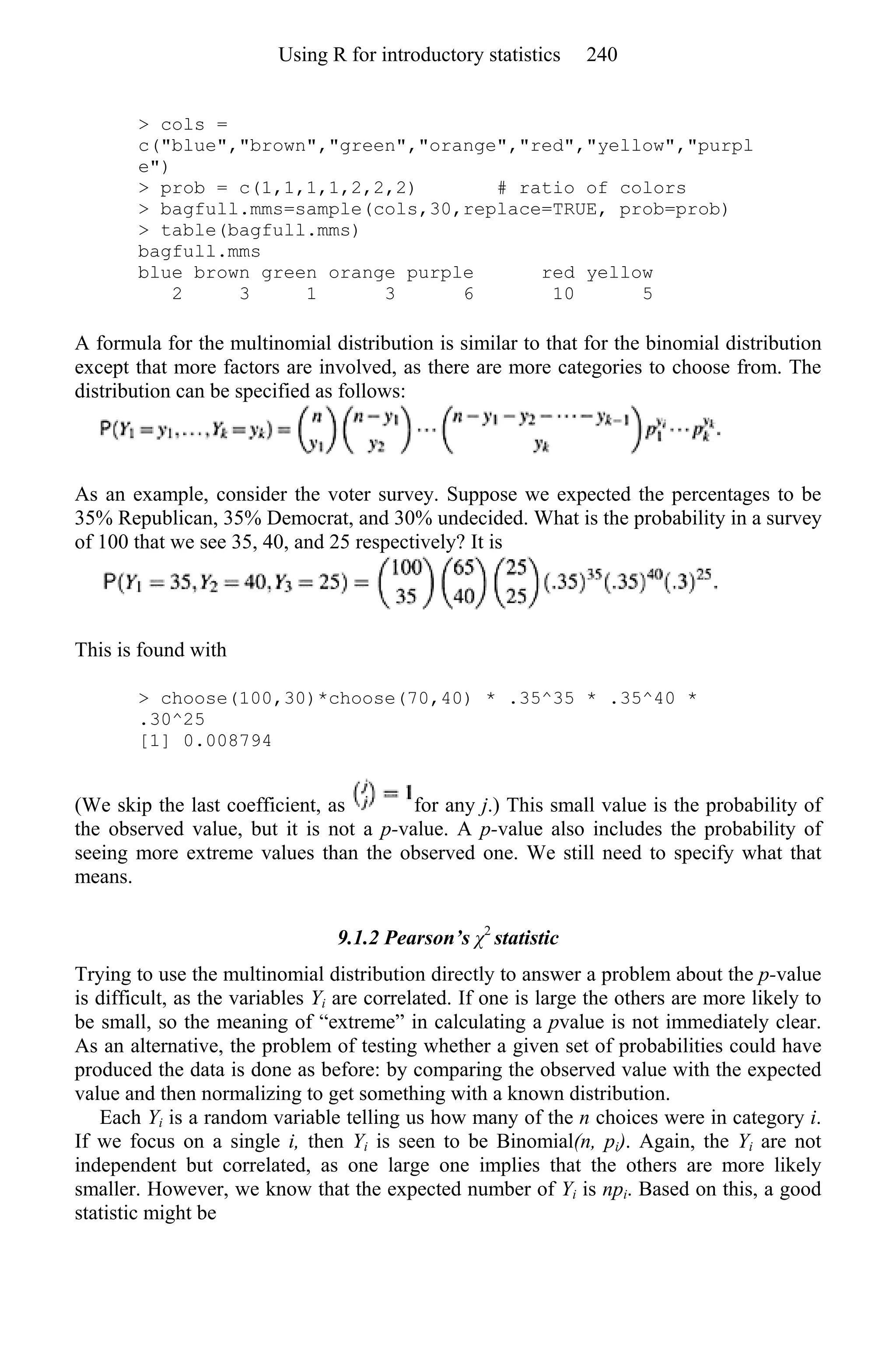 > cols =
c("blue","brown","green","orange","red","yellow","purpl
e")
> prob = c(1,1,1,1,2,2,2) # ratio of colors
> bagfull.mms=sample(cols,30,replace=TRUE, prob=prob)
> table(bagfull.mms)
bagfull.mms
blue brown green orange purple red yellow
2 3 1 3 6 10 5
A formula for the multinomial distribution is similar to that for the binomial distribution
except that more factors are involved, as there are more categories to choose from. The
distribution can be specified as follows:
As an example, consider the voter survey. Suppose we expected the percentages to be
35% Republican, 35% Democrat, and 30% undecided. What is the probability in a survey
of 100 that we see 35, 40, and 25 respectively? It is
This is found with
> choose(100,30)*choose(70,40) * .35^35 * .35^40 *
.30^25
[1] 0.008794
(We skip the last coefficient, as for any j.) This small value is the probability of
the observed value, but it is not a p-value. A p-value also includes the probability of
seeing more extreme values than the observed one. We still need to specify what that
means.
9.1.2 Pearson’s χ2
statistic
Trying to use the multinomial distribution directly to answer a problem about the p-value
is difficult, as the variables Yi are correlated. If one is large the others are more likely to
be small, so the meaning of “extreme” in calculating a pvalue is not immediately clear.
As an alternative, the problem of testing whether a given set of probabilities could have
produced the data is done as before: by comparing the observed value with the expected
value and then normalizing to get something with a known distribution.
Each Yi is a random variable telling us how many of the n choices were in category i.
If we focus on a single i, then Yi is seen to be Binomial(n, pi). Again, the Yi are not
independent but correlated, as one large one implies that the others are more likely
smaller. However, we know that the expected number of Yi is npi. Based on this, a good
statistic might be
Using R for introductory statistics 240
 