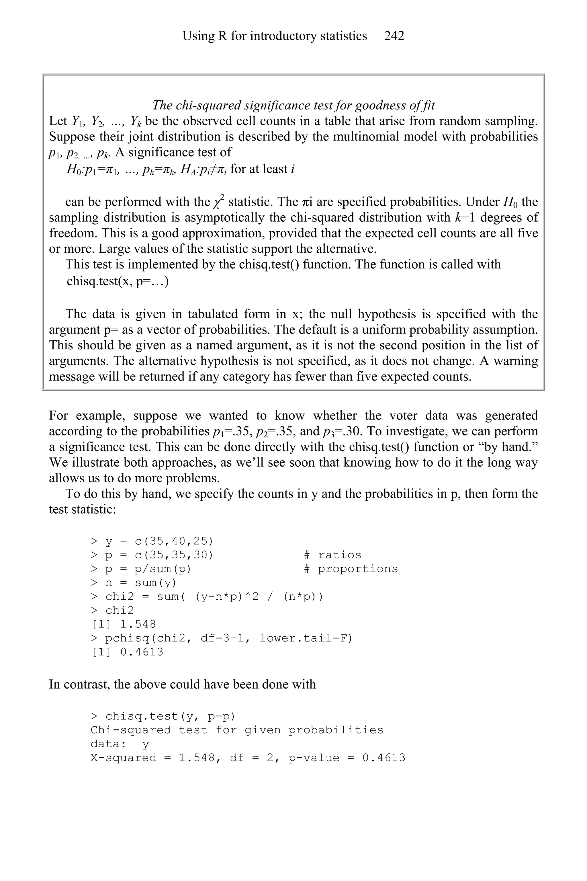 The chi-squared significance test for goodness of fit
Let Y1, Y2, …, Yk be the observed cell counts in a table that arise from random sampling.
Suppose their joint distribution is described by the multinomial model with probabilities
p1, p2, …, pk. A significance test of
H0:p1=π1, …, pk=πk, HA:pi≠πi for at least i
can be performed with the χ2
statistic. The πi are specified probabilities. Under H0 the
sampling distribution is asymptotically the chi-squared distribution with k−1 degrees of
freedom. This is a good approximation, provided that the expected cell counts are all five
or more. Large values of the statistic support the alternative.
This test is implemented by the chisq.test() function. The function is called with
chisq.test(x, p=…)
The data is given in tabulated form in x; the null hypothesis is specified with the
argument p= as a vector of probabilities. The default is a uniform probability assumption.
This should be given as a named argument, as it is not the second position in the list of
arguments. The alternative hypothesis is not specified, as it does not change. A warning
message will be returned if any category has fewer than five expected counts.
For example, suppose we wanted to know whether the voter data was generated
according to the probabilities p1=.35, p2=.35, and p3=.30. To investigate, we can perform
a significance test. This can be done directly with the chisq.test() function or “by hand.”
We illustrate both approaches, as we’ll see soon that knowing how to do it the long way
allows us to do more problems.
To do this by hand, we specify the counts in y and the probabilities in p, then form the
test statistic:
> y = c(35,40,25)
> p = c(35,35,30) # ratios
> p = p/sum(p) # proportions
> n = sum(y)
> chi2 = sum( (y−n*p)^2 / (n*p))
> chi2
[1] 1.548
> pchisq(chi2, df=3–1, lower.tail=F)
[1] 0.4613
In contrast, the above could have been done with
> chisq.test(y, p=p)
Chi-squared test for given probabilities
data: y
X-squared = 1.548, df = 2, p-value = 0.4613
Using R for introductory statistics 242
 