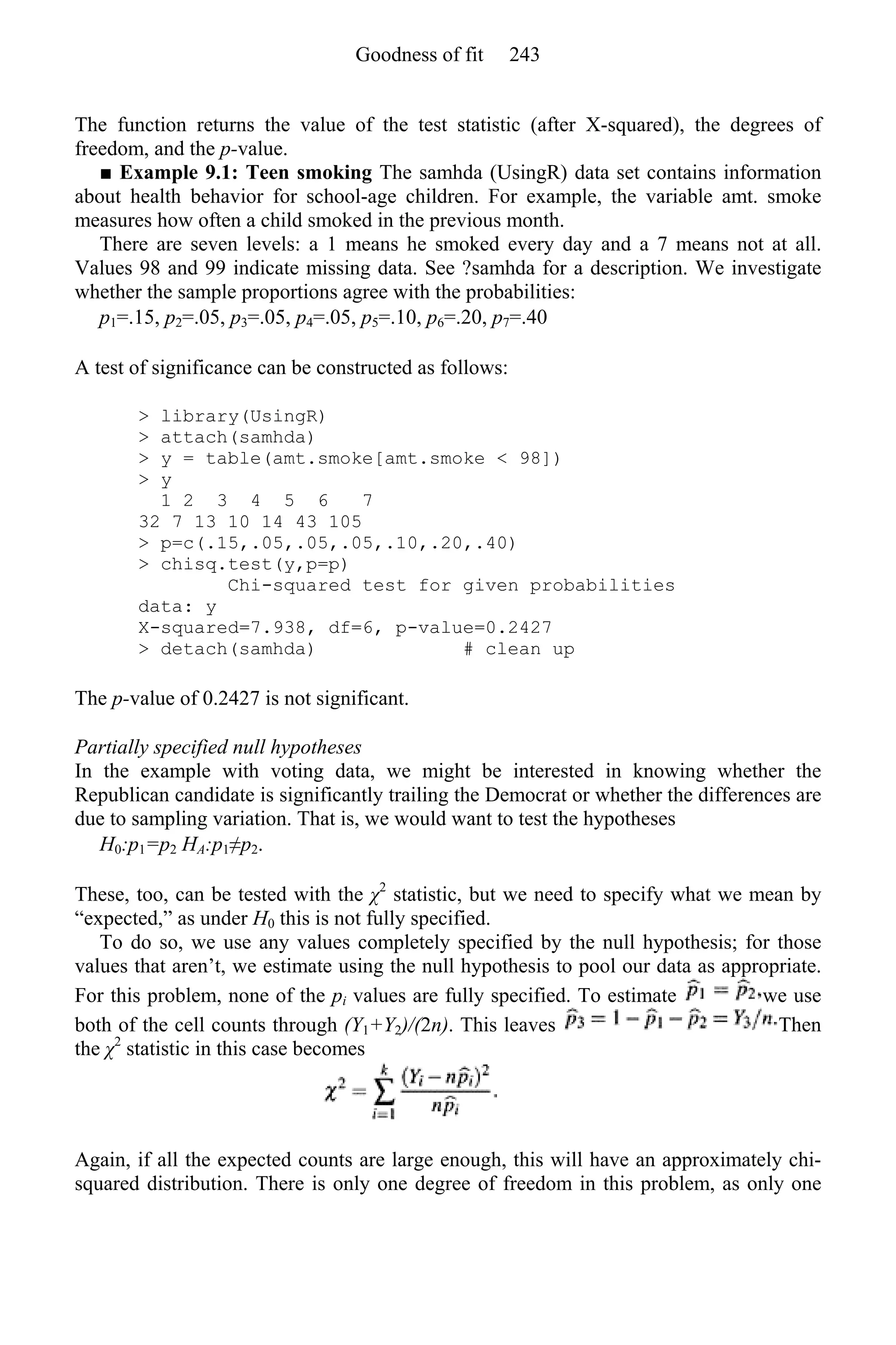 The function returns the value of the test statistic (after X-squared), the degrees of
freedom, and the p-value.
■ Example 9.1: Teen smoking The samhda (UsingR) data set contains information
about health behavior for school-age children. For example, the variable amt. smoke
measures how often a child smoked in the previous month.
There are seven levels: a 1 means he smoked every day and a 7 means not at all.
Values 98 and 99 indicate missing data. See ?samhda for a description. We investigate
whether the sample proportions agree with the probabilities:
p1=.15, p2=.05, p3=.05, p4=.05, p5=.10, p6=.20, p7=.40
A test of significance can be constructed as follows:
> library(UsingR)
> attach(samhda)
> y = table(amt.smoke[amt.smoke < 98])
> y
1 2 3 4 5 6 7
32 7 13 10 14 43 105
> p=c(.15,.05,.05,.05,.10,.20,.40)
> chisq.test(y,p=p)
Chi-squared test for given probabilities
data: y
X-squared=7.938, df=6, p-value=0.2427
> detach(samhda) # clean up
The p-value of 0.2427 is not significant.
Partially specified null hypotheses
In the example with voting data, we might be interested in knowing whether the
Republican candidate is significantly trailing the Democrat or whether the differences are
due to sampling variation. That is, we would want to test the hypotheses
H0:p1=p2 HA:p1≠p2.
These, too, can be tested with the χ2
statistic, but we need to specify what we mean by
“expected,” as under H0 this is not fully specified.
To do so, we use any values completely specified by the null hypothesis; for those
values that aren’t, we estimate using the null hypothesis to pool our data as appropriate.
For this problem, none of the pi values are fully specified. To estimate we use
both of the cell counts through (Y1+Y2)/(2n). This leaves Then
the χ2
statistic in this case becomes
Again, if all the expected counts are large enough, this will have an approximately chi-
squared distribution. There is only one degree of freedom in this problem, as only one
Goodness of fit 243
 