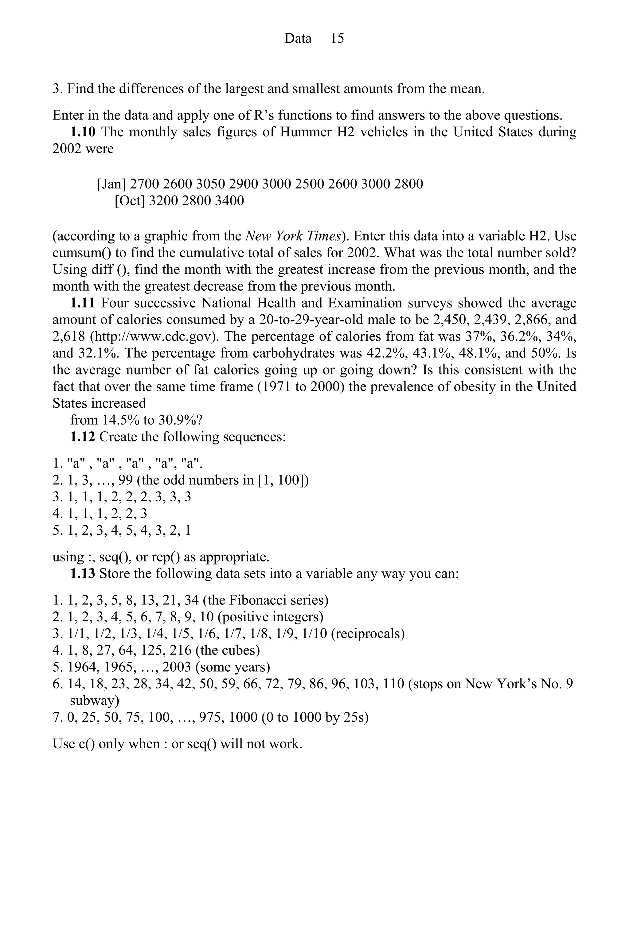 3. Find the differences of the largest and smallest amounts from the mean.
Enter in the data and apply one of R’s functions to find answers to the above questions.
1.10 The monthly sales figures of Hummer H2 vehicles in the United States during
2002 were
[Jan] 2700 2600 3050 2900 3000 2500 2600 3000 2800
[Oct] 3200 2800 3400
(according to a graphic from the New York Times). Enter this data into a variable H2. Use
cumsum() to find the cumulative total of sales for 2002. What was the total number sold?
Using diff (), find the month with the greatest increase from the previous month, and the
month with the greatest decrease from the previous month.
1.11 Four successive National Health and Examination surveys showed the average
amount of calories consumed by a 20-to-29-year-old male to be 2,450, 2,439, 2,866, and
2,618 (http://www.cdc.gov). The percentage of calories from fat was 37%, 36.2%, 34%,
and 32.1%. The percentage from carbohydrates was 42.2%, 43.1%, 48.1%, and 50%. Is
the average number of fat calories going up or going down? Is this consistent with the
fact that over the same time frame (1971 to 2000) the prevalence of obesity in the United
States increased
from 14.5% to 30.9%?
1.12 Create the following sequences:
1. "a" , "a" , "a" , "a", "a".
2. 1, 3, …, 99 (the odd numbers in [1, 100])
3. 1, 1, 1, 2, 2, 2, 3, 3, 3
4. 1, 1, 1, 2, 2, 3
5. 1, 2, 3, 4, 5, 4, 3, 2, 1
using :, seq(), or rep() as appropriate.
1.13 Store the following data sets into a variable any way you can:
1. 1, 2, 3, 5, 8, 13, 21, 34 (the Fibonacci series)
2. 1, 2, 3, 4, 5, 6, 7, 8, 9, 10 (positive integers)
3. 1/1, 1/2, 1/3, 1/4, 1/5, 1/6, 1/7, 1/8, 1/9, 1/10 (reciprocals)
4. 1, 8, 27, 64, 125, 216 (the cubes)
5. 1964, 1965, …, 2003 (some years)
6. 14, 18, 23, 28, 34, 42, 50, 59, 66, 72, 79, 86, 96, 103, 110 (stops on New York’s No. 9
subway)
7. 0, 25, 50, 75, 100, …, 975, 1000 (0 to 1000 by 25s)
Use c() only when : or seq() will not work.
Data 15
 