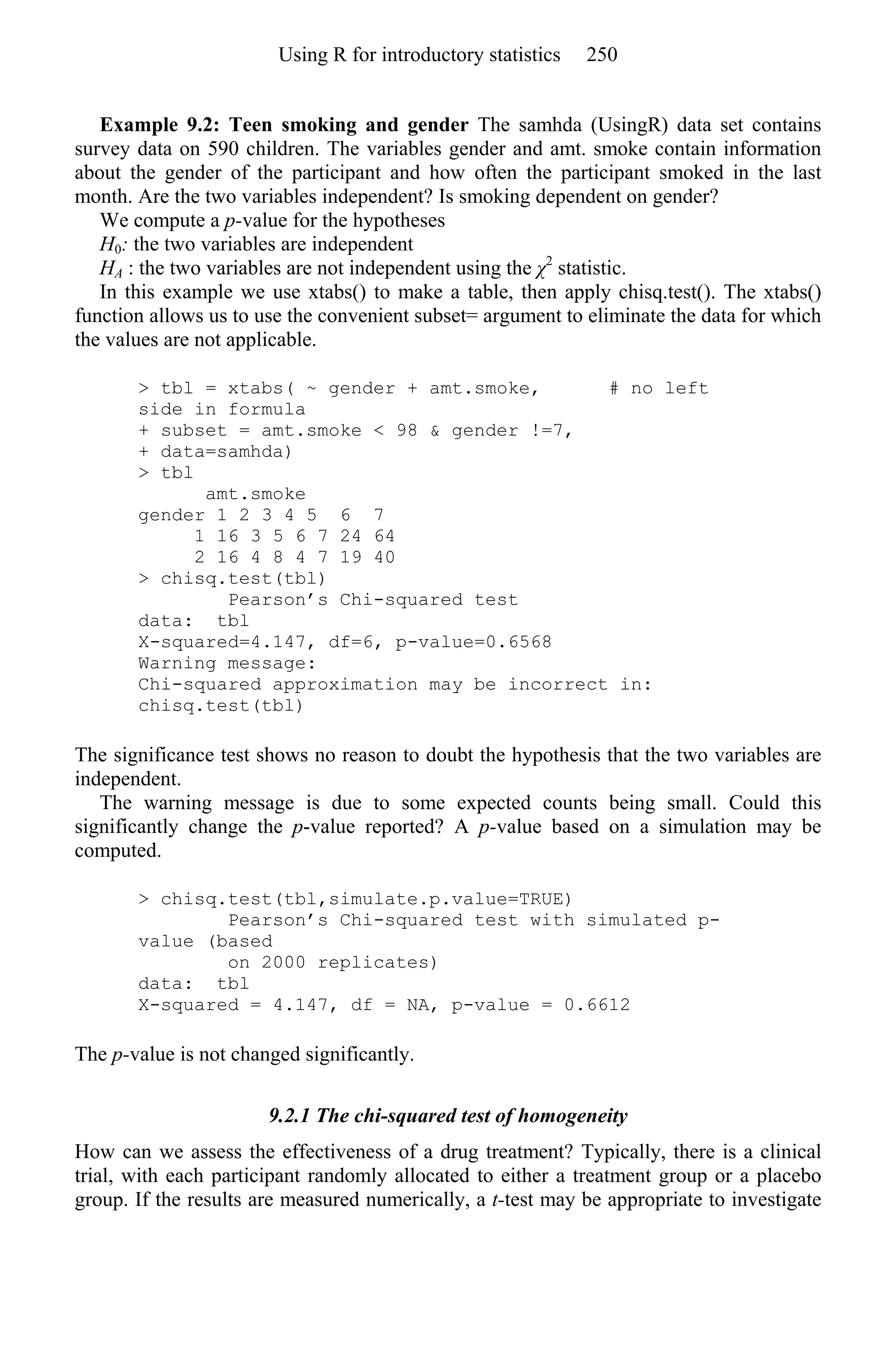 Example 9.2: Teen smoking and gender The samhda (UsingR) data set contains
survey data on 590 children. The variables gender and amt. smoke contain information
about the gender of the participant and how often the participant smoked in the last
month. Are the two variables independent? Is smoking dependent on gender?
We compute a p-value for the hypotheses
H0: the two variables are independent
HA : the two variables are not independent using the χ2
statistic.
In this example we use xtabs() to make a table, then apply chisq.test(). The xtabs()
function allows us to use the convenient subset= argument to eliminate the data for which
the values are not applicable.
> tbl = xtabs( ~ gender + amt.smoke, # no left
side in formula
+ subset = amt.smoke < 98 & gender !=7,
+ data=samhda)
> tbl
amt.smoke
gender 1 2 3 4 5 6 7
1 16 3 5 6 7 24 64
2 16 4 8 4 7 19 40
> chisq.test(tbl)
Pearson’s Chi-squared test
data: tbl
X-squared=4.147, df=6, p-value=0.6568
Warning message:
Chi-squared approximation may be incorrect in:
chisq.test(tbl)
The significance test shows no reason to doubt the hypothesis that the two variables are
independent.
The warning message is due to some expected counts being small. Could this
significantly change the p-value reported? A p-value based on a simulation may be
computed.
> chisq.test(tbl,simulate.p.value=TRUE)
Pearson’s Chi-squared test with simulated p-
value (based
on 2000 replicates)
data: tbl
X-squared = 4.147, df = NA, p-value = 0.6612
The p-value is not changed significantly.
9.2.1 The chi-squared test of homogeneity
How can we assess the effectiveness of a drug treatment? Typically, there is a clinical
trial, with each participant randomly allocated to either a treatment group or a placebo
group. If the results are measured numerically, a t-test may be appropriate to investigate
Using R for introductory statistics 250
 
