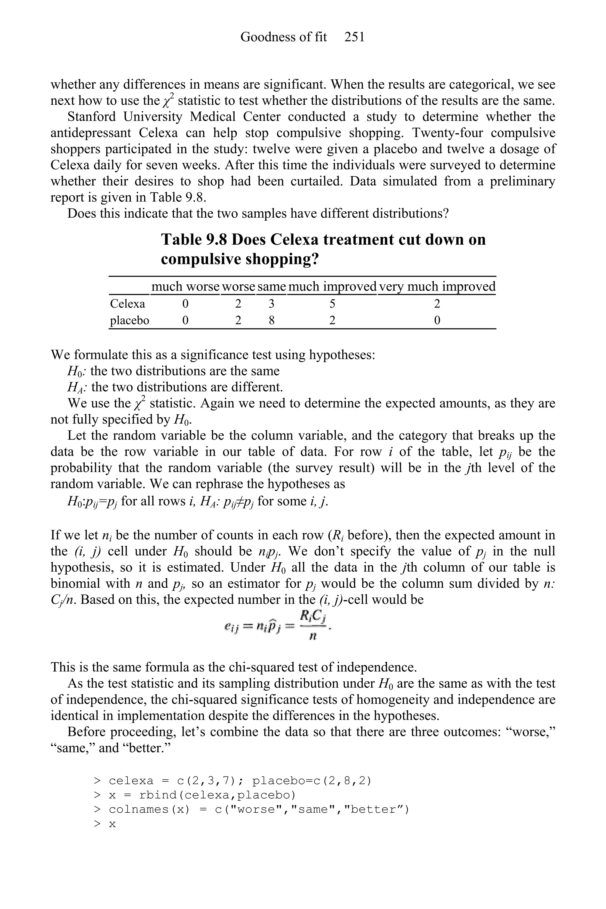 whether any differences in means are significant. When the results are categorical, we see
next how to use the χ2
statistic to test whether the distributions of the results are the same.
Stanford University Medical Center conducted a study to determine whether the
antidepressant Celexa can help stop compulsive shopping. Twenty-four compulsive
shoppers participated in the study: twelve were given a placebo and twelve a dosage of
Celexa daily for seven weeks. After this time the individuals were surveyed to determine
whether their desires to shop had been curtailed. Data simulated from a preliminary
report is given in Table 9.8.
Does this indicate that the two samples have different distributions?
Table 9.8 Does Celexa treatment cut down on
compulsive shopping?
much worseworsesame much improved very much improved
Celexa 0 2 3 5 2
placebo 0 2 8 2 0
We formulate this as a significance test using hypotheses:
H0: the two distributions are the same
HA: the two distributions are different.
We use the χ2
statistic. Again we need to determine the expected amounts, as they are
not fully specified by H0.
Let the random variable be the column variable, and the category that breaks up the
data be the row variable in our table of data. For row i of the table, let pij be the
probability that the random variable (the survey result) will be in the jth level of the
random variable. We can rephrase the hypotheses as
H0:pij=pj for all rows i, HA: pij≠pj for some i, j.
If we let ni be the number of counts in each row (Ri before), then the expected amount in
the (i, j) cell under H0 should be nipj. We don’t specify the value of pj in the null
hypothesis, so it is estimated. Under H0 all the data in the jth column of our table is
binomial with n and pj, so an estimator for pj would be the column sum divided by n:
Cj/n. Based on this, the expected number in the (i, j)-cell would be
This is the same formula as the chi-squared test of independence.
As the test statistic and its sampling distribution under H0 are the same as with the test
of independence, the chi-squared significance tests of homogeneity and independence are
identical in implementation despite the differences in the hypotheses.
Before proceeding, let’s combine the data so that there are three outcomes: “worse,”
“same,” and “better.”
> celexa = c(2,3,7); placebo=c(2,8,2)
> x = rbind(celexa,placebo)
> colnames(x) = c("worse","same","better”)
> x
Goodness of fit 251
 