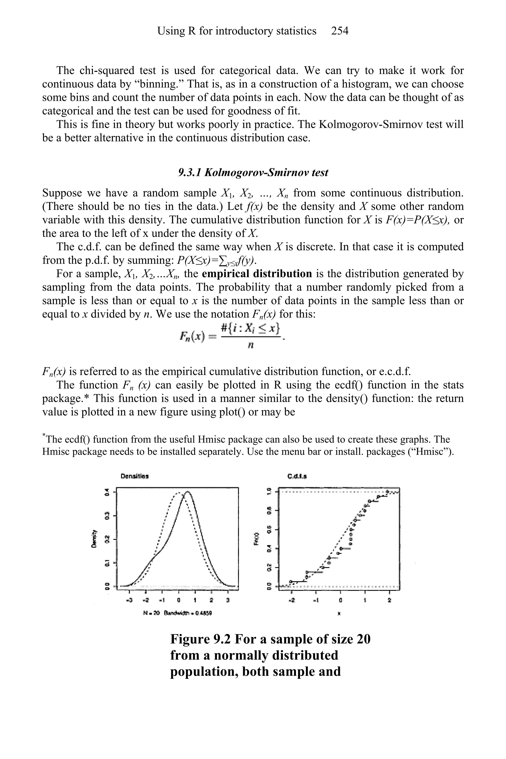 The chi-squared test is used for categorical data. We can try to make it work for
continuous data by “binning.” That is, as in a construction of a histogram, we can choose
some bins and count the number of data points in each. Now the data can be thought of as
categorical and the test can be used for goodness of fit.
This is fine in theory but works poorly in practice. The Kolmogorov-Smirnov test will
be a better alternative in the continuous distribution case.
9.3.1 Kolmogorov-Smirnov test
Suppose we have a random sample X1, X2, …, Xn from some continuous distribution.
(There should be no ties in the data.) Let f(x) be the density and X some other random
variable with this density. The cumulative distribution function for X is F(x)=P(X≤x), or
the area to the left of x under the density of X.
The c.d.f. can be defined the same way when X is discrete. In that case it is computed
from the p.d.f. by summing: P(X≤x)=∑y≤xf(y).
For a sample, X1, X2,…Xn, the empirical distribution is the distribution generated by
sampling from the data points. The probability that a number randomly picked from a
sample is less than or equal to x is the number of data points in the sample less than or
equal to x divided by n. We use the notation Fn(x) for this:
Fn(x) is referred to as the empirical cumulative distribution function, or e.c.d.f.
The function Fn (x) can easily be plotted in R using the ecdf() function in the stats
package.* This function is used in a manner similar to the density() function: the return
value is plotted in a new figure using plot() or may be
*
The ecdf() function from the useful Hmisc package can also be used to create these graphs. The
Hmisc package needs to be installed separately. Use the menu bar or install. packages (“Hmisc”).
Figure 9.2 For a sample of size 20
from a normally distributed
population, both sample and
Using R for introductory statistics 254
 
