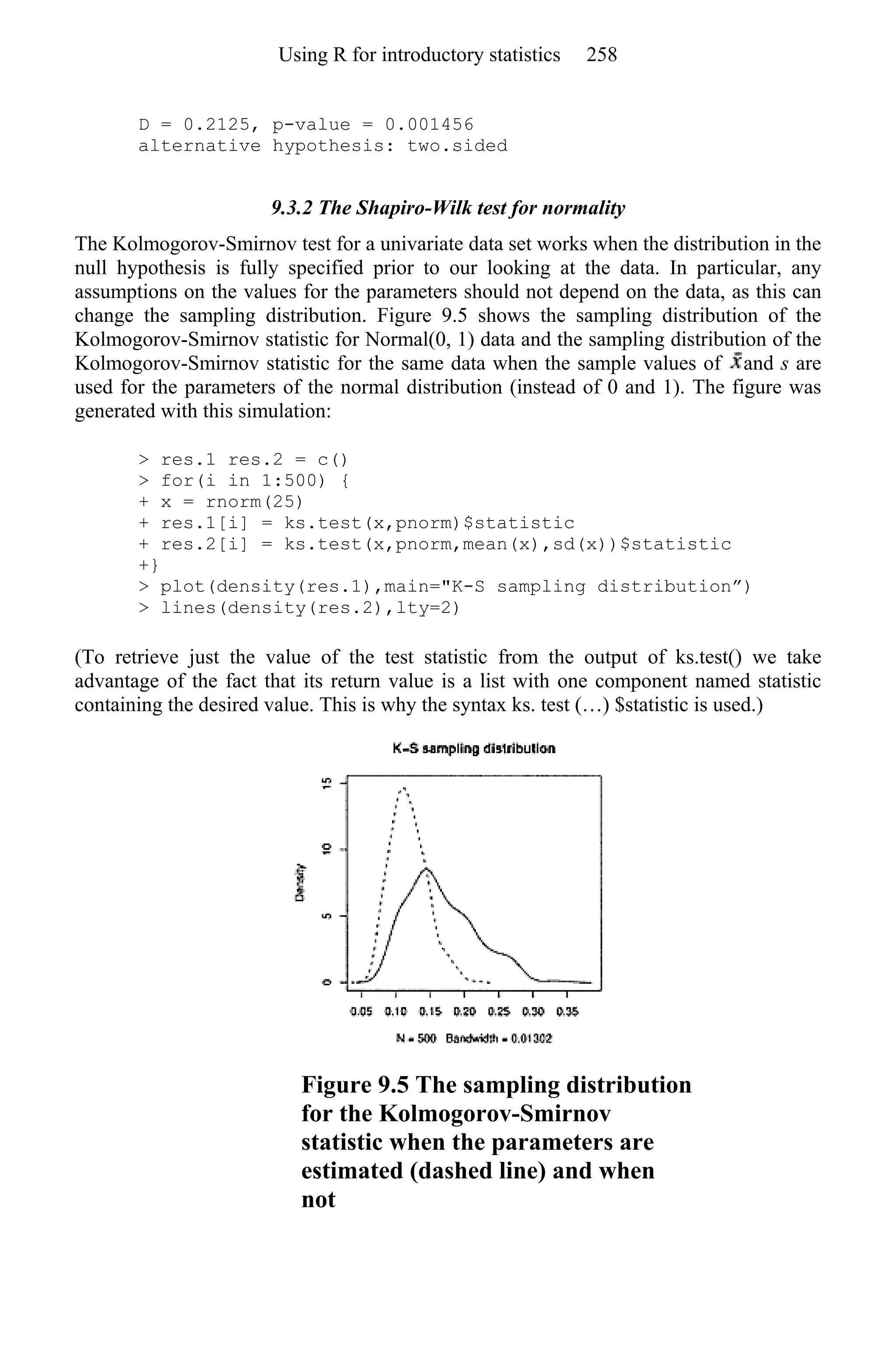 D = 0.2125, p-value = 0.001456
alternative hypothesis: two.sided
9.3.2 The Shapiro-Wilk test for normality
The Kolmogorov-Smirnov test for a univariate data set works when the distribution in the
null hypothesis is fully specified prior to our looking at the data. In particular, any
assumptions on the values for the parameters should not depend on the data, as this can
change the sampling distribution. Figure 9.5 shows the sampling distribution of the
Kolmogorov-Smirnov statistic for Normal(0, 1) data and the sampling distribution of the
Kolmogorov-Smirnov statistic for the same data when the sample values of and s are
used for the parameters of the normal distribution (instead of 0 and 1). The figure was
generated with this simulation:
> res.1 res.2 = c()
> for(i in 1:500) {
+ x = rnorm(25)
+ res.1[i] = ks.test(x,pnorm)$statistic
+ res.2[i] = ks.test(x,pnorm,mean(x),sd(x))$statistic
+}
> plot(density(res.1),main="K-S sampling distribution”)
> lines(density(res.2),lty=2)
(To retrieve just the value of the test statistic from the output of ks.test() we take
advantage of the fact that its return value is a list with one component named statistic
containing the desired value. This is why the syntax ks. test (…) $statistic is used.)
Figure 9.5 The sampling distribution
for the Kolmogorov-Smirnov
statistic when the parameters are
estimated (dashed line) and when
not
Using R for introductory statistics 258
 