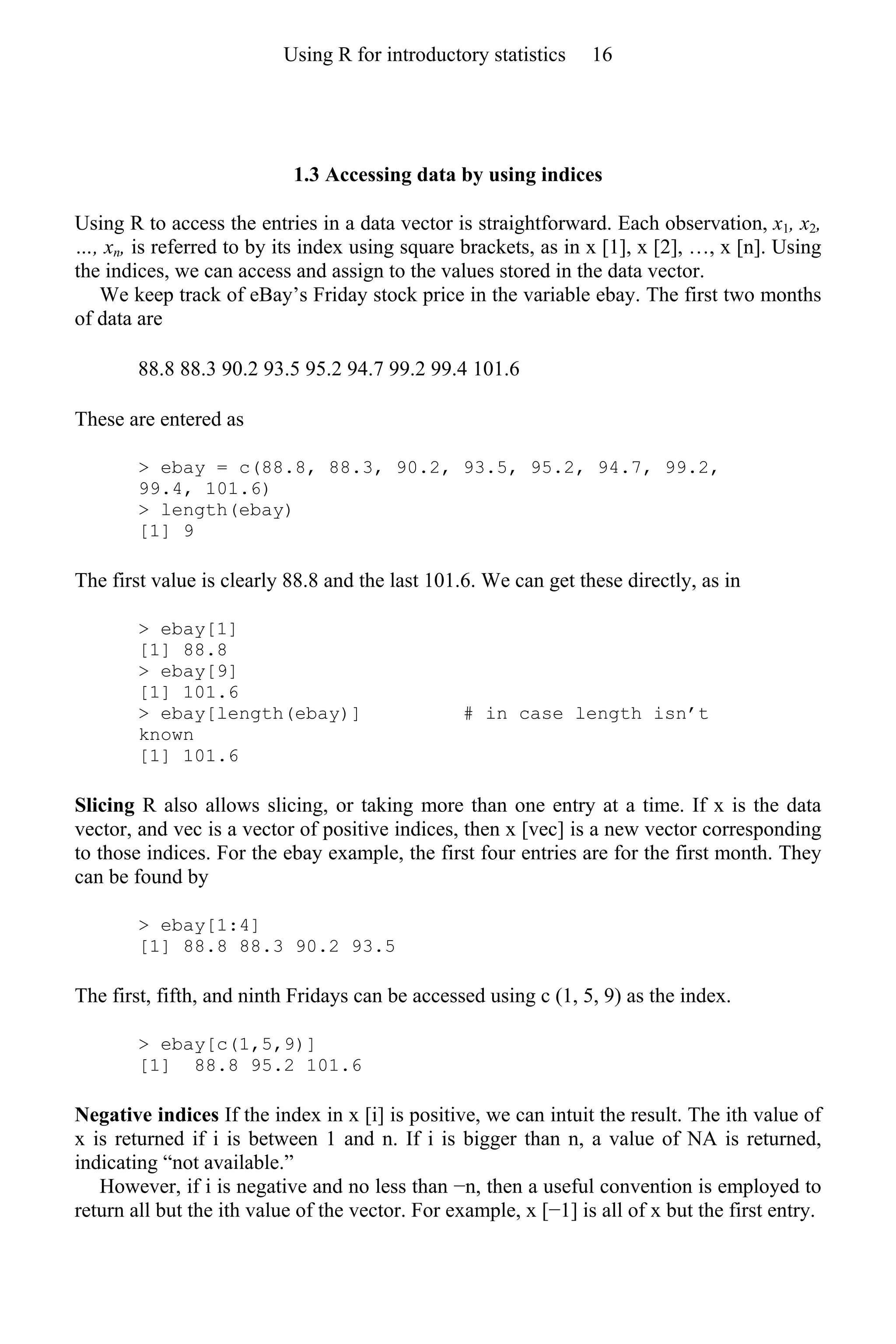 1.3 Accessing data by using indices
Using R to access the entries in a data vector is straightforward. Each observation, x1, x2,
…, xn, is referred to by its index using square brackets, as in x [1], x [2], …, x [n]. Using
the indices, we can access and assign to the values stored in the data vector.
We keep track of eBay’s Friday stock price in the variable ebay. The first two months
of data are
88.8 88.3 90.2 93.5 95.2 94.7 99.2 99.4 101.6
These are entered as
> ebay = c(88.8, 88.3, 90.2, 93.5, 95.2, 94.7, 99.2,
99.4, 101.6)
> length(ebay)
[1] 9
The first value is clearly 88.8 and the last 101.6. We can get these directly, as in
> ebay[1]
[1] 88.8
> ebay[9]
[1] 101.6
> ebay[length(ebay)] # in case length isn’t
known
[1] 101.6
Slicing R also allows slicing, or taking more than one entry at a time. If x is the data
vector, and vec is a vector of positive indices, then x [vec] is a new vector corresponding
to those indices. For the ebay example, the first four entries are for the first month. They
can be found by
> ebay[1:4]
[1] 88.8 88.3 90.2 93.5
The first, fifth, and ninth Fridays can be accessed using c (1, 5, 9) as the index.
> ebay[c(1,5,9)]
[1] 88.8 95.2 101.6
Negative indices If the index in x [i] is positive, we can intuit the result. The ith value of
x is returned if i is between 1 and n. If i is bigger than n, a value of NA is returned,
indicating “not available.”
However, if i is negative and no less than −n, then a useful convention is employed to
return all but the ith value of the vector. For example, x [−1] is all of x but the first entry.
Using R for introductory statistics 16
 