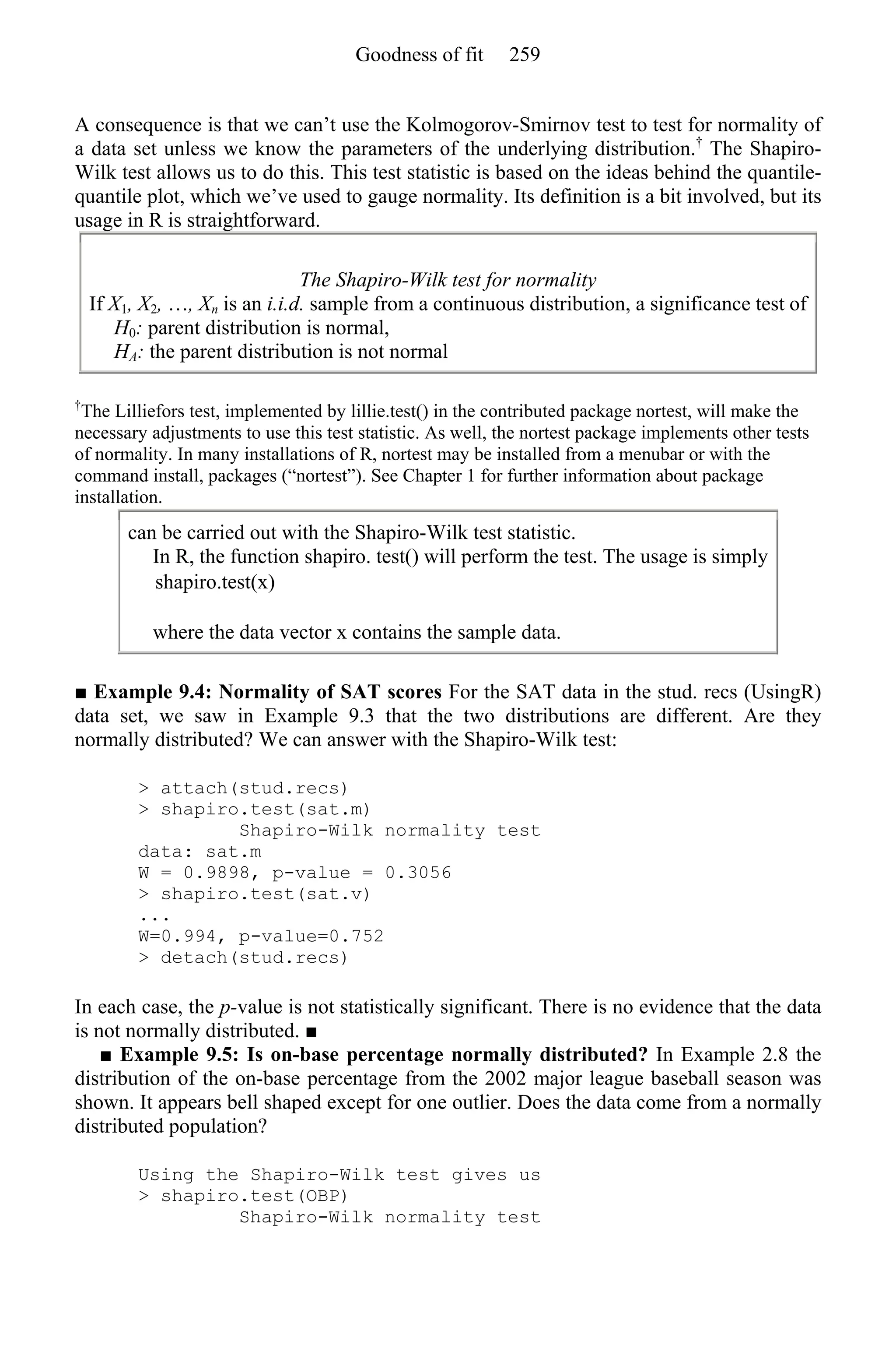 A consequence is that we can’t use the Kolmogorov-Smirnov test to test for normality of
a data set unless we know the parameters of the underlying distribution.†
The Shapiro-
Wilk test allows us to do this. This test statistic is based on the ideas behind the quantile-
quantile plot, which we’ve used to gauge normality. Its definition is a bit involved, but its
usage in R is straightforward.
The Shapiro-Wilk test for normality
If X1, X2, …, Xn is an i.i.d. sample from a continuous distribution, a significance test of
H0: parent distribution is normal,
HA: the parent distribution is not normal
†
The Lilliefors test, implemented by lillie.test() in the contributed package nortest, will make the
necessary adjustments to use this test statistic. As well, the nortest package implements other tests
of normality. In many installations of R, nortest may be installed from a menubar or with the
command install, packages (“nortest”). See Chapter 1 for further information about package
installation.
can be carried out with the Shapiro-Wilk test statistic.
In R, the function shapiro. test() will perform the test. The usage is simply
shapiro.test(x)
where the data vector x contains the sample data.
■ Example 9.4: Normality of SAT scores For the SAT data in the stud. recs (UsingR)
data set, we saw in Example 9.3 that the two distributions are different. Are they
normally distributed? We can answer with the Shapiro-Wilk test:
> attach(stud.recs)
> shapiro.test(sat.m)
Shapiro-Wilk normality test
data: sat.m
W = 0.9898, p-value = 0.3056
> shapiro.test(sat.v)
...
W=0.994, p-value=0.752
> detach(stud.recs)
In each case, the p-value is not statistically significant. There is no evidence that the data
is not normally distributed. ■
■ Example 9.5: Is on-base percentage normally distributed? In Example 2.8 the
distribution of the on-base percentage from the 2002 major league baseball season was
shown. It appears bell shaped except for one outlier. Does the data come from a normally
distributed population?
Using the Shapiro-Wilk test gives us
> shapiro.test(OBP)
Shapiro-Wilk normality test
Goodness of fit 259
 