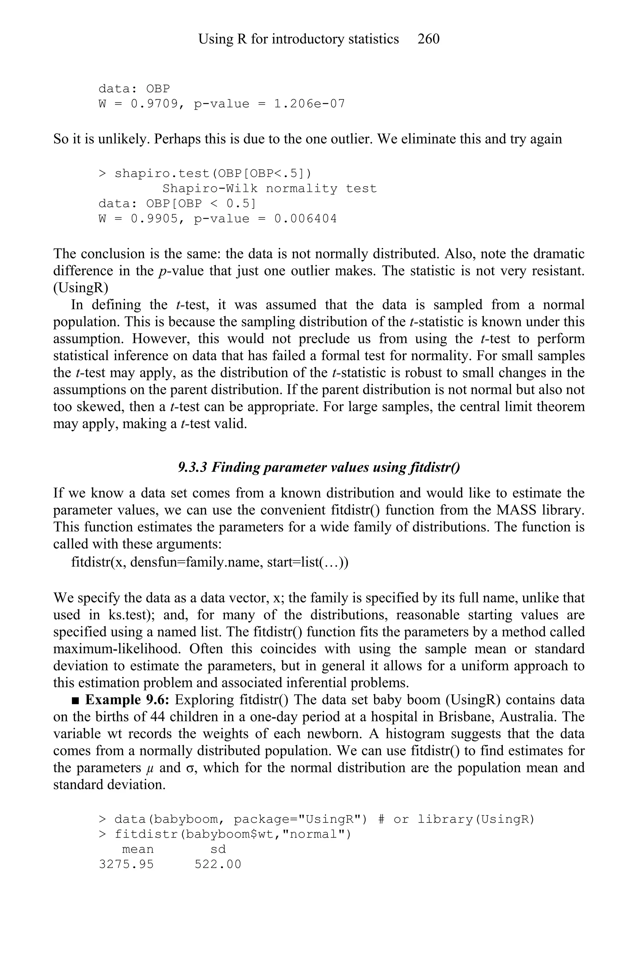 data: OBP
W = 0.9709, p-value = 1.206e-07
So it is unlikely. Perhaps this is due to the one outlier. We eliminate this and try again
> shapiro.test(OBP[OBP<.5])
Shapiro-Wilk normality test
data: OBP[OBP < 0.5]
W = 0.9905, p-value = 0.006404
The conclusion is the same: the data is not normally distributed. Also, note the dramatic
difference in the p-value that just one outlier makes. The statistic is not very resistant.
(UsingR)
In defining the t-test, it was assumed that the data is sampled from a normal
population. This is because the sampling distribution of the t-statistic is known under this
assumption. However, this would not preclude us from using the t-test to perform
statistical inference on data that has failed a formal test for normality. For small samples
the t-test may apply, as the distribution of the t-statistic is robust to small changes in the
assumptions on the parent distribution. If the parent distribution is not normal but also not
too skewed, then a t-test can be appropriate. For large samples, the central limit theorem
may apply, making a t-test valid.
9.3.3 Finding parameter values using fitdistr()
If we know a data set comes from a known distribution and would like to estimate the
parameter values, we can use the convenient fitdistr() function from the MASS library.
This function estimates the parameters for a wide family of distributions. The function is
called with these arguments:
fitdistr(x, densfun=family.name, start=list(…))
We specify the data as a data vector, x; the family is specified by its full name, unlike that
used in ks.test); and, for many of the distributions, reasonable starting values are
specified using a named list. The fitdistr() function fits the parameters by a method called
maximum-likelihood. Often this coincides with using the sample mean or standard
deviation to estimate the parameters, but in general it allows for a uniform approach to
this estimation problem and associated inferential problems.
■ Example 9.6: Exploring fitdistr() The data set baby boom (UsingR) contains data
on the births of 44 children in a one-day period at a hospital in Brisbane, Australia. The
variable wt records the weights of each newborn. A histogram suggests that the data
comes from a normally distributed population. We can use fitdistr() to find estimates for
the parameters µ and σ, which for the normal distribution are the population mean and
standard deviation.
> data(babyboom, package="UsingR") # or library(UsingR)
> fitdistr(babyboom$wt,"normal")
mean sd
3275.95 522.00
Using R for introductory statistics 260
 